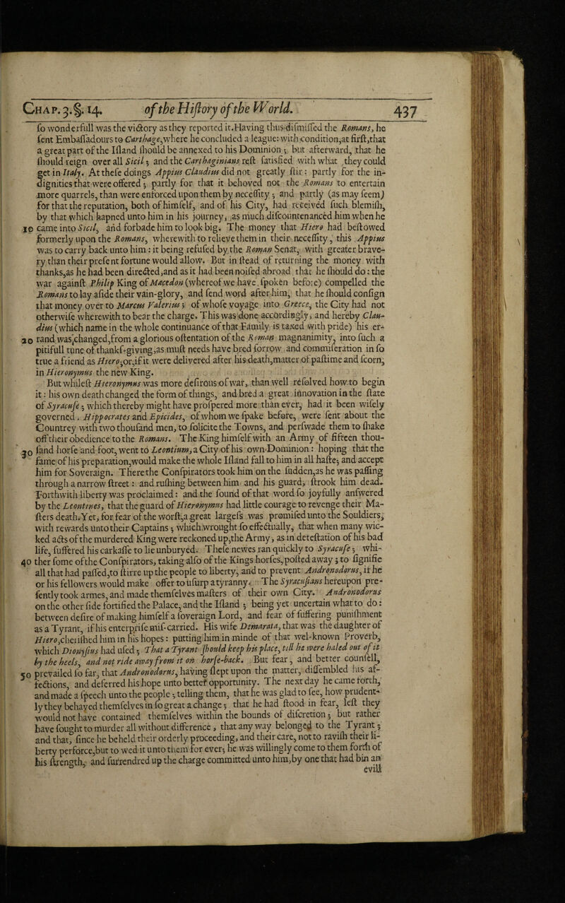 fo wonderfull was the vi&ory as they reported it.Having thus di(miffed the Romans, he fent Embafladours to CarthagejNhtxt he concluded a league: with condition,at firfl,that a great part of the Ifland fliould be annexed to his Dominion -r but afterward, that he fhould reign over all $ and the Carthaginians reft fatisfied with what they could get in Italy. At thefe doings Appius Claudius did not greatly ftir : partly for the in¬ dignities that were offered ; partly for that it behoved not the Romans to entertain more quarrels, than were enforced upon them by neceflity-, and partly (as may feem) for that the reputation, both of himfelf, and of his City, had received fuch blemifh, by that which hapned unto him in his journey, as much difcountenanced him when he 10 came into Stcif and forbade him to look big. The money that Hiero had bellowed formerly upon the Romans^ wherewith to relieve them in their neceflity, this Appius was to carry back unto him: it being refufed by the Roman Senat, with greater brave¬ ry than their prefent fortune would allow. But in Head of returning the money with thanks,as he had been directed,and as it had been noifed abroad that he fliould do: the war againfl Philip King o&Macedon(whereofwe have.fpoken before) compelled the Romans to lay afide their vain-glory, and fend word after him, that he fhould confign that money over to Marcus Valerius; of whofe voyage into Greece^ the City had not otherwife wherewith to bear the charge. This was done accordingly, and hereby Clau¬ dius (which name in the whole continuance of that Family is taxed with pride) his er- jo rand was^changed,from a glorious oflentation of the Roman magnanimity, into fuch a pitifull tune ofthankf-giving,as muft needs have bred forrow and commiferation in fo true a friend as Hiero^ or,if it were delivered after his death,matter of paftime and fcorn, in Hieronymus the new King. But while ft Hieronymus was more defirous of war, than well refolved howto begin it: his own death changed the form of things, and bred a great innovation in the Hate of Syracuse 5 which thereby might have profpered more than ever, had it been wifely governed. Hippocrates and Epicides^ of whom we fpake before, were fent about the Countrey with two thoufand men, to folicitethe Towns, and perfwade them to (hake off their obedience to the Romans. The King himfelf with an Army of fifteen thou- ,0 fand horfe and foot, went to Leontium, a City of his ownDominion: hoping that the fame of his preparation, would make the whole Ifland fall to him in all hafte; and accept him for Soveraign. There the Confpirators took him on the fudden,as he was paffing through a narrow ftreet: and rufhing between him and his guard, ftrook him dead* Forthwith liberty was proclaimed: and the found of that wordfo joyfully anfwered by the Leant tries, that the guard of Hieronymus had little courage to revenge their Ma¬ tters death. Yet, for fear of the worft,a great largefs was promifed unto the Souldiers, with rewards unto their Captains -, which wrought fo elfe dually, that when many wic¬ ked ads of the murdered King were reckoned up,the Army, as in deteflation of his bad life, fullered his carkaffe to lie unburyed. Thefe newes ran quickly to Syracuf ? 5 whi- 40 ther fome of the Confpirators, taking alfo of the Kings horfes, ported away; to fignifie all that had parted,to ftirre up the people to liberty, and to prevent Andronodorus, if he or his fellowers would make offer to ufurp a tyranny« The Syracujians hereupon pre- fently took armes, and made themfelves mailers of their own City. Andronodorus on the other fide fortified the Palace, and the Ifland *, being yet uncertain what to do: between defire of making himfelf a foveraign Lord, and fear of luffering punifhment as a Tyrant, if his enterprife mif- carried. His wife Demur at a, that was thedaughtei of #«r0,cheriftied him in his hopes: putting him in minde of that wel-known Proverb, which Dzonyfws had ufed •, That a Tyrant Jhould keep his place, till he were haled out of it by the heels ^ and not ride away from it on horjc-back. But fear, and better counfell, 50 prevailed fo far, that Andronodorus^ having flept upon the matter, disenabled his af¬ fections, and deferred his hope unto better opportunity. The next day he came forth, and made a fpeech unto the people •, telling them, that he was glad to fee, how prudent- ly they belayed themfelves in fo great a change $ that he held flood in fe&i5 left they would not have contained themfelves within the bounds of diferetion 5 but rather have fought to murder all without difference, that any way belonged to the Tyrant; and that, fince he beheld their orderly proceeding, and their care, not to ravifh their li¬ berty perforce,but to wed it unto them for ever-, he was willingly come to them forth of his ftren^th and futrendred up the charge committed unto him,by one that had bin an