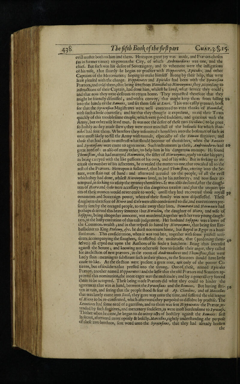 evill mafter both to him and them. Hereupon great joy was made, and Prar.ors chofen fas in former times) to govern the City, of which Andronodorus was one, and the chief. But fuch was his defire of Soveraignty, and fo vehement were the inftigations of his wife, that Ihorrly he began to pra&icewith Hippocrates, Epicides, and other Captains of the Mercenaries • hoping to make himfelf ftrong by their heip, that were leaft plealed with the change. Hippocrates and Epicides had been with the Syracufan Pr£etors,and told thcm,that being lent from Hannibaho Hieronymus,they,according to inftru<ftions of their Captain, haefdone him, whileft he lived, what lervice they could 5 and that now they were defirous to return home* They requefted therefore that they might be friendly difmilfed, andwitha convoy, that might keep them from falling 10 into the hands of the Romans, and fet them fafe at Locri. This Was eafily granted} both for that the Syracufan Magiftrates were well contented to earn thanks of Hannibal, with fuch a little courtefte 5 and for that they thought it expedient, to rid their Town quickly of this troublefomc Couple, which were good fouldiers, and gracious with the Army, but otherwife lewd men. It was not the defire of thefe two Sicilians; to be gone fo haftily as they made fhew 5 they were more mindfull of the bufinefs for which Han¬ nibal had fent them. W herefore they infinuated t hemfelves into the bofomes of fuch as were moft likely to fill the Army with tumult, eipecially of the Roman fugitives- and thofe that had caufe to miftruft what fhould become of themfelvcs, when the Romans and Syracufans were come to agreement. Such inftruments as thefe, Andronodorus^ad 20 great need of: as alfo of many other, to help him in his dangerous attempt. He found ‘Themifim, that hadmarryed Harmonia, the filler of Hieronymus,]ready to take his part$ as being carryed with the like paftions of his own, and of his wife. But in feeking to in- creaic the number of his adherents, he revealed the matter to one,that revealed all to the reft of the Praetors. Hereupon it followed, that he,and Themifius, entring into the Se¬ nate, were flain out of hand: and afterward accufed to the people, of all the evill which they had done, whileft Hieronymus lived, as by his authority 5 and now fince at¬ tempted,in feeking to ufurp the tyrannythemfelves.lt was alfo declared,that the daugh¬ ters of Hiero and Gelo were acceftary to this dangerous treafon: anefthat the unquiet ipi- ritsof thefe women would never ceafe to work, untill they had recovered thofe royall 3© ornaments and Soveraign power, whereof their family was now difpoftefted. Thefe daughters therefore of Hiero and Gelo were alfo condemned to die,and executioners pre- fently fent by the enraged people, to take away their lives. Demarata and Harmonia had perhaps deferved this heavy fcntence: but Heraclea, the daughter of Hiero, and wife of Sofippus, being altogether innocent, was murdered,together with her two young daugh- ters,in the hafty execution of this rafh judgement. Her husband S ofippus was a lover of the Common-wealth 5 and in that refpedi fo hated by Hieronymus, that being fent Em* bafladour to King Ptolemy, &c. he durft not return home, but ftayed in Egypt as a bani- ihed man. This confideration, when it was too late, together with fome pitifull acci¬ dents accompanying the {laughter* foaffetfted the multitude, that (pardoning them- 40 felves) all cryea out upon the Authors of fo foulea butcherie. Being thus incenfed H againft the Senate * and knowing not otherwife howtofatisfie their anger, they called for an ele&ion of new prtetors, in the room of Andronodorus and Them fins, that were lately flain: meaning to fubftitute fuch in their places, as the Senators Ihould have little caufe to like. At the ele(ftion were prefent a great rout, not only of the poorer Ci¬ tizens, but of fouldiers that prelfcdinto the throng. One of thefe, named Epicides Pranor-, another named Hippocrates: and the lefte that the old Praetors and Senators ap¬ proved this nomination3the more eager was the multitude $ and by a generall cry forced them to be accepted. Thefe being made Pi actors did what they could to hinder the agreement that was in hand, between the Syracufans and the Romans. But having ftri- 50 ven in vain, and feeing that the people ftood in fear of Ap. Claudius, and of Marcelltis * that was lately come into Sicil, they gave way unto the time,and fuffered the old league of Hiero to be re-confirmed, which afterward they purpofed to dilfolve by pra(ftife. The Leontincs had fome need of a garrifon; and to them was fent Hippocrates the Prsetor,at¬ tended by fuch fugitives, and mercenary fouldiers,as were moft burdenfome to Syracufe. Thither when he camc,he began to do many a<fts of hoftility againft the Romans’, firft in fecret,afterward more openly & boldly.Marcellus,rightly underftanding .the purpofe or thefe two brethren, lent word unto the Syracufans, that they had already broken