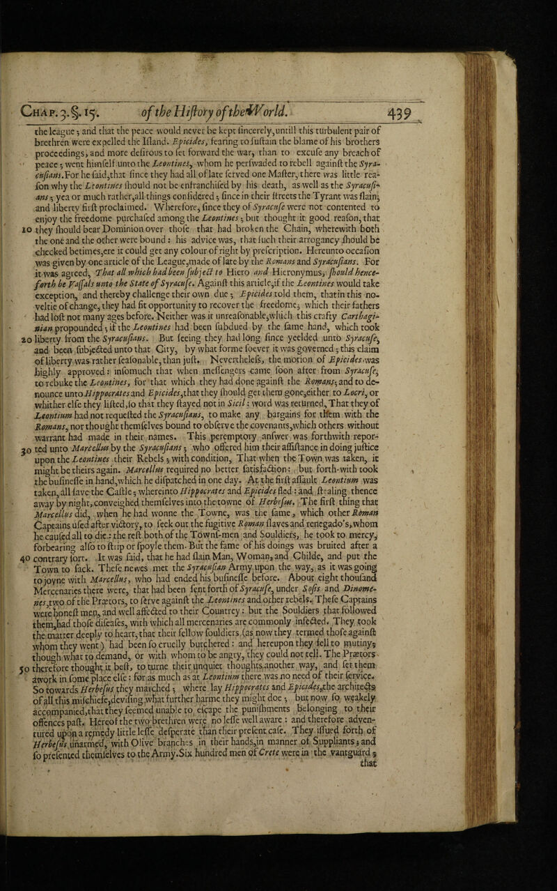 the league ; and that the peace would never be kept iincercly^untill this turbulent pair of brethren were expelled the Ifland. Epicides, fearing tofuftain the blame of his brothers proceedings, and more ddirous to fet forward the war, rhan to excufe any breach of peace 5 went himfelf unto the Leontines, whom he perfvvaded to rebcll againft the Syra- enpans. For he faid,that fince they had all of late ferved one Mafter, there was little rea- fon why the Leontines ihouid not be enfranchifed by his death, as well as the Syracufi'■* Ans yea or much rather,all things confidercd 5 fince in their ftreets the Tyrant was (lain, and liberty firft proclaimed. Wherefore, fince they of Syracufe were not contented to enjoy the freedome purchafed among the Leontines • but thought it good reafon,that 10 they fiiould bear Dominion over thofe that had broken the Chain, wherewith both the one and the other were bound: his advice was, that 1 uch their arrogancy .ihouid be checked betimes,ere it could get any colour of right by prefeription. Hereunto occafion was given by one article of the League,made of late by the Romans and Syracufians. For it was agreed, That all which had been fubjecl to Hiero and Hieronymus^ fiouldhence¬ forth he Faffals unto the State of Syracufe. Again if this artiele,if the Leontines would take exception, and thereby challenge their own due; Epicides told them, thatinthis no- veltie of change, they had fit opportunity to recover the freedomq which their fathers had loft not many ages before. Neither was it unrcafonable,which this crafty Carthagi- man propounded; if the Leontines had been fubdued by the fame hand, which took 20 liberty from the Syracufians. But feeing they had long fince yeelded unto Syracufe± and been fubjeded unto that City, by what forme foever it was governed; this claim of liberty was rather feafonable, than juft. Neverthelefs, the motion of Epicides > was highly approved: infomuch that when meffengers came foon after from Syracufe, to rebuke the Leontines, for that which they had done againft the Romans-, and to de¬ nounce unto Htppocratesand Epicides,that they fhouid get them gone,either to Locri, or whither elfe they lifted,fo that they ftayed notin Sicil: word was returned,That they of Leontium had not requefted the Syracnfians, to make any bargains for them with the Romans, nor thought themfelves bound to obferve the covenants,which others without warrant had made in their names. This peremptory anfwer was forthwith repor- 50 ted unto Marcellas by the Syracupans • who offered him their affiftance in doing juftice upon the Leontines their Rebels 5 with condition. That when the Town was taken, it might be theirs again. Marcellas required no better fatisfadion: but forth-with took thebufinefte in hand,which he difpatched in one day. At the firft aftault Leontium was taken, all fave the Caftle 5 whereinto Hippocrates and Epicides fled: and (b aling thence away by night, conveighed themfelves into the towne of Herbefas. The firft thing that Marcellas did, when he had wonne the Towne, was the fame, which other Roman Captains ufed after victory, to feek out the fugitive Roman (laves and reriegado’s, whom be caufed all to die: the reft both of the Townf-men and Souldiers, he took to mercy,; forbearing alfotoftriporfpoylethem.Butthefame of his doings was bruited after a 40 contrary fort. It was faid, that he had flam Man, Woman, and Childe, and put the Town to fack. Thefenewes met the Syracufian Army upon the way, as it was going to joyne with Marcellus, who had ended his bufinefte before. About eight thoufand Mercenaries there were, that had been fent forth of Syracufe, under Sops and Dinome- nes two of the Prcetors, to ftrve againft the Leontines and other rebels. Thcfe Captains wexeboneft mpp, and well affeded to their Countrey: but the Souldiers that followed them,had thofe difeafes, with which all mercenaries are commonly infeded. They took the matter deeply to heart, that their fellow fouldicrs (as now they termed thofe againft whom they went) had been fo cruelly butchered: and hereupon they fell to mutiny* though what to demand, or with whonuo be angry, they could not tell. The Pnetors 50 therefore thought it beft, toturne their qnquiet thoughts another way, and fet them atvork in Come place elfe: for as much as at Leontium there was no need of their feryice. So towards Herbefus they marched; where lay Hippocrates and Epicides,the architeds of all this mifchiefe,dcvifing what further harrne they might doe ; but now fo w^akely accompanied,that they feemed unable to eicape the punifbments belonging to their offences paft. Hereof the two brethren wer,e no leffe well aware : and therefore adven* tufed upon a remedy little leffe defperate than their prefent cafe. They iffued forth of Her he fils unarmed, with Olive branches in their hands,in manner of Suppliants; and fo prefciued themfelves to the Army.Six hundred men of Crete were in the vantguard 5