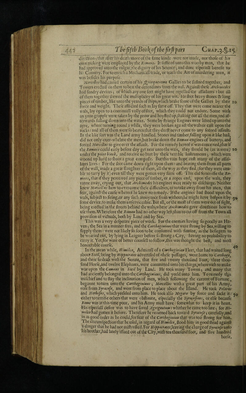 direction ^ that after his death more of the fame kinde were not made, nor thofe of his own making were employed by the Romans* It fufficed unto this worthy man, that he had approved unto the vulgar,the dignity of his Science •, and done efpeciall benefit to hi Country. For to enrich a Mechanicall trade, orteacluhe Art of murdering men, it was befides his purpofe. Marcellas had.caufed certain of his ^Jinquereme Gallics to be faftned together, and Towers ereCted on them to beat the defendants from the wal. Againft thefe Archimedes had fundry devices *, of which any one fort might have repelled the affailants : but all of them together (hewed the multiplicity of his great wit. He fhet heavy ftones & long pieces of timber, like unto the yeards of lhips^which brake fome of the Gallics by their iq force and weight. Thefe afflicted fuch as lay farre off. They that were come nearer the wals,lay open to acontinuall volly of (hot, which they could not endure. Some with an yron grapple were taken by the prow and hoy fled up,(baking out all the men,and af¬ terwards falling down into the water. Some by ftrange Engines were lifted up into the ayre, where turning round a while, they were broken aga nft the wals or caft upon the rocks: and all of them were fo beaten that they durft never come to any feeond alfault. In the like fort was the Land army handled. Stones and timber/alling upon it like hail, did not only over-whelme the men,but brake down the Rowan <engines of battery*, and forced Mmellm to give over the affault. For the remedy hereof it was conceived,that if the Romans could early before day get near unto the wals, they (hould be (as it were) 20 under the point blank, and receive no hurt by thefe terrible Inftrumentsj which were woond up hard to (hoot a great compaffe. But this vain hope coft many of the affai- lants lives: For the (hot came down right upon them : and beating them from all parts ofthe wall, made a great (laughter of them, all the way as they fled,(for they were una¬ ble to tarry by it) even till they were gotten very farre off. This did fo terrifie the Ro- wans, that if they perceived any piece of timber, or a ropes end, upon the wals, they ranne away, crying out, that Archimedes his engines were ready to difeharge. Neither knew Marcel! ns how to overcome thefe difficulties, or to take away from his men, that fear, againft the caufe whereof he knew no remedy. If the -engines had flood upon the, wals, fubjeCl to firing,or any fuch annoyance from without^he might have holpen it by 3© fome device.to make them unferviceable. But all, or the mod of them were out of fight, being ereCled in the flreets behind the wals*, where Archimedes gave directions howto ufe them. Wherefore the Roman had no other way left,than to cut off from the Town all provifion of victuals, both by Land and by Sea. This was a very defperate piece of work. For the enemies having fo goodly an Ha¬ ven ^ the Sea in a manner free*, and the Carthaginians that were flrong by Sea,willing to fupply them: were not likely fofoon to be confumed with famine, as the befiegers to be wearied out, by lying in Leaguer before fo flrong a City, having no probability to carry it. Yet,for want of better counfell to follow,tlns was thought the belt, and mofl honourable courfe. ^ In the mean while, Himilco, Admirall of a Carthaginian Fleet, that had waited long  about Sicil, being by Hippocrates zdvettikd of >thefe paffages, went home to Carthage, and there fo dealt with the Senate, that five and twenty thoufand Foot, three thou- fand Horfe,and twelve Elephants, were committed unto his charge,wherewith to make war upon the Comans in Sicil by Land. He took many Towns 5 ahd many that had anciently belonged unto the Carthaginians, did yeeldunto him. To remedy tl^is mifehief and to flay the inclination of men, which following the current of Fortune, beganne to turn unto the Carthaginians • Marcellus with a great part of his Army, role from Syracuse, and went from place to place about the Ifland. He took Pelorus and Herbejns, which yeelded unto him. He tookalfo Megara by force and fackt it: either to terrifie others that were obflinate, efpecially the Syracufuins, orelfe becaufe Rome was at this time poor, and his Army mufl have fome what to keep it in heart. His efpeciall defire was to have faved Agrigentum: whither he came too late 5 for Hi¬ milco had gotten it before. Therefore he returned back toward Syracuse $ carefully,and in as good order as he could,forfear of the Carthaginian that was too flrong for him. The circumfpcClion that he lufed, in regard of Himilco, flood him in good Head againft a danger that he had not miftrufted.For Hippocrates^leaving the charge of Syracu/e unto his brother,had lately iffued out ofthe City,with ten thoufand foot, and five hundred horfe.