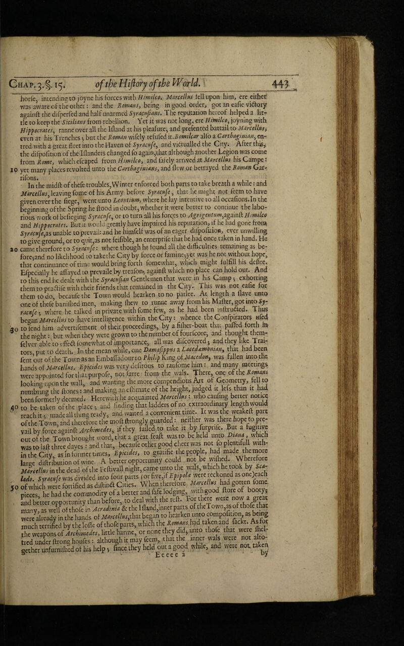 horfe intend ineto joyne his forces with Himilco. Marcellas tell upon him, ere either •was aware of the other: and the Romans, being in good Older, got an eafie vfolory againft the difperfed and half unarmed Syracufuns. The reputation hereof helped a lit¬ tle to keep the Sicilians from rebellion. Yet it was not long, ere Himilco, joyning with Hippocrates, ranne over all the Ifland at his pleasure, and prefented battail to Marcellas$ even at his Trenches ^ but the Roman wifely refufed it.Bontilcar alio a Carthaginian, en- tred with a great fleet into the Haven of Syracufe, and victualled the City. After this, the difpofition of the IflanderS changed fo again,that although another Legion was come from Rome, which efcapcd from Hirnilco, and taiely ai rived at Marcellas his Canape* 10 yet many places revolted unto the Carthaginians, and flew or betrayed the Roman Gar- rifons. In the midft oftheft troubles, Winter enforced both parts to take breath a while: and Marcellas, leaving fome of his Army before Syracufe, that he might not feemtohave dven over the liege, went unto Leontiam, where he lay intentive to all occafions.In the bemnniru7 ofthe Spring he flood in doubt, whether it were better to continue the labo¬ rious work of befieging Syracufe, or to turn all his forces to Agngentum,againft Himilco and Hippocrates. B°ut it would greatly have impaired his reputation, if he had gone from Syracufe,.as unable to prevail: and he himfelf was of an eager difpofition, ever unwilling to °ive ground, or to quit,as not feifible, an enterprife that he had once taken in hand. He 20 came therefore to Syracufe: where though he found all the difficulties remaining as be¬ forehand no likelihood to takethe City by force or famine-,yet was he not without hope, that continuance of time would bring forth fomewhat, which might fulfill his defire. Efpecially he affayed to prevaile by treafon^ againft which no place can hold our. And to this end he dealt with the Syracufan Gentlemen that were in his Camp $ exhorting them to pradiite with their friends that remained in the City* ihis was not ealie for them to do, becaufethe Town would hearken to no parlee. Ac length a flave unto one of thefe5banifhed men, making fhew to runne away from his Matter, got intoSy racafe • where he talked in private with fome few, as he had been luftrudled* Thus bcoinMarctlluno have intelligence within the City: whence the Confpirators ufed *0 to tend him advemfement of their proceedings, by a fifher-boat that paffed forth m the nioht: but when they were grown to the number of fouricore, and thought them- felvertible to tffedl fomewhat of importance, all was difeovered; and they like Trai¬ tors put to death. In the mean while, one Damafippas a Lacedaemonian^ that had been lent out of the Town as an Embaftadour to Philip Kmg of Macedon, was fallen mtothe hands of Marcellas. Epicides was very defirous to ranfome him: and many meetings were appointed for that purpofe, notfarre from the vvals. There one olthcRmam looking upon the wall, and wanting the mote compendious An of Geometry, fell to numbnng the Hones: and making anefhmate of the height, judged ic lefs than it had beed formerly deemed. Herewith he acquainted Marcellus; who caufing better noticq 40 to be taken ofthe place-, and finding that ladders of no extraordinary length would reach it t made all tiling ready, and waited a convenient time. It was the weakeft pare ofthe Town, and therefore the moft ltrongly guarded i neither was there hope to pre¬ vail by force againft Archimedes, if they tailed to take it bv futprife. But a fugitive out ot the Town brought word, that a great feaft was to beheld unto , which was to laft three dayes : and that, becaufe other good cheer was; not foplemifull with¬ in the City, as in former times, EfUidts, to gratife the people, had made the mote large attribution of wine- A better opportunity could not be wiftied. Wherefore Marctllus in the dead ofthe Fcftivall night, came unto the wals, which he tookT>y Sea- Udo. Syracufe was d ivided into four parts (or five if EfrfoU were reckoned as one)each jo of which were fortified as diftind Cities. When therefore Marcellus had gotten fome pieces he had the commodity of a better and fafe lodging, with good {tore of booty, and better opportunity than before, to deal with the reft. For there were now a great many, as weftofthofein Acradima & the Ifland,inner parts ofthe! own,asofthofe that tvere^already in the hands ot Marcellus,that began to hearken unto compofition, as being much terrified by the Ioffe of thofe parts, which the -Rmans had taken and fackt. As the weapons of Archimedes, little harme, or none they did, unto ihofe thatwerefli' tied under ftrong houfes: although it may feem, that the inner wals wete not a gether unfurnifhed ol his help •, fince they held out a good while, and were not taken fc. c c c c 2 J