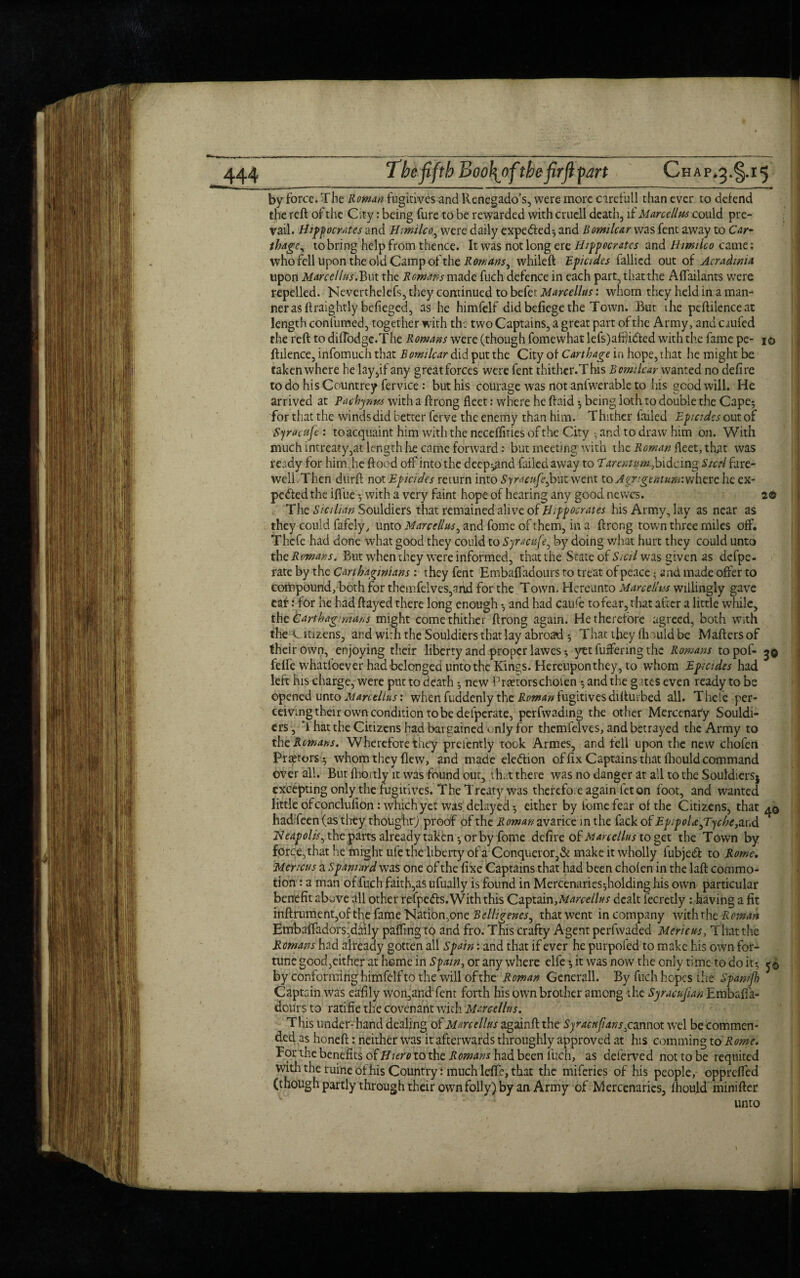 by force. The Roman fugitives and Renegado’s, were more care full than ever to defend the reft of the City: being fure to be rewarded with cruell death, if Marcellus could pre¬ vail. Hippocrates and Himilco, were daily expedled-, and Bomilcar was fent away to Car¬ thage, to bring help from thence. It was not long ere Hippocrates and Hmilco came; who fell upon the old Camp of the Romans, whileft Epicides fallied out of Acradwia upon Marcellus.But the Remans made fuch defence in each part, that the Aflailants were repelled. Neverthelefs, they continued to befet Marcellus: whom they held in a man¬ ner as ftraightly befiegecf, as he himfelf did befiege the Town. But the peftilenceat length conlumed, together with the two Captains, a great part of the Army, and crufcd the reft to difTodge.The Romans were (though fomewhat lefs)afij idled with the fame pe- io ftilence, infomuch that Bomilcar did put the City of Carthage in hope, that he might be taken where he lay,if any great forces were fent thither.This Bomilcar wanted no defire to do his Countrey fervice : but his courage was not anfwerable to his good will. He arrived at Pachynns with a ftrong fleet: where he ftaid -, being loth to double the Cape5 for that the winds did better ferve the enemy than him. Thither failed Epicides out of Sjracufe : toacquaint him with the neceffities of the City ■ and to draw him on. With much intreaty,at length he came forward: but meeting with the Roman fleet, that was ready for him ,he flood off into the deep^nd failed away to Tarentum,bidoing Steel fare¬ well Then durft not Epicidcs return into Syracnfe,hut went to Agngemum:where he ex¬ pected the iffue with a very faint hope of hearing any good newes. 2© The Sicilian Souldiers that remained alive of Hippocrates his Army, lay as near as they could fafely, unto Marcellus, and fome of them, in a ftrong town three miles off. Thefe had done what good they could to Syracuse, by doing what hurt they could unto the Romans. But when they were informed, that the State of Skil was given as defpe- rate by the Carthaginians : they fent Embaffadours to treat of peace; and made offer to compound, both for then:felves,and for the Town, Hereunto Marcellus willingly gave ear: for he had flayed there long enough -, and had caufe to fear, that after a little while, the Cart hag mars might come thither ftrong again. He therefore agreed, both with the Citizens, and with the Souldiers that lay abroad -, That they fhould be Maftersof their own, enjoying their liberty and proper lawes * yet fuffenng the Romans topof- 3© felfe whatsoever had belonged unto the Kings. Hereupon they, to whom Epicidcs had left his charge, were put to death ^ new Praetorschofen •, and the gates even ready to be opened unto Marcellus: when fuddenly the Roman fugitives difturbed all. There per¬ ceiving their own condition to be defperate, perfwading the other Mercenary Souldi¬ ers, F hat the Citizens bad bargained only for themfelves, and betrayed the Army to thc Romans. Wherefore they prelently took Armes, and fell upon the new chofen Praetors $ whom they flew, and made eledlion of fix Captains that fhould command over all. But fhbrtly it was found out, .that there was no danger at all to the Souldiersj excepting only the fugitives. The Treaty was therefor e again let on foot, and wanted little of conclufion: which yet was delayed-, either by fome fear of the Citizens, that had feen (as they thought'; proof of the Roman avarice in the fack of EpipoUpryche, and Heapolis, the parts already taken ^ or by fome defire of Marcellus to get the Town by force, that he might ufe the liberty of a Conqueror,& make it wholly lubjedt to Rome. Mettcus a Spaniard was one of the fixe Captains that had been chofen in the laft commo¬ tion : a man of fuch faith,as ufually is found in Mercenaries-,holding his own particular benefit above all other refpedls. With this Ca.ytd\n,Marcellus dealt iecretly : having a fit inftrumentjof the fame Nation,one Belligenes, that went in company with the Roman Embafladors,daily palling to and fro. This crafty Agent perfwaded Mericus, That the Romans had already gotten all Spain: and that if ever he purpofed to make his own for¬ tune good,either at home in Spain, or any where elfe it was now the only time to do it-, by conforming himfelf to the will of the Roman Generali. By fuch hopes the Spamjh Captain was eafily won,and fent forth his own brother among the Syracujian Embafia- dcurs to ratifie the covenant with Marcellus. This under-hand dealing of Marcellus zgzmft. the Syraenfans,cannot wel be commen¬ ded as honeft: neither was it afterwards throughly approved at his comming to Rome. For the benefits ofHiero to the Romans had been llich, as deferved not to be requited with the ruine of his Country: much lefle, that the miferies of his people, opprefted (though partly through their own folly) by an Army of Mercenaries, fhould minifter