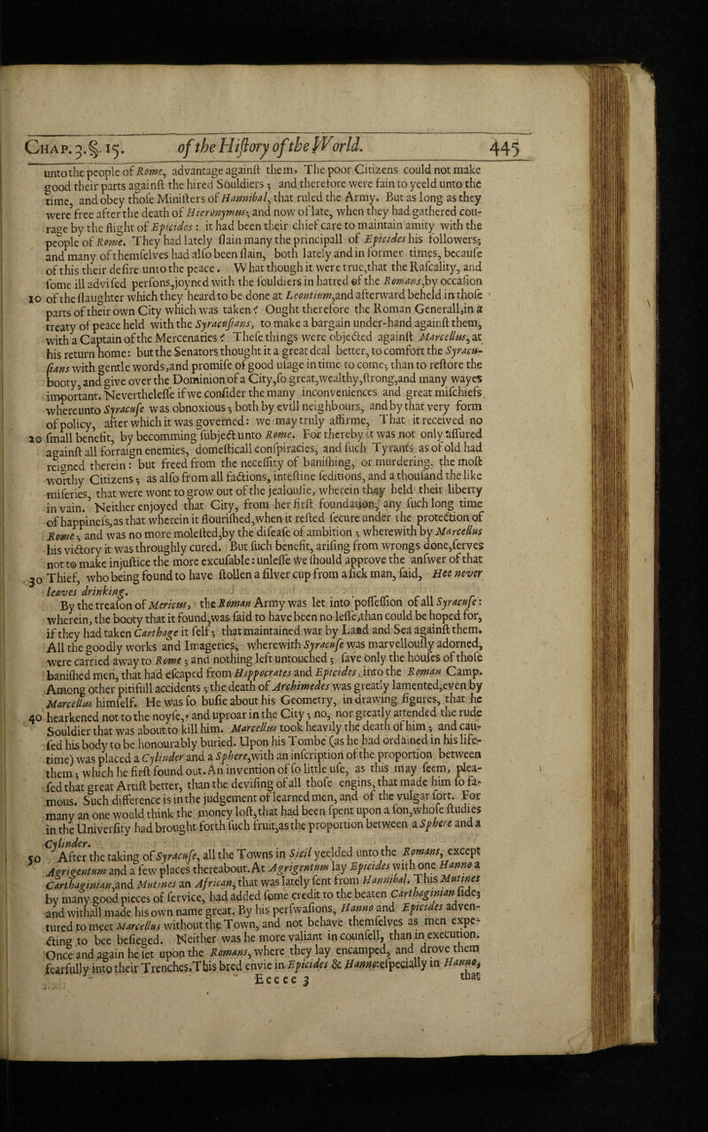 unto the people of Rome, advantage againft them. The poor Citizens could not make good their parts againft the hired Souldiers ; and therefore were fain to yeeld unto the time, and obey thofe Minifters of Hannibal, that ruled the Army. But as long as they were free after the death of Hieronymus-, and now of late, when they had gathered cou¬ rage by the flight of Eficides : it had been their chief care to maintain amity with the people of Rome. They had lately flain many the principall of Eficides his followers; and many of themfelves had alfo been flain, both lately and in former times, becaufe of this their defire unto the peace. W hat though it were true,that the Rafcality, and tome ill advifed perfons,joyned with the fouldiers in hatred ©f the Romans Joy occafion 10 of the daughter which they heard to be done at Leontnim,and afterward beheld in thofe parts of their own City which was taken < Ought therefore the Roman Generali,in a treaty of peace held with the Syracusans, to make a bargain under-hand againft them, with a Captain of the Mercenaries < Thefe things were objected againft Marcellas, at his return home: but the Senators thought it a great deal better, to comfort the Syracit- fans with gentle words,and promife of good ufage in time to come-, than to reftore the booty, and give over the Dominion of a City,fo great,wealthy,ftrong,and many wayes important. Neverthelelfe if we conftder the many inconveniences and great mifchiefs. whereunto Sjracufe was obnoxious; both by evill neighbours, and by that very form of policy, after which it was governed: we may truly affirme. That it received no ao fmall benefit, by becomming fubjed unto Rome. For thereby it was not only aflured againft all forraign enemies, domefticall eonfpiracies, andluch Tyrants as of old had refoned therein: but freed from the neceflity of banifhing, or murdering. $hc moft worthy Citizens; as alfo from all fadions, inteftine feditions, and a thoufand the like miferies that were wont to grow out of the jealoulie, wherein they held their liberty in vain. ’ Neither enjoyed that City, from her firft foundation, any fiich long time of happinefs,as that wherein it ftouri(hed,when it refted fccure under the protedion of Rome l and was no more molefted,by the difeafe of ambition ; wherewith by Marcellas his vidory it was throughly cured. But fuch benefit, arifing from wrongs done,ferves not t© make injuftice the more excufable: unlefte We fhould approve the anfwer of that 30 Thief, who being found to have ftollen a filver cup from a fick man, faid, Hce never leaves drinking. . . By the treafon of Mericut, the R oman. Army was let into pouemori of all Syracuje: wherein, the booty that it found,was faid to have been no lefte,than could be hoped for, if they had taken Carthage it felf; that maintained war by Laad and Sea againft them. All the goodly works and Imageries, wherewith Syracufe was marvellously adorned, were carried away to Rome; and nothing left untouched; fave only the hOufes of thofe banilhed men, that had efcaped from Hippocrates and Epicidcs, into the Roman Camp. AmonCT other pitifull accidents ; the death of Archimedes was greatly lamented,even by Marcellas himfelf. He wasfo bufie about his Geometry, in drawing figures, that he 40 hearkened not to the noyfe,*' and uproar in the City; no, nor gt early att ended the rude Souldier that was about to kill him. Marcellas took heavily the death of him; and cau- fed his body to be honourably buried. Upon his Tombe (as he had ordained in his life¬ time) was placed a Cylinder and a S phere^ with an infcription of the pioportion between them; which he firft found out. An invention of fo little ufe, as this may feem, plea- fed that great Artift better, than the deviling of all thofe engins, that made him fo fa¬ mous. Such difference is in the judgement of learned men, and of the vulgar fort. For many an one would think the money loft,that had been fpent upon a fon,whole ftudies in the Univerfity had brought forth fuch fruit,as the proportion between a Sphere and a ^ After the taking of Syracufe, all the Towns in Sicil yeelded unto the Romans, except Azrurentum and a few places thereabout. At Agrigentum lay Eficides with one Hanno a Carthaginian.and Mntmes an African, that was lately fent from Hannibal. This Mutwes by many good pieces of fervice, had added feme credit to the beaten Carthaginian> fide; and withall made his own name great. By his perfwafions, Hanno and Eficides adven¬ tured to meet Marcellus without the Town, and not behave themfelves as men expe- <fting to bee befieged. Neither was he more valiant in counfell, than in execution. Once and again he let upon the Romms, where they lay encamped, and drove them fearfully into their Trenches.Tbis bred envic in Eficides & Hmw.apccially m Hmm, — ' ■ —■ w e e c e ^ trials