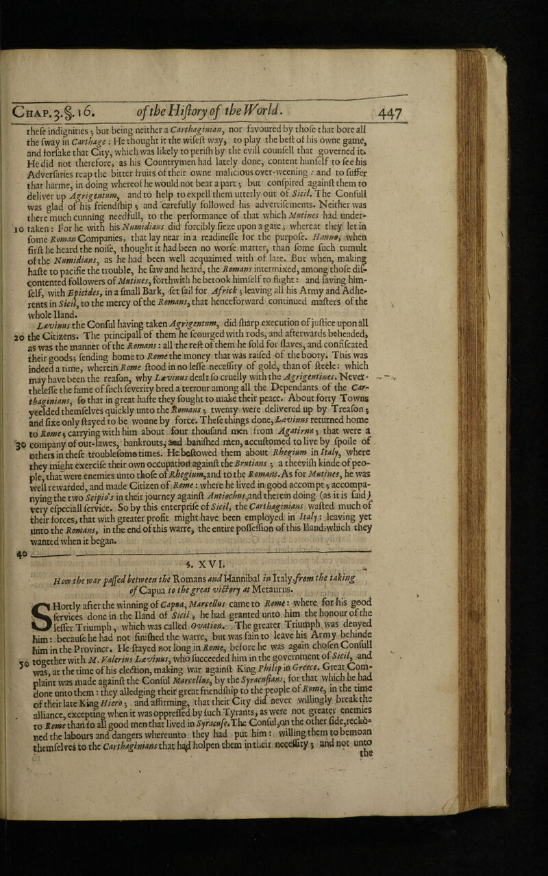 thefe indignities •, but being neither a Carthaginian, nor favoured by thofe that bore all the fway in Carthage : He thought it the wife ft way, to play the bell of his owne game, and forfake that City, which was likely to perifti by the evill counfell that governed it> He did not therefore, as his Countrymen had lately done, content himfelf to fee his Adverfaries reap the bitter fruits of their owne malicious over*weening .• and tofuffer that harme, in doing whereof he would not bear a part *, but confpired againft them to deliver up Agrigtntum, and to help to expell them utterly out ot Sicil. The Confull was glad of his friendship 5 and carefully followed his advertifements. Neither was there much cunning needful!, to the performance of that which Mutines had under- jo taken: For he with his Numidians did forcibly fieze upon a gate; whereat they let in fome Roman Companies, that lay near in a readjndfe for the purpofe. Ham*, when firft he heard the noife, thought it had been no worfe matter, than fome fuch tumult of the Numidians, as he had been well acquainted with of late. But when, making hafte to pacifie the trouble, he faw and heard, the Romans intermixed, among thofe dis¬ contented followers of Mutines, forthwith he betook himfelf to flight: and faving him¬ felf, with Epicides, in a fmall Bark, fet fail for Africk ; leaving all his Army and Adhe¬ rents in Sicil, to the mercy of the Romans, that henceforward continued matters of the whole Hand. . L&vims the Conful having taken Agyigentum, did fharp execution of juftice upon all 20 the Citizens. The principall of them he fcourged with rods, and afterwards beheaded* as was the manner of the Romans: all the reft of them he fold for Haves, and confifcated their foods; fending home to Rome the money that was raifed of the booty. This was indeed a time, wherein Rome flood in no lefle necefiity of gold, than of fteele: which may have been the rcafon, why Ltvinus dealt fo cruelly with the Agrigentines. Neva'* theleffe the fame of fuch feverity bred a terrour among all the Dependants of the Car¬ thaginians^ f© that in great hafte they fought to make their peace. About forty Towns yeeldedthemfelves quickly unto the Romans • twenty were delivered up by Treafon* and fixe only flayed to be wonne by force. Thefe things done, L&vinns returned home to Rome * carrying with him about four thoufand men from Agatima 3 that were a 30 company of out-lawes, bankrouts,a®d banifhed men, accuftomed to live by fpoile of others in thefe troublefom© times. He beftowed them about Rhenium in Italy, where they might exercife their own ocCupatiorf againft the Brutians 3 a theevilh kinde of peo¬ ple thatwere enemies unto thofe of Rhegium, and to the R omans. As for Mutines, he was well rewarded, and made Citizen of Rome: where he lived in good accompt 5 accompa- nyinf the two Scipio's in their journey againft Antiechtts^and therein doing (as it is faid) veryefpeciall fervice. So by this enterprifeof Sicil, the Carthaginians wafted much of their forces, that with greater profit might have been employed in Italy, leaving yet Unto the Romans, in the end of this warre, the entire pofleftion of this lland;which they wanted when it began. Horv the war pajfed between the Romans and Hannibal in Italy from the taking of Capua to the great vitfory at Metaurus. SHortly after the winning of Capua Marcellus came to Rome: where for his good fervices done in the Hand of Sicil, he had granted unto him the honour of the lefler Triumph, which was called Ovation. The greater Triumph was denyed him: becaufehehad not finiftiedthe warre, but was fain to leave his Army behinde him in the Province. He flayed not long in Rome^ before he was again chofen Confull - together with M. Valerius Ltvinus, who fuccceded him in the government of Sicil, and 5 wa°s, at the time of his ele&ion, making war againft King Philip m Greece. Great Com¬ plaint was made againft the Conful Marcellus, by the Syracnfians, for that which he had done unto them: they alledging their great friendfhip to the people of Romej in the tune of their late King Hiero 3 and affirming, that their City did never willingly break the alliance, excepting when it was oppreffed by fuch Tyrants, as were not greater enemies to Rome than to all good men that lived in Syracufe,The. Conful,on the other fide,recko¬ ned the labours and dangers whereunto they had put him: willing them to bemoan themfekes to the Carthaginians that h^ holpen them in their neceffity 5 and not unto • V