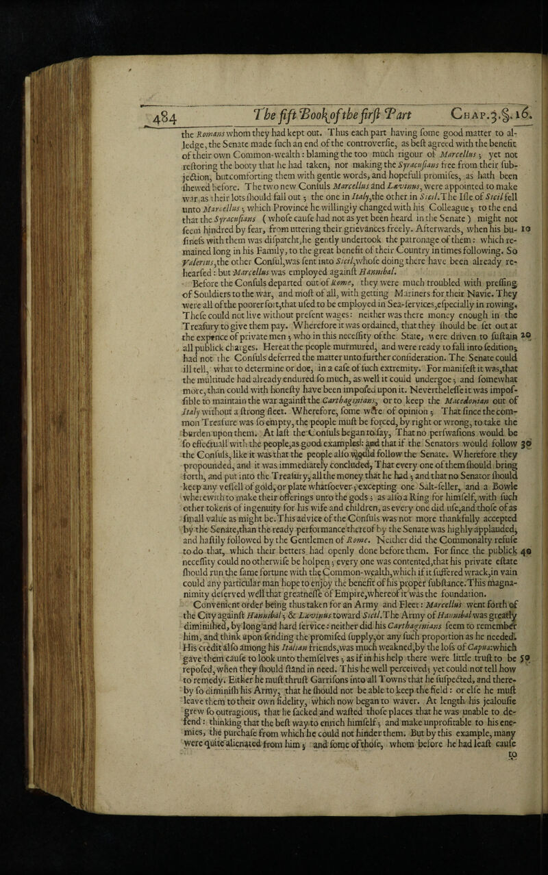 484 1be fift 2>oo\oftbefirfi Tart Cbap.^§4 16. the Romans whom they had kept out. Thus each part having fome good matter to al¬ ledge, the Senate made fuch an end of the controverfie, as beft agreed with the benefit of their own Common-wealth: blaming the too much rigour of Marcellas • y et not reftoring the booty that he had taken, nor making the Syracufians free from their fub- je&ion, but comforting them with gentle words, and hopefull promifes, as hath been lhewed before. The two new Confuls Marcellas and L&vtrns, were appointed to make war .as their lots fhould fall out 5 the one in Italy,the other in Sicil.The Ifle of Sicil fe 11 unto Mariettas • which Province he willingly changed with his Colleague 5 to the end that the Syracufians ( whofe caufe had not as yet been heard in the Senate ) might not fean hindred by fear, from littering their grievances freely. Afterwards, when his bu- 10 finds with them was difpatchtjie gently undertook the patronage of them: which re¬ mained long in his Family, to the great benefit of their Country in times following. So Valeriuses, other Conful,was fent into Sicilywhofe doing there have been already re- hearfed: but Marcellas was employed againft Hannibal. Before the Confuls departed out of Home, they were much troubled with preffing of Souldiers to the war, and moft of all, with getting Mariners for their Navie. They were all of the poorer fort,that ufed to be employed in Sea-ferviccs,efpecially in rowing. Thcfe could not live without prefent wages: neither was there money enough ip the Treafury to give them pay. Wherefore it was ordained, that they fhould be fet out at the exptnce of private men 3 who in this neceffity of the State, were driven to fuftain all publick charges. Hcreat the people murmured, and were ready to fall into feditionj had not the Confuls deferred the matter unto further confideration. The Senate could ill tell, what to determine or doe, in a cafe of fuch extremity. For manifeft it wa$,that the multitude had already endured fo much, as well it could undergoe 3 and fomewhat more, than could with honefty have been impofed upon it. Nevertheleffe it was impof- fible to maintain the war againff the Carthaginians ^ or to keep the Macedonian out of Italy without a ftrong fleet. Wherefore, fome w&e of opinion 3 That fince the com¬ mon Treafure was fo empty, the people muft be forced, by right or wrong, to take the burden upon them. Atlaft the Confuls began to fay. That no perfwafions would be foeftedtuail with the people,as good, examples*: and that if the Senators would follow 36 the Confuls, like it was that the people alfo tyodld follow the Senate. Wherefore they propounded, and it was immediately Concluded, That every one of them fhould bring forth, and put into the Trealury, all the money that he had 3 and that no Senator fhould keep any veffellofgold, or plate whatfoever 3 excepting one Salt-feller, and a Bowie wherewith to make their offerings unto the gods 5 as alfo a Ring for himfelf, with fuch other tokens of ingenuity for his wife and children, as every one aid life,and thofe of as fmall value as might be. This advice of the Confuls was not more thankfully accepted by the Senate,than the ready performance thereof by the Senate was highly applauded, and haflily followed by the Gentlemen of Rome. Neither did the Commonalty refufe to do that, which their betters, had openly done before them. For fince the publick 40 neceflity could no otherwife be holpen 3 every one was contented,that his private eftate fhould run the fame fortune with the Common-wealth,which if it fuifered wrack,in vain could any particular man hope to enjoy the benefit of his proper fubftance.This magna¬ nimity deferved well that greatneffc of Empire,whereofit was the foundation. Convenient order being thus taken for an Army and Fleet: Marcellas went forth of the City againft Hannibal 3 & L*‘0{nustQW3X& Sicil. The Army of Hannibal was greatly diminiftied, by long and hard fervice: neither did his Carthaginians feem to remember him, and think upon fending the promifed fupply,or any fuch proportion as he needed. His credit alfo among his Italian friends,was much weaknedsby the lofs of Capita: which gave them caufe to look unto themfelves 3 as if in his help there were little truft to be 5® repofed, when they fhould ftand in need. This he well perceived3 yet could nor tell how to remedy. Either he rauft thruft Garrifons into all Towns that he fufpedted, and there¬ by fo diminifli his Army, that he fhould not be able to keep the field: or elfe he muft leave them to their own fidelity, which now began to waver. At length his jealoufie grew fooutragious, that he facked and wafted thofe places that he was unable to de¬ fend: thinking that the beft way to enrich himfelf 3 and make unprofitable to his ene¬ mies, the purchafe from which he could not hinder them. But by this example, many were quite alienated from him 5 and fome of thofe, whom before he had leaft caufe to