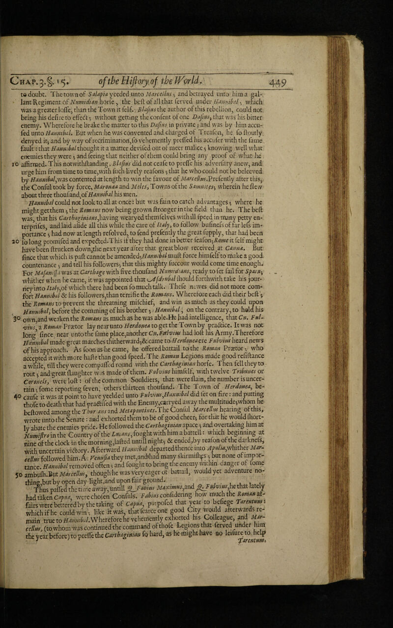 redoubt. The town of Salapia yeeded unto Marcellas and betrayed unto him a gal- lant Regiment of Numidtan horle , the bed of all t hat lerved under Hannibal. which was a greatcrloffe, than the Town it felf. Blafius the author of this rebellion, could not bring his defire to effect *, without getting the confcnt of one Dajiusi that was his bitter enemy. Wherefore he brake the matter to this Dafius in private; and was by him accu- fedunto Hannibal. But when he was convented and charged ol Treafon, he foftoutly denyed it; and by way of recrimination,fo vehemently prcffed his accufer with the fame fault: that Hannibal thought it a matter devifed out of meet malice knowing well what enemies they were; and feeing that neither ofrhem could bring any proof of what he io affirmed. This notwithftanding, Blafius did not ceafe to preffc his adverfary anew, and urge him from time to time,with fuch lively reafons •, that he who could not be beleeved by Hannibal,was contented at length to win the favour of M arc ell as.Prc(cnx.ly after this, the Conful took by force, Maronaa and Meles, T owns of the Sammies-, wherein he flew about three thoufandkof Hannibal his men. Hannibal could not look to all at once: but was fain to catch advantages •, where he might getthem; the Remans now being grown ftronger in the field than he. The belt was, that his Carthaginians^having wearyed themfelves with ill fpeed in many petty en- terprifes, and laid afide all this while the care of Italy, to follow bufin.efs of far lefs irm portance\ had now at length refolved, to fend presently the great fupply, that had been 20 fb long promifed and expe&ed.T his if they had done in better feafonhRome it felf might have been ftrucken down,the next year after that great blow received 5at Canme. But fince that which is paft cannot be amendcd^Hannibal muft force himfelf to make a good, countenance and tell his followers-, that this mighty fuccour would come time enough. For Majamfja was at Carthage with five thoufand Nnmdi&ns, ready to let fail for Spain* whither when he came, it was appointed that ^fdtubal ffiould forthwith take his jour¬ ney into Italy^ which there had been fo much talk. Thefe ntwes did not more com¬ fort Hannibal & his followers,than terrifie the Romans. Wherefore each did their belt; the Romans to prevent the threatning mifehief, and win as much as they could upon Hannibal, before the comming of his brother •, Hannibal, on the contrary, to hold his 3° own,and weaken the Romans as much as he was able.He had intelligence, that Cm Fttl- 'vius] a Roman Praetor lay near unto Herdonea to get the Town by pra&icc. It was not lond fince. near unto the fame place,another Cn.Fitlvias had loll his Army.Therefore Hannibal made great marches thitherward-,& came to Herdonea era Fitlvias heard news of his approach. As foon as he came, he offered battail to the Roman Pnetor-, who accepted it with more hafte than good fpeed. The Roman Legions made good refinance a while, till they were compaffcd round with the Carthaginian horfe. T hen fell they to rout and great {laughter was made of them. Fulvius himfelf, with twelve Tribunes or Coronels, wereloftl of the common Souldiers, that were (lain, the number is uncer¬ tain -, fomc reporting feven, others thirteen thoufand. The Town of Herdonea, be- 40 caufe ft was at point to have yeelded unto F ulvias ^Hannibal did let on fii e: and putting thofe to death that had pra&ifed with the Enemy,carryed away the multitude5whom he bellowed among the Thurans and Metapontines. The Coniul Marcellas hearing of this, wrote unto the Senate: and exhorted them to be of good cheer; for that he would fliort- lv abate the enemies pride. He followed the Carthaginian apace; and overtaking him at Hnmiftro in the Country of the Lucans, fought with him a battell * which beginning at nine of the clock in the morning,Lifted untill night-, & ended,by reafon of the darknels, with uncertain vidory. Afterward Hannibal departed thence into APulu,whither Mar. cellm followed him. A VemtCia they met, andffiad many skirmiffips ■ but none of impor¬ tance. Hannibal removed often; and fought to bring tne enemy within hanger of fome 50 ambulh.But Marcellas, though he was very eager of battail, would yet adventure no- thingdout by open day-lignt,and upon fair ground. ...... Thus palled the time away, untill JLFabius MaxmusymdfhFulvias he that lately had taken C^, werechofen Confuls. Fabius confidmng how vmchihc Roman af¬ fairs were bettered by the taking of Capua, puipofed that year to befiege Tarentumi which if he could win s like it was, that face one good City would afterwards re¬ main true to Wherefore he vehemently exhorted his Colleague, and Mar¬ cellas, (to whom was continued the command of thofe Legions that ferved under him the year, before) to preffc the Carthaginian fo hard, as he might have 00 lcilurc; to Jiclp