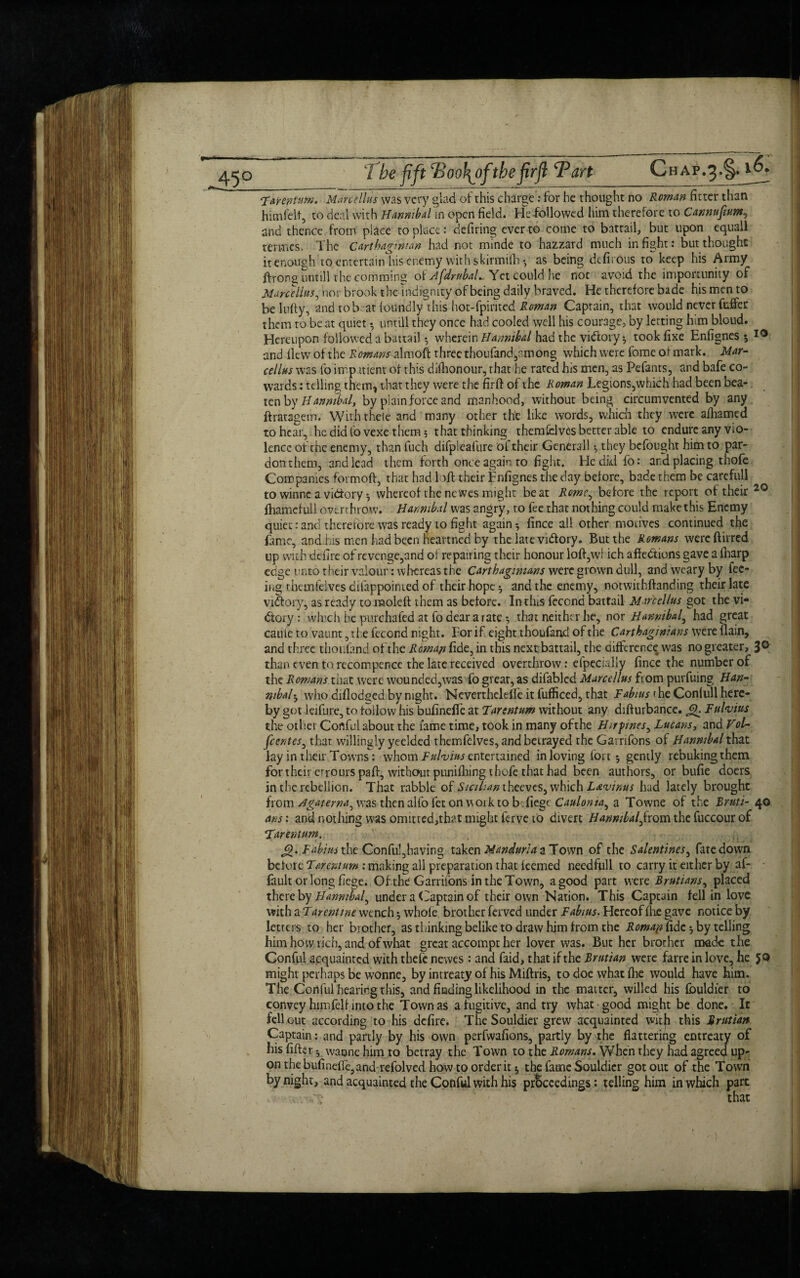 45° *Xannum. Manellus was very glad of this charge: for he thought no Roman fitter than himfelf, to deal with Hannibal m open field. He-followed him therefore to Cannufium, and thence from place to place: defiring ever to come to battail, but upon equall termes. The Carthaginian had not minde to hazzard much in fight: but thought it enough to entertain his enemy with skirmilh*, as being defirous to keep his Army ftrong untill the comming of AfdrttbaL Yet could he not avoid the importunity of Marcellas, nor brook the indignity of being daily braved. He therefore bade his men to be lufty, and to brat foundly this hot-fpiritcd Roman Captain, that would never fuffer them to be at quiet • untill they once had cooled well his courage, by letting him bloud. Hereupon followed a battail •, wherein Hannibal had the vidory •, took fixe Enfignes 5 10 and flew of the Romans almoft three thoufandycmong which were fome of mark. Mar- cellus was fo impatient of this difhonour, that he rated his men, as Pefants, and bafe co¬ wards : telling them-, that they were the firft of the Roman Legions,which had been bea¬ ten by Hannibal, by plain force and manhood, without being circumvented by any ftratagem. Withtheie and many other the like words, which they were afhamed to hear, hedidfo vexe them; that thinking themfelves better able to endure any vio¬ lence of the enemy, than fuch difpleafure oi. their Generali *, they befought him to par¬ don them, and lead them forth once again to fight. He did fo: ancl placing thofe Companies formoft, that had loft their Enfignes the day before, bade them be carefull to winne a vidfory ^ whereof the newes might beat Rome, before the report of their 20 fhamcfull overthrow. Hannibal was angry, to fee that nothing could make this Enemy quiet:and therefore was ready to fight again * fince all other motives continued the fame, and.his men had been heartned by the late victory. But the Romans wereftirred up with defire of revenge,and of repairing their honour loft,wi ich affections gave a fharp edge unto their valour: whereas the Carthaginians were grown dull, and weary by fee¬ ing thcmlelves dilappoinied of their hope -7 and the enemy, notwithftanding their late victory, as ready to moleft them as before. In this fecond battail Manellus got the vi¬ ctory : which he purchafed at fo dear a rate; that neither he, nor Hannibal, had great cauie to vaunt, the fecond night. For if eight thoufand of the Carthaginians were flain, and three thoufand of the Roman fide, in this next battail, the difference was no greater, 3° than even to recompence the late received overthrow: efpecially fince the number of the Romans that were wounded,was fo great, as difabled Manellus from purfuing Han¬ nibal • who diflodged by night. Neverthelefle it fufficed, that Fabms 1 he Confull here¬ by got leifure, to follow his bufinefle at Tartntum without any diff urbance. Q. Fttlvius the other Conful about the lame time, took in many ofthe Hirpnes, Lucans, and Vol- fccntcSj that willingly yeelded themfelves, and betrayed the Garrifons of Hannibal that lay in their Towns: whom Fulvins entertained in loving fort; gently rebuking them for their errours paft, without punifhing thofe that had been authors, or bufie doers in the rebellion. That rabble of Sicilian which Lwinus had lately brought ixova. Agatema^ vasthenalfofetonwoiktob.fiegc Caulonia^ a Towne of the Rruti- 40 ans: and nothing was omitted,that might ferve 10 divert HannibalJrom the fuccour of *Tarentum. £). Fabius the Conful,having taken Mandarin a Town of the Salentines, fate down before F&rentum: making all preparation that feemed needfull to carry it either by af- fault orlong fiege. Of the Garrifons in the Town, a good part were Rrutians, placed thereby Hannibal^ under a Captain of their own Nation. This Captain fell in love with a Tarentme wench; whole brother ferved under Fabms. Hereof fhe gave notice by letters to her brother, as thinking belike to draw him from the Romap fide ^ by telling him how rich, and of what great accompt her lover was. But her brother made the Conful acquainted with thefe newes : and faid, that if the Rrutian were farre in love, he JQ might perhaps be wonne, by intreaty of his Miftris, to doe what fhe would have him. The Conful hearing this, and finding likelihood in the matter, willed his fouldier to convey him fell into the Town as a fugitive, and try what good might be done. It fell out according to his defire. The Souldier grew acquainted with this Rrutian Captain: and partly by his own perfwafions, partly by the flattering entreaty of his After ^ wannehimto betray the Town to the Romans. When they had agreed up¬ on the bufinefle,and refolved how to order it $ the fame Souldier got out of the Town by night, and acquainted the Conful with his proceedings : telling him in which part