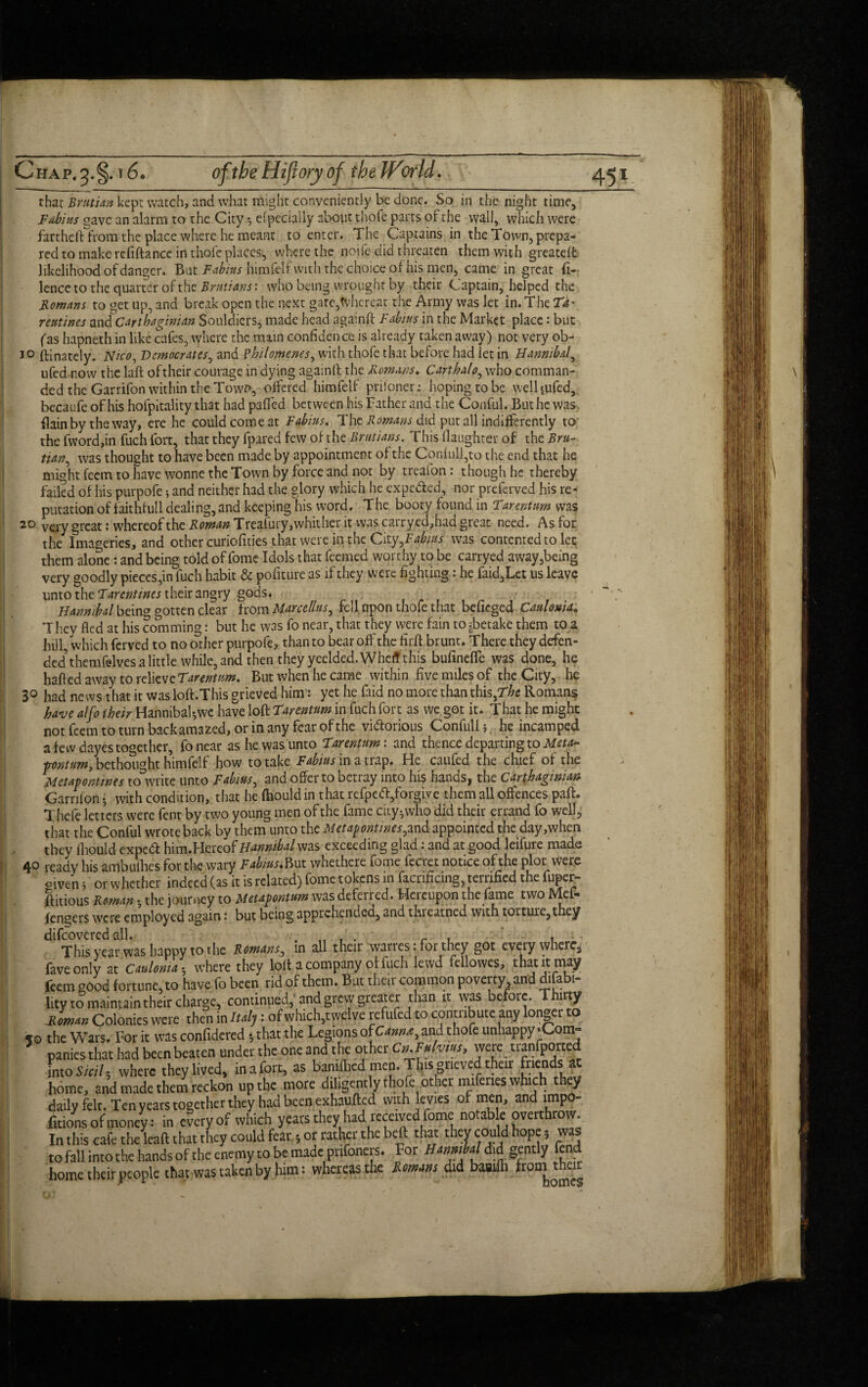 that Brattan kept watch, and what might conveniently be done. So in the night time, Fabius gave an alarm to the City *, efpeciaily about thofe parts of the wall, which were fart he ft from the place where he meant to enter. The Captains in the Town, prepa¬ red to make refiftance in thofe places, where the noife did threaten them with greateft likelihood of danger. But Fabiits himfelf with the choice of his men, came in great fi- lence to the quarter of the Brut tans: who being wrought by their Captain, helped the Horn an s to get up, and break open the next gare,tvhcreat the Army was let in. The Td' reutines and Carthaginian Souldiers, made head againft Fdbius in the Market place: but fas hapneth in like cafes, where the main confidence is already taken away) not very ob- ftinately. Nico, Democrats, and fhilomenes, with thofe that before had let in Hannibal\ ufed now the laft oftheir courage in dying againft the Romans. Cart halo, who comman¬ ded the Garrifon within the Town, offered himfelf prisoner: hoping to be welljufed, becaufeofhisholpitality that had pafied between his Father and the Conful. But he was. flainby the way, ere he could come at Fabius. The Romans did put all indifferently to the fword,in fuch fort, that they fpared few of the Brutians. This Daughter of the Bru- tian, was thought to have been made by appointment of the Coniull,to the end that he mioht feem to have wonne the Town by force and not by treafon: though he thereby failed of his purpofe} and neither had the glory which he expefted, nor preferved his re¬ putation of faithfull dealing, and keeping his word. The booty found in Tarentum was 2° very great: whereof the Roman Treafury, whither it was carrycd,had great need. As for the Imageries, and other curiofities that were in the City,F^%f was contented to let them alone: and being told of fome Idols that feemed worthy to be carryed away,being very goodly pieces,in fuch habit & pofiture as if they were fighting: he laid,Let us leave unto the Tarentines their angry gods. Hamabd being gotten clear from Marcellas, fell apon thofe that befieged Caulonia. They fled at his comming: but he was fo near, that they were fain to^betake them to a hill, which ferved to no other purpofe, than to bear off the firft brunt. There they defen¬ ded them felves a little while, and then they yeelded.Wheff this bufinefle was done, he hafted away to relieve Tarentum. But when he came within five miles of the City, he 3° had news that it wasloft.This grieved him: yet he faid no more than this,The Romans have alfo their HannibaHwe have loft Tarentum in fuch fort as we got it. That he might not feem to turn backamazed, or in any fear of the vi&orious Confull; he incamped a few dayes together, fonear as he was unto Tarentum: and thence departing to Meta- pontum, bethought himfelf how to take Fabius in a trap. He caufed the chief of the Metapontwes to write unto Fabius, and offer to betray into his hands, the Carthaginian Garrilon • with condition, that he fhould in that refpedl,forgive them all offences paft. Thefe letters were fent by two young men of the fame city-,who did their errand fo well5f that the Conful wrote back by them unto the Metapontwes^ and appointed the day,when they Ihould expeCft him.Hereof Hannibal ms exceeding glad: and at good leifure made 40 ready his ambuihes for the wary Fabius. But whethere fome fecret notice of the plot were oiveri 5 or whether indeed (as it is related) fome tokens in facrificing, terrified the fupet;- ftitious Roman $ the journey to Metapontum was deferred. Heicupon the fame two IVIcL* fengers were employed again: but being apprehended, and threatned with torture, they difcoveredall. . „ , . r , , This year was happy to the Romans, in all their warres: for they got everywhere fave only at Caulonia-, where they lolt a company of fuch lewd fellowes, that it may feem good fortune, to have fo been rid of them. But their common poverty and disabi¬ lity to maintain their charge, continued, and grew greater than it was before. Thirty Romm Colonics were then in Italy: of which,twelve refufed to contribute any longer to the Wars. For it was confidered 5 that the Legions of Cmn*, and thofe unhappy •Com¬ panies that had been beaten under the one and the other Cn.Fulvm, were uanfported mtoSieil-, where they lived, inafort, as bandhed men. This grieved their fnendsat home, and made them reckon up the more diligently thofe other miferies which they daily felt. Ten years together they had been exhauded with levies of men, and lmpo- Ctions of money: in everyof which years they had received fome notable overthrow. In this cafe the lead that they could fear; or rather the bed that they could hope, was to fall into the hands of the enemy to be made pnfoners. For Hmmbd did gently fend home their people that was taken by him: whereas the Romm did baaifli from their jo tit