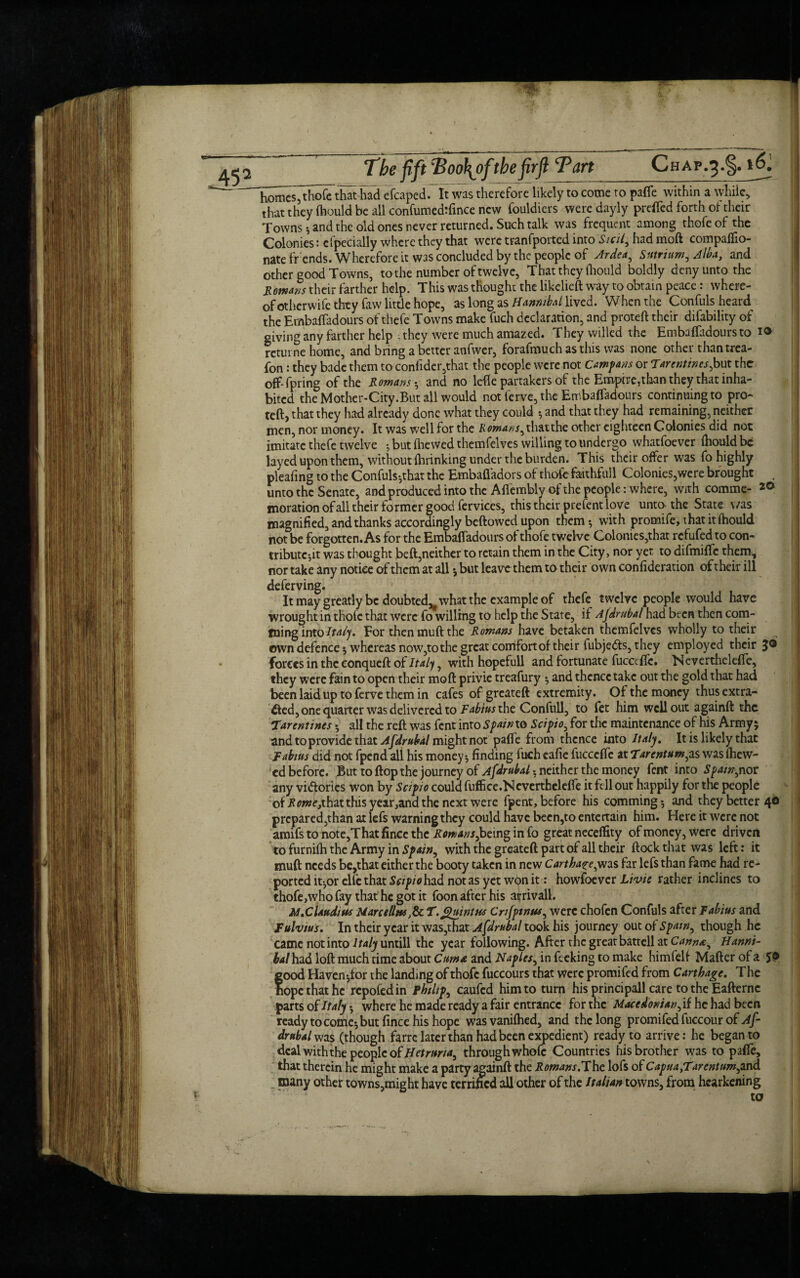 45 2 h^cs^thoi^that had efcaped. It was therefore likely to come to pafle within a while, that they fhould be all confumedtfince new fouldiers weredayly prefled forth of their Towns ; and the old ones never returned. Such talk was frequent among thofe of the Colonies: cfpecially where they that were tranfported into Sicily had moft companio¬ nate frends. Wherefore it was concluded by the people of Ardea, Svtrium, Alba, and other good Towns, to the number of twelve, That they ftiould boldly deny unto the Homans their farther help. This was thought the likelieft way to obtain peace: where¬ of otherwife they faw little hope, as long as Hannibal lived. When the Confuls heard^ the Embafladours of thefe Towns make fuch declaration, and proteft their difability of giving any farther help ; they were much amazed. They willed the Embafladours to 1® rcturne home, and bring a better anfwer, forafmuch as this was none other than trea- fon: they bade them to confider,that the people were not Campans or Tar entincs,but the off-fpring of the Rowans -, and no lefle partakers of the Empire,than they that inha¬ bited the Mother-City.But all would not ferve, the Embafladours continuing to pro- teft> that they had already done what they could ; and that they had remaining, neither men, nor money. It was well for the /vo»j4»j,thatthe other eighteen Colonies did not imitate thefe twelve ; but (hewed themfelves willing to undergo whatfoever fhould be layed upon them, without fhrinking under the burden. This their offer was fo highly pleafing to the Confuls-,that the Embafladors of thole faithfuil Colonies,were brought . unto the Senate, and produced into the Aflembly of the people: where, with comme- 20 moration of all their former good fervices, this their prefent love unto the State was magnified, and thanks accordingly beftowed upon them; with promife, that it fhould not be forgotten. As for the Embafladours of thofe twelve Colonies,that refufed to con¬ tribute-,it was thought beft,neither to retain them in the City, nor yet to difmiflc them, nor take any notice of them at all but leave them to their own confideration of their ill deferving. It may greatly be doubted,'what the example of thefe twelve people would have wrought in thole that were fo willing to help the State, if Afdrubal had been then com- tning into Italy For then muft the Rowans have betaken themfelves wholly to their own defence; whereas now,to the great comfort of their fubjedts, they employed their 3® forces in the conqueft of Italy, with hopefull and fortunate fucccffe. Neverthclefie, they were fain to open their moft privie treafury ; and thence take out the gold that had been laid up to ferve them in cafes of greateft extremity. Of the money thus extra¬ cted, one quarter was delivered to Fabius the Confull, to fet him well out againft the Tar entities • all the reft was fent into Spain to Scipio, for the maintenance of his Army 5 and to provide that Afdrubal might not pafle from thence into Italy. It is likely that fabius did not fpend all his money; finding fuch eafie fucccflc at Tarentum, as was (hew¬ ed before. But to ftop the journey of Afdrubal neither the money fent into Spam,nor any victories won by Scipio could fuffice.N cverthclefle it fell out happily for the people of J?07»e,that this year,and the next were fpent, before his comming-, and they better 40 prepared,than ax lefs warning they could have been,to entertain him. Here it were not amifs to note,That fince the Rowans, being in fo great neceffity of money, were driven to furnifti the Army in Spain, with the greateft part of all their ftock that was left: it muft needs be,that either the booty taken in new Carthage,was far lefs than fame had re¬ ported it-,or efle that Scipio had not as yet w<^n it: howfoever Livie rather inclines to thofe,who fay that he got it foon after his arrivall. M.Claudius Marcellas,& T. Quintus Crijpmus, were chofen Confuls after Fabius and Fulvius. In their year it was,that Afdrubal took his journey out of Spam, though he came not into Italy untill the year following. After the great battell at Canna:, Hanni¬ bal had loft much time about Cum a and Naples, in feeking to make himfelf Maftcr of a 5® food Haven;for the landing of thofe fuccours that were promifed from Carthage. The ope that he repofedin Philips caufcd him to turn his principall care to the Eafternc parts of Italy -, where he made ready a fair entrance for the Macedonian, if he had been ready to come; but fince his hope was vanifhed, and the long promifed fuccour of Af¬ drubal was (though farre later than had been expedient) ready to arrive: he began to deal with the people of Hetruna, through whofc Countries his brother was to pafle, that therein he might make a party againft the Rowans.The lofs of CapuayTarentum,and many other towns,might have terrified all other of the Italian towns, from hearkening to >5