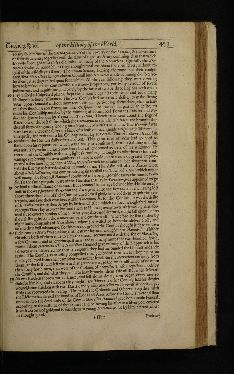 ~^Tfol^m^hh^hlgmians. Yet the poverty of the Romms, & the wearines of their adherents, together with the tame of a greater Army comming than that which Hannibal brought intS ltd,, did imbolden many ot the Henmans, especially the Arc- tines, to take fuch counfell as they thought!taoft expedient for themfelves, without re- gard of their fidelity to Rome. The Roman Senate, hearing the rumour of their confpi- facy fent Marcellas the new chofen Confull into lUtntru.whofc commmg did fo terre- fie them, that they retted quiet for a while. All the year following they were deviling how to break out: as contrariwife ,heite«»Propretors, partly by terrour of feme judgements and inquifitions-,and partly by the force of two or three Legions,with which 10 they vificcd all fufpefled places, kept them honeft againft their wils, and took many HoCes for better affurance. The two Confulshad an earned defire to make ftrong War upon Hannibalwithout more temporifing: perfwading themfelves that m bat- tell they fhould be too ftrong for him. Crifpinus had further his particular defire, to make hfs Confulfhip notable by the winning of forne good Town: as f^vins and Ta- bius had Gotten honour by Capua and Tarentam. 1 heiefore he went about the fie0e of Lmi- one ot the belt Cities which the Carthaginian then held in Italy: andbrought thi¬ ther all forts of engines; fending for a Fleet out or Suit to help him. But Hanmhl was not flow to relieve the City: the fame of whofe approach,made. Crifpimis defift from his enterprife, and retire unto his Colleague,that lay at ^/-..Thither followed Hannibal, *0W whom the Confuls daily offered battell. This great man of War had no need to Hand upon his reputation: which was already fo confiimed, that his (refufing to fight, was not likely to be aferibed unto fear»bur rather deemed as part of his wifdome. He entertained the Confuls with many light skirmifhes,and fought to take them at feme ad¬ vantage , referring his own numbers as full as he could, unto a time of greater imploy- mentfln this linanng manner of War^Marcellas took no pleafure: but fought to com- iVl?rhe Fnemv to battell whether he would or no. The Admirall of the Raman Fleet ?hnnr Siiil L ^Cincins was commandedagain to affail the Town of Locrit which might well enough be forced’if Hannibal continued as he began,to trifle away the time at rent* S3Le ouroofe a part of the Garnfon that lay in Tanntumfm appointed to go ^bvhndto IT alliance o Icincius. But Hannibal had aneye behinde him.He laid anam- 5 brilrinthe way between Tarentam and L««,whereinto the Romans k\l: and having loft above three thoufand of their Company,were.wcll glad,the re“°f‘fl”’”,ScTefil terprife and favc their own lives within Tanntum. As for the Confuls, it was the deltre of Hannibal to wafte their Army by little and httle: which to doe, ‘That fee- vintage There lav between him and them an Hillock, overgfown with wood, that tee med fit to cover a number of men: who lying there un^fcel^ Brihtfom^^ wiUed to keep themfelves clofe, and attend tSirbdlTdvantage.To t|'^Pj^'°Jjr^VV^arcMt^lunmUWW»»iE/TThfthef 40 their camp •• Mambas thinking that he neve y.gd [ h tl fon ot Marcellas, tram. The ConlulSyas n . y P . , ^ u etrurians ran away from quickly relieved from theKcampthat was neara^hand.Bjttne^^ ^ ofn> ^ them, at the fii ft: and left them in t h g = ’ „ q-[)Cfe Fregellans abode by than forty horfe-men, that were ofthe ftfc off.But when Marce!- . .he Confuls, and did what they could to Jtabegan every one to jo las was ftnekenthorow with a Lance, a ■ , j ot’|lcr Conful, had his deaths ~ ftiftforhimfelf,andefcapt:as.heymight. ^^^“Vslikewifewounded-,yet wound,being ftneken with two l>a , Y , pnionei9 and Officers, together with thefe two recovered their camp: The reft of t he Cotoncl d U , = flain the Liftors that carried the bundle 5 °f53*Ito ^honourf.le Funeral, or taken. To the darftafr of£ Conful ~ in # fllvcr poc> covered he thought good. r --- - -c rcte