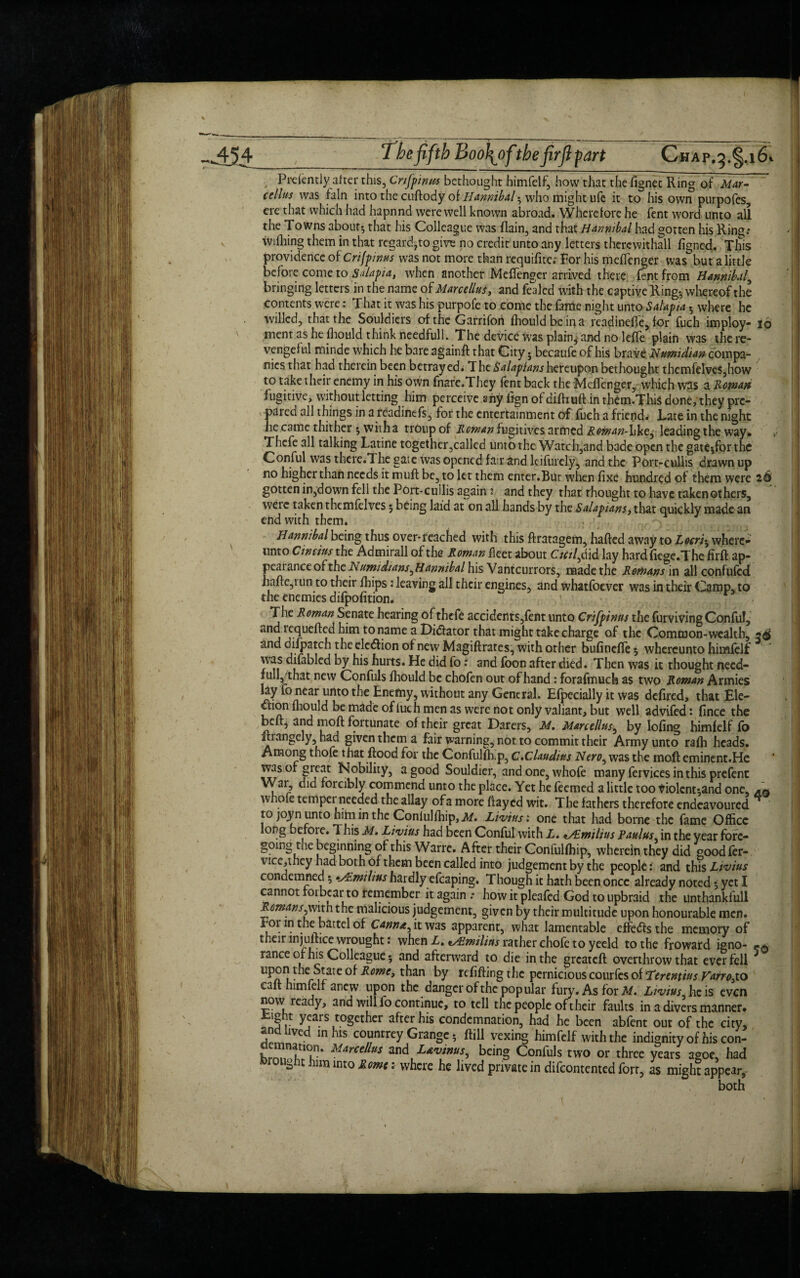 p*3' Prelently alter this, Crifpima bethought himfelf, how that the fignec Ring of Mar¬ cellus was lain into the cuftody of Hannibal-, who might ufe it to his own purpofes, ere that which had hapnnd were well known abroad. Wherefore he Tent word unto all the Towns about} that his Colleague was flain, and that Hannibal had gotten his Ring.* willing them in that regard7to give no credit unto any letters therewithal! figned. This providence of Crijpinus was not more than requifitc.- For his melTenger was but a little beiore come to Salapia, when another MelTenger arrived there Tent from Hannibal, bringing letters in the name of Marcellus, and fealed with the captive Ring-, whereof the contents were: That it was his purpofe to come the fame night unto Salapia} where he willed, that the Souldicrs of the Garrifon fhouldbcina readinefTe, for fuch imploy- io ment as he Ihould think needfull. The device was plain^and no lelfe plain was the re¬ vengeful minde which he bare againff that City 5 becaufe of his brave Numidian compa¬ nies that had therein been betrayedi The Salopianshereupon bethought themfeIve$,how to take their enemy in his own fnare.They Tent back the MelTenger, which was a Roman fugitive, without letting him perceive any iign of dilhuft in them.ThiS done, they pre¬ pared all things in a readinefs, for the entertainment of fuch a friend. Late in the night he came thither *, witha troup of Roman fugitives armed Roman-ike, leading the way. Thcfe all talking Latine together,called unto the Watch,and bade open the gateyfor the Conful was there.The gate was opened fair and Itifinely, and the Fort-cullis drawn up no higher than needs it mull be, to let them enter.Bur when fixe hundred of them were 26 gotten in,down fell the Port-cuilis again 5 and they that thought to have taken others, weie taken themfelves 5 being laid at on all hands by the Salapians, that quickly made an end with them. Hannibal being thus over-reached with this flratagem, hailed away to Locriy where- unto C twins the Admirall of the Roman fleet about Ctcil^i d lay hard lie ge. The firft ap¬ peal ance of the Numidtans ^Hannibal his Vantcurrors, made the Romans in all confuted hafte,iun to their Ihips: leaving all their engines, and whatfoever was in their Camp, to the enemies difpofition. The Roman Senate hearing of thefe accidents,fent unto Crifpinus the furviving Conful, and requelled him to name a Di&ator that might take charge of the Common-wealth, and difpatch the election of new Magiflrates, with other bulinelfe 5 whereunto himfelf was difablcd by his hurts. He did fo: and foon after died. Then was it thought necd- lullj/that new Confuls Ihould be chofen out of hand: forafmuch as two Roman Armies lay fo near unto the Enemy, without any General. Efpecially it was defired, that Ele¬ ction Ihould be made ofluch men as were not only valiant, but well advifed: fince the bell, and moll fortunate of their great Darers, M. Marcellus, by lofing himfelf fo itrangely, had given them a fair warning, not to commit their Army unto ralh heads. Among thofe that flood for the Conful dip, C.Claudius Nero, was the mail eminent.He Was of great Nobility, a good Souldier, andone,whofe many fervices in this prefent War, did forcibly commend unto the place. Yet he feemed a little too violent*,and one, whole tempet needed the allay of a more Hayed wit. The fathers therefore endeavoured to joyn unto him in the Conlullhip, M. Livius: one that had borne the fame Office long before. This M. Livius had been Conful with L. *A.miltus Paulus in the year fore¬ going the beginning of this Warre. After their Confullhip, wherein they did goodfer- vice,they had both of them been called into judgement by the people: and this Livius condemned y •sEmilius hardly efcaping. Though it hath been once already noted y yet I cannot roibcar to remember it again .* how it pleafed God to upbraid the unthankfull Romans,with the malicious judgement, given by their multitude upon honourable men. For in the battel of Cann*f, it was apparent, what lamentable effedls the memory of their injustice wrought: when X. *Aimilins rather chofe to yeeld to the froward igno¬ rance of his Colleague 5 and afterward to die in the greateft overthrow that ever fell r^an refilling the pernicious courfes of Terentius VarrofiO call himfelf anew upon the danger of the popular fury. As for M. Livius. he is even now ready, and will fo continue, to tell the people of their faults in a divers manner. r y?a.rsIt?8cthcr a^rer condemnation, had he been abfent out of the city, and lived in his counrrey Grange; flill vexing himfelf with the indignity of his con- Marcellus and Ltvinus, being Confuls two or three years agoe, had rouahc him into Rome: where he lived private in difeontented fort, as might appear, both 56