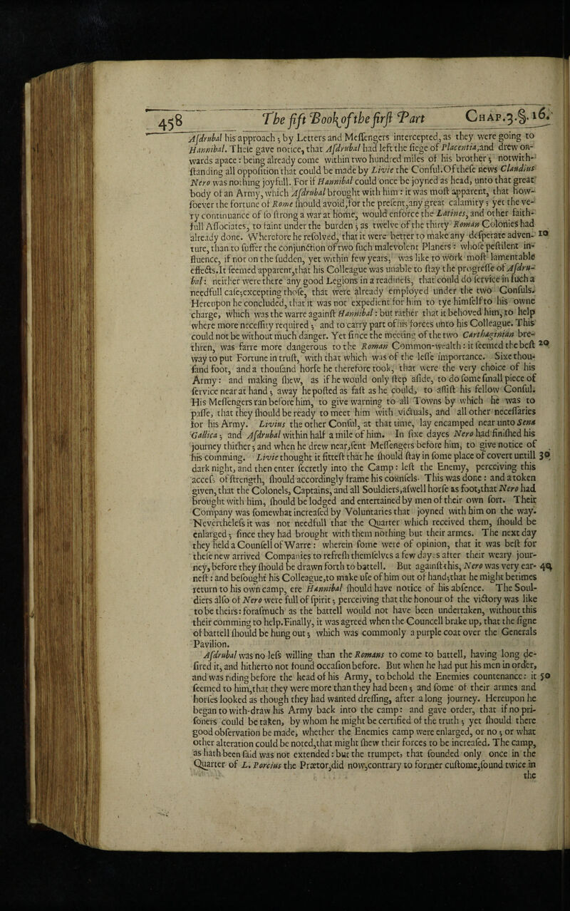 Afdrubal his approach ♦, by Letters and Mcfiengers intercepted, as they were going to Hannibal. Thele gave nonce, that Afdrubal had left the liege of rlacentia,a.nd drew on¬ wards apace: being already come within two hundred miles of his brother ^ notwith- ftanding all oppolition that could be made by Livie the Conful.Ofthefe news Claudius Hero was nothing joy full. For if Hannibal could once be joyned as head, unto that great body of an Army, which Afdrubal brought with him : it was moft apparent, that how- foever the fortune of Rome lliould avoid,for the prefent,any great calamity 5 yet the ve¬ ry continuance of fo ftrong a war at home, would enforce the Lathes^ and other faith- full Aftociates, to faint under the burden *, as twelve of the thirty Roman Colonies had already done. Wherefore he refolved, that it were better to make any defperate adven- IO ture, than to fuffer the conjunction of two fuch malevolent Planers: whole peftilent in¬ fluence, if not on the fudden, yet within few years, was like to work moft larrientable dfe&s.It feemed apparent,that his Colleague was unable to ftay the progrefte of Afdru¬ bal: neither were there any good Legions in a readmels, that could do iervicein lucha ncedfull cafe^excepting thofe, that were already employed under the two Confuls. Hereupon he concluded, that it was not expedient for him to tyehimfelfto his owne charge, which was the warre againft Hannibal: but rather that it behoved him, to help where more necefftty required f and ro carry part of his forces unto his Colleague. This could not be without much danger. Yet fince the meeting of the two Carthaginian bre¬ thren, was fane more dangerous to the Roman Common-wealth: it feemed the beft way to put Fortune in truft, with that which was of the lefl'e importance. Sixc thou¬ sand foot, and a thoufand horfe he therefore took, that were the very choice of his Army: and making fhew, as if he would only ftep afide, to do fomefrn all piece of fervice near at hand $ away hepoftedas faft as he could, to aftift his fellow Conful. His Meflengers ran before him, to give warning to all Towns by which he was to paffe, that they fliould be ready to meet him with victuals, and all other neceftaries for his Army. Livius the other Conful, at that time, lay encamped near unto Sena Gallic a $ and Afdrubal within half a mile of him. In fixe dayes Nero had fimfhed his journey thither 5 and when he drew near,fent Meftengers before him, to give notice of ^ his comming. Livie thought it fitted that he fhould ftay in fome place of covert untill 3^ dark night, and then enter fecretly into the Camp: left: the Enemy, perceiving this accefs offtrength, fhould accordingly frame his counfels- This was done: andatoken given, that the Colonels, Captains, and all Souldiers,afwell horfe as foot3that Nero had brought with him^ fhould be lodged and entertained by men of their own fort. Their Company was fomewhat increafed by Voluntaries that joyned with him on the way. Neverthclefs it was not needfull that the Quarter which received them, fhould be enlarged •, fince they had brought with them nothing but their armes. The next day they held a Counfell of Warre : wherein fome were of opinion, that it was beft for thele new arrived Companies to refrefhthemlelves a few dayes after their weary jour¬ ney, before they fliould be drawn forth to battell. But againftthis, Nero was very ear- 4^ neft: and befought his Colleague,to make ufe of him out of hand^that he might betimes return to his own camp, ere Hannibal fhould have notice of hisabfence. TheSoul- diers alfo of Nero were full of fpirit •, perceiving that the honour of the victory was like to be theirs :forafmuch as the battell would not have been undertaken, without this their comming to help.Finally, it was agreed when the Councell brake up, that the figne of battell fliould be hung out 5 which was commonly a purple coat over the Generals Pavilion. Afdrubal was no lefs willing than the Romans to come to battell, having long de- fired it, and hitherto not found occafionbefore. But when he had put his men in order, and was riding before the head of his Army, to behold the Enemies countenance: it 50 feemed to him,that they were more than they had been 5 and fome of their armes and horfes looked as though they had wanted drelfing, after along journey. Hereupon he began to with-draw his Army back into the camp: and gave order, that ifnopri- foners could betaken, by whom he might be certified of the truth *, yet fliould there good obfervation be made, whether the Enemies camp were enlarged, or no * or what other alteration could be noted,that might fliew their forces to be increafed. The camp, as hath been faid was not extended: but the trumpets that founded only once in the Quarter of L. Porcius the Prtetor,did no\v,contrary to former cuftome,found twice in