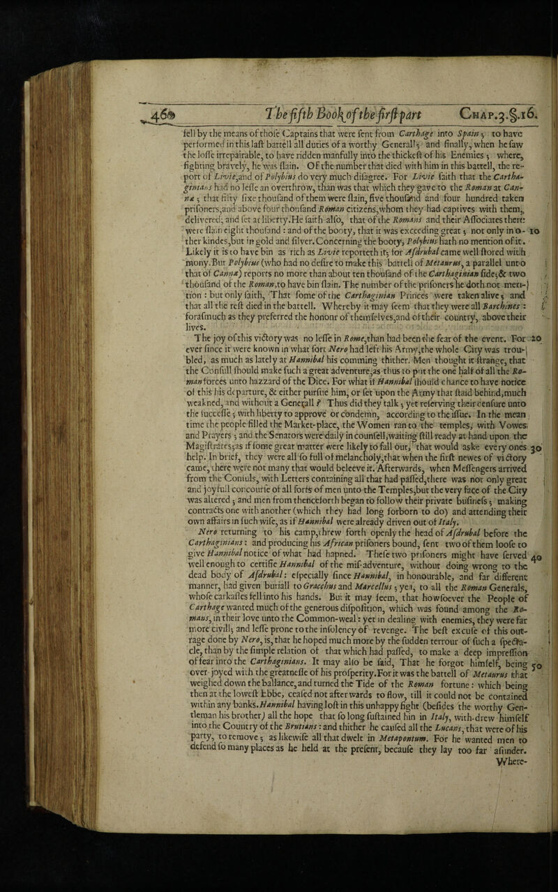 The fifth Boofiof the firfl part Chap.3.§.i6* fell by the means of thoie Captains that were lent from Carthage into Spam •, to have performed inthislaft bartell all duties of a worthy Generali5 and finally, when hefaw the lofle irrepairable, to have ridden manfully into the thickeft of his Enemies 5 where, fighting bravely, he was (lain. Of t he number that died with him in this battcll, the re-* port ofZ,m>,ahd of Polybius do very much difagree. For Livie faith that t\\t Cartha¬ ginians had no Idle an overthrow, than was that which they gave to the Roman at Can- n* that fifty fixe thoufand of them were {lain, five thoufand and four hundred taken prifoners,and''above four thoufand Roman citizens,whom they had captives with them,, delivered; and let at liberty.He faith alfo, that of the Romans and their AflTociates there were flam eight thoufand : and of the booty, that it was exceeding great 5 not only in o- 10 ther kindes,but in gold and filver. Concerning the booty, Polybius hath no mention of it. Likely it is to have bin as rich as Ltvie reporteth it5 for Afdrubal came well ftored witih mony.But Polybius (who had no defire to make this batteli of Metaurus, a parallel unto that ot Cam*) reports no more than about ten thoufand of the Carthaginian fide*,& two thoufand of the Roman, to have bin (lain. The number of the prifoners he doth not meri-j tion : but only faith, That fomeofthe Carthaginian Princes were taken alive 5 and that all the reft died in the batteli. Whereby it may feem that they were all Barchines : £ forafmuch as they preferred the honour of themleives,and of their country, above their lives. The joy ofthis vidlory was no Idle in Rome,than had been the fear of the event. For 20 ever fincc it were known in what fort Nero had left his Army,the whole City was trou-j bled, as much as lately at Hannibal his comming thither. Men thought it ftrange, that the Confull ftiould make fuch a great adventurers thus to put the one half of all the Ro- man forces unto hazzard of the Dice. For what it Hannibal lhouid chance to have notice of this his departure, & either purfue him, or fet upon the Army that ftaid behind,much weakned, md without a Generali f Thus did they talk yet referving their cenfure unto the luctcfle*, with liberty to approve or condemn, according to thelftue. In the mean time the people filled the Market-place, the Women ran to the temples, with Vowes; and Prayers •, and the Senators were daily in counfell,waiting {fill ready at hand upon the Magiftrates;as if fome great matter were likely to fall out, that would aske every ones 30’ help. In brief, they were all fo full of melancholy,that when the firft newes of victory came, there were not many that would beleeve it. Afterwards, when MefTengers arrived from the Coniuls, with Letters containing all that had paffed,there was not only great f and joy full concourfe of all forte of men unto the Temples,but the very face of the City was altered 5 and men from thenceforth began to follow their private bufiriefs 5 making contracts one with another (which they had long forborn to do) and attending their own affairs in fuch wife, as Hannibal were already driven out ot Italy. Nero returning to his camp,threw forth openly the head of Afdrubal before the Carthaginians: and producing his African prifoners bound, fent two of them loofe to give Hannibal notice of what had hapned. Thefetwo prifoners might have ferved aq well enough to certific Hannibal of the mif-adventure, without doing wrong to the dead body of Afdrubal: efpccially fince Hannibal, in honourable, and far different manner, had given buriall to Gracchus and Marcellas 5 yea, to all the Roman Generals, whole carkafies fell into his hands. But it may feem, that howfoever the People of Carthage wanted much of the generous difpofition, which was found among the Ro¬ mans, in their love unto the Common-weal: yet in dealing with enemies, they were far more civilly and lefte prone to the infol^ncy of revenge. The beft excufe of this out- i! rage done by Nero, is, that he hoped much more by the fudden terrour of fuch a fpedfct- l: cle, than by the fimple relation of that which had paffed, to make a deep impreffion of fear inro the Carthaginians. It may alio be laid. That he forgot himfclf, being 50 over joyed with the greatnefle of his profperity.For it was the batteli of Metaurus that * weighed down theballance,and turned the Tide of the Roman fortune: which being then at the loweft fcbbe, ceafed not after wards to flow, till it could not be contained within any banks.Hannibal having loft in this unhappy fight (befides the worthy Gen¬ tleman his brother) all the hope that fo long fuftained hin in Italy, with-drew himfelf into the Country of the Rrutians: and thither he caufed all the Lucans, that were of his party, to remove 5 as likevvife all that dwelt in Metapontum. For he wanted men to defend fo many places as he held at the prefent, becaufe they lay too far afiinder. Where-