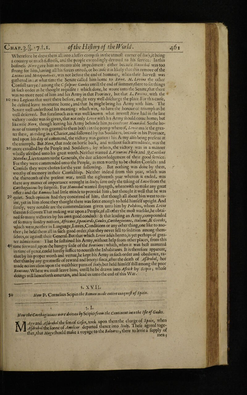 Wherefore he drew them all into a Idler comp.ils in the utmoft corner of Italy,it being a country or much faftnefs, and the people exceedingly devoted ro his fervicc. In this bufinefs Nero gave him no memorable impediment: either becaufe Hannibal was too ftroiw for him,having all his forces united-, or becaufe it is likely that this remove of the Lucans and Mctavonttnes, was not before the end of Summer, when their harveft was gathered in: at what time the Senate called him home to Rome, M. Lhius the other Confull tarryed among the Cifalpme Gaults untill the end of furiimer-,there to fet things in fuch order as he thought requilite : which done, he wrote unto the Senate,that there was no more need of him and his Army in that Province, but that L. Porcius, with the ’ io two Legions that were there before, might very well difeharge the place. For this caufe, he defined leave to returne home * and that he might bring his Army with him. The Senate well underftood his meaning: which was, to have the honour oi triumph as he well deferved. But forafmuch as it was well known what intereft Nero had in the late vidory : order was fo given, that not only Livte with his Army ihould come home-, but likewife Nero, though leaving his Army behinde him,to confront Hannibal. So the ho¬ nour of triumph was granted to them both : in the -pomp whereof, Livie made the grea¬ ter (hew as riding in a Chariot,and followed by his Souldiers-, becaufe in his Province, and upon his day of command, the victory was gotten: his Army alfo being prefent at the triumph. But IVmqthat rode on horfe back, and without fuch attendance, was the 20 more extolled by the People and Souldiers-, by whom, the victory was in a manner wholly aferibed unto his great worth.Neither wanted L.Veturtus phtlo^and g.c*cilius j\/rtf//«j,Lievtenants to the Generals, the due acknowledgement of their goodfervice. For they were commended unto the People, as men worthy to be chofen Confuls: and Confuls they were chofen for the year following. But nothing was done by them, worthy of memory in their Confulrtiip. Neither indeed from this year, which was the thirteenth of the prefent war, untill the eighteenth year wherein it ended, was there any matter of importance wrought in Italy ^ Five only the taking of Locri from the Carthaginians by furprife. For Hannibal wanted ftrength, wherewith to make any great offer: and the Romans had little rninde to provoke him * but thought it well that he was 3° quiet. 'Such opinion had they conceived of him, that though all about him went to ru- ine, vet in him alone they thought there was force enough to hold himfelf upright. And Purely, very notable are the commendations given unto him by Polybius, whom Livie therein foliowes:T hat making war upon a People,of all other the moll: warlike,he obtai¬ ned io manv victories by his own good conduct: & that leading an Aimy,compounded of fomany furidry nations,Africans,Spaniards faules,Cartbagimanst Italians,8c Greeks, which were,neither in Language,Lawes,Conditions or any other thing,one like to ano¬ ther ; he held them all in fuch good order,that they never fell to (edition among them- iclveSjOt againft their General.But that which Livic adds hereto,is yet perhaps of grea¬ ter admiration: That he fuftained his Army,without help from other places, from this 4° time forward upon the hungry foilc of the Britt ians: which, when it was beft manured in time of peace could hardly iufficeto nourifh the Inhabitants. It is therefore apparent, that by his proper worth and vertue,he kept his Army in fuch order and obedience ra¬ ther thanby any greatneife of reward and booty: fincc, after the death of Afdrnbal, hee made no invafion upon the wealthier parts of Italy-but held himfelf foil among the poor Brutians.Where we muft leave him-, untill he be drawn into Africk by Scipioh whole doings will henceforth entertain, and lead us unto the end of this War. 50 §. XVII. Horv P« Cornelius Scipio the Roman made entire conquefi of Spain. x 1. I« Horn the CMhagmims were driven % Scipio/m» the Continent into the Ijle efGades. X 71 Jqe and jfdrnittl the fonof Gefco, took upon them the charge of Spin when JVl ACdrubd the forme of Amdc.ir departed thence into Iulj. Thefe agreed toge- lLV'lrlw that Maro Ihould make a voyage to the Baleens •„ there toleviea fupply of men $