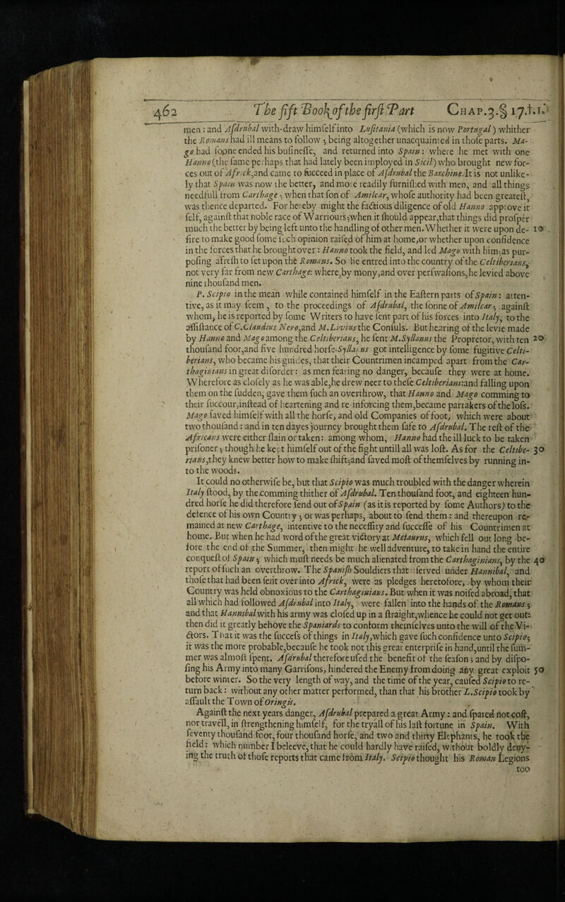 7be fift Tdoolfofthefirft Tart Chap.§ 17.1.1.* men: and Afdmb.il with-draw himfelfinto Lufitania (which is now Portugal) whither the Romans had ill means to follow *, being altogether unacquainted in thofe parts. Ma- go had fopne ended his bufinefie, and returned into Spain: where he met with one Hanno (the fame perhaps that had lately been imployed in Sicil) who brought new for¬ ces out of 'Afnck^and came to fucceed in place of Afdrubal the Rarchine.It is not unlike¬ ly that Spam was now the better, and more readily furnifhcd with' men, and all things needfull from Carthage • when that fon of Amt tear, whofe authority had been greateft, was thence departed. For hereby might the factious diligence of old Hanno appiove it felf, againft that noble race of Warrioursywhen it fhould appear,that things did profper much the better by being left unto the handling of other men. Whether it were upon de- i® lire to make good fome fuch opinion railed of him at home,or whether upon confidence in the forces that he brought over: Hanno took the field, and led Mago with hirn^as pur- pofing afrefli to fet upon the Romans. So he entred into the country of the Celtiberians, not very far from new Carthage: where,by mony,and over perfwafions,he levied above nine thoufand men. P.Scipto in the mean while contained himfelf in the Eaftern parts of Spain: atten¬ tive, as it may feem, to the proceedings of Afdrubal, the ionne of Amilcar • againft whom, he is reported by fome Wliters to have lent part of his forces into Italy, to the aftiftance of C. Claudius Nero^ and M.Livius the Confuls. But hearing of the levie made by Hanno and Mago among the Celtiberians, he fent M.Syllanus the Propretor, with ten 2® thoufand foot,and five hundred horfe-Syllarus got intelligence by fome fugitive Celti¬ berians ^ who became his guides, that their Countrimen incamped apart from the Car¬ thaginians in great diforder: as men fearing no danger, becaufe they were at home. Wherefore as clofely as he was able,he drew neer to thefe Celtiberians:and falling upon them on the fudden, gave them fuch an overthrow, that Hanno and Mago comming to their fuccour,inftead of heartening and re inforcing them,became partakers ofthelofs. Mago faved himfelf with all the horfe, and old Companies of foot, which were about two thoufand: and in tendayes journey brought them fafe to Afdrubal. The reft of the Africans were either flain or taken: among whom, Hanno had the ill luck to be taken prifoner y though he kept himfelf out of the fight untill all was loft. As for the Celtibe- S° nans,they knew better how to make fhift^and faved molt of themfelves by running in¬ to the woods. It could no otherwife be, but that Scipio was much troubled with the danger wherein Italy flood, by the comming thither of Afdrubal. Ten thoufand foot, and eighteen hun¬ dred horiehe did therefore fend out of Spain (as itis reported by fome Authors) to the defence of his own Countiy •, or was perhaps, about to fend them : and thereupon re¬ mained at new Carthage, intentive to the neceffity and fuccefle of his Countrimen at home. But when he had word ofthe great victory at Metaurus, which fell out long be¬ fore the end of the Summer, then might he well adventure, to take in hand the entire conqueft of Spain •, which muff needs be much alienated from the Carthaginiansx by the 40 report of fuch an overthrow. The SpamfbSouldkts that ferved under Hannibaf and thole that had been ferit over into Afrtch^ were as pledges heretofore, by whom their Country was held obnoxious to the Carthaginians. But when it was noifed abroad, that ail which had followed Afdrubal into Italy, were fallen into the hands of the Romans; and that Hanmbal with his army was clofed up in a ftraight,whence he could not get out; then did it greatly behove the Spaniards to conform themfelves unto the will of the Vi¬ dors. T hat it was the fuccefs of things in JWy/which gave fuch confidence unto Scipio; it was the mote probable,becaufe he took not this great enterprife in hand,until the fum- mer was almoft lpent. Afdrubal therefore ufed the benefit of the feafon; and by difpo- fing his Army into many Garrifons, hindered the Enemy from doing any great exploit 50 before winter. So the very length of way, and the time of the year, caufcd Scipio to re¬ turn back: without any other matter performed, than that his brother L.Scipio took by aftault the Town of Oringis. Againft the next years danger, Afdrubal prepared a great Army: and fpared not coft, nor travell, in ftrengthening himfelf, for the tryall of his lall fortune in Spain. With feventy thoufand foot, four thoufand horfe, and two and thirty Elephants, he took the field: which number I beleeve, that he could hardly have raifed, w.thout boldly deny¬ ing the truth of thofe reports that came from Italy. Scipio thought his Roman Legions