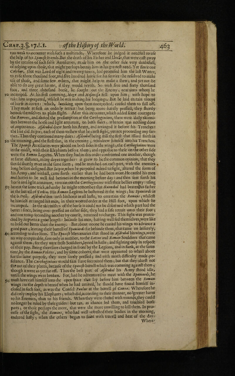 C h a p. 3. 17.1.1. of the Hiflory of the IVorld . too weak to incounter with fuch a multitude. Wherefore he judged it needful! to life the help of his Spamjh friends.But the death of his Father and Unde,that were caft away by the treafon of fuch falfe’Auxiliaries, made him on the other fide very doubtfulJ, of relying upon thofe,that might perhaps betray him in his grenteft need. Yet fince one Colchus, that was Lord of eight and twenty towns, had promifed him the laft Winter, to raife three thoufand foot,and five hundred horfe for his fet vice : he refolved to make ufeofthofe, andfomefew others, that might help to make a fhew ^ and yet not be able to do any great hat me, if they would revolt. So with, five and forty thonfand foot, and three thoufind horfe, he fought out the Enemy-, near unto whom he 10 mcamped. At hisfirft comming,iW^<? andMafamjja fell upon him; with hope to rake him unprepared, whileft he was making his lodgings. But he laid certain troups of horfe in covert: which, breaking upon them linexpcCtcd, caufed them to fall off. They made at firft an orderly retreat: but being more hardly preffed, they fhortly betook thcmfelvcs to plain flight. After this incounter,which added fome courage to the Romvns, and abated the prefumption of the Carthaginians, there were daily skirmi- ilies bet ween the horfe and light armature, on both fides-, wherein \yas nothing done of importance* Afdrubal drew forth his Army, and arranged it before his Trenches : the like did Scipio *, each of them to [hew that he .cur ft fight, yet not proceeding any far¬ ther. Thus they continued many daies: Afdrubal being itill the firft that Iffued forth in 20 the morning - and the firft that, in the evening , withdrew himfelf into his Trenches. The Spamjh Auxiliaries were placed on both fides in the wings ^ the Carthaginians were in the midft, with their Elephants before them $ and oppofne to thefe on the other fide were the Roman Legions. When they had in this order confronted one another, though atfarre diftance, many dayes together: it grew to be the common opinion, that they fhouid fhortly meet in rhe ftime form *, and be matched on each part, with the enemies » long before defigned.But Scipio^when he purpofed indeed to fight, faltered the form of his Army *, and withall, came forth earlier than he had been wont.He caiifcd his men and horfes to be well fed betimes in the morning before day : and then fent forth his bode and light armature, to train out the Carthaginians with their bellies empty: ufing ajb herein the fame trick,whereby he might remember that Hannibal had beatenShis father in the battell of Trebia. His Roman Legions he bellowed in the wings his Spaniards in theb.ttell. Afdrubal fent! orth his horle in all hafte, to entertain the Romans -, while ft lie himfelf arranged his men, in their wonted order at the Hill foot, upon which he mcamped. In the skirmifhes of the horfe it could not be difeerned which part had the better: fince, being over- preffed on either fide, they had a fafe retrait unto their foot; and one troup feconding another by courfe, returned to charge. This fight was protra¬ cted by Scipio to a great length: becaufe his men, having well fed themfelvcs,were like to hold out better than the enemy. But about noone he cauled his wings to advance a good pace leaving their battell of Spaniards far behinde them, ’that came on leifurely> 4o according to direction. The Spamjh Mercenaries that flood in Afdrubal his wings,were no way comparable, favc only in number, to the Latine and Roman Souldiers that came againit them 5 for they were trefh Souldiers,levied in hafte ^ and fighting only in refpedt of their pay. Being therefore charged in front by the Legions, and in flank, at the fame time,by the Roman Veiites, and by fome cohorts, that were appointed to wheel about for the fame purpofe, they were forely preffed 5 and with much difficulty made gre- fiftance. The Carthaginians would fain have fuccoured them ^ but that they «durft not flip out of their places, becaufe of the Spamjh battell which was commihg againft them 5 thouphitwereasyetfaroff. Thus the beft part of Afdrubal his Army flood idle. Untill the wings were broken. For, had he adventured to meet with the Spaniards,hc jo muft have caft himfelf into che openfpace that lay before him between the Roman wings : to the depth whereof when he had arrived, he fhould have found hftnfelf in- clofed in fuch fort, as was the Confu! Paulas at the battell of Canru. Wherefore he did only imploy his Elephants • which did,according to their manner, no ^greater harm to his Enemies, than to his friends. When they were chafed with wounds,they could no longer be ruled by their guides: but ran, as chance ted them, and troubled both patts^ or thole perhaps the more, that were the more unwilling to kill them. In pro- eefte of the fight, the Romans, who had well tefrefhcd their bodies in the morning, endured lufty t when the others began to faint with travel! and heat of the day. J fa Wheref