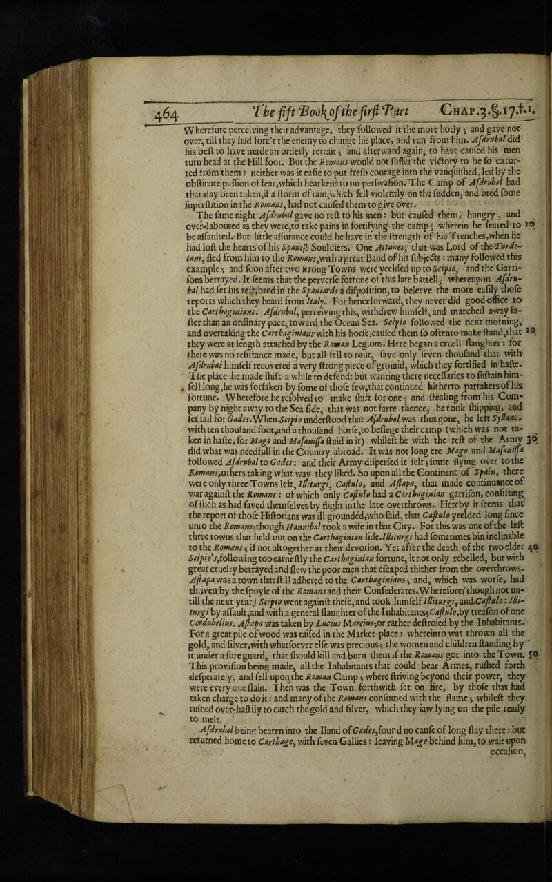 VV herefore perceiving their advantage, they followed it the more hotly *, and gave not over, till they had fore’t the enemy to change his place, and run from him. Afdrubal did his bed to have made an orderly recrait ^ and afterward again, to have caufed his men turn head at the Hill foot. But the Romans would not differ the vi&ory to be fo extor¬ ted bom them: neither was it eafie to put freih courage into the vanquiihed, led by the obftinate pafiionof fear,which hearkens to no perfwafion. The Gamp of Afdrubal had that day been taken,if a dorm of rain,which fell violently on the hidden, and bred fome fuperdition in the Romans, had not caufed them to give over. The fame night Afdrubal gave no red to hi$ men: but caufed them,- hungry, and over-laboured as they were,to take pains in fortifying the cafnp*; wherein he feared to I® be aflaulted. But little aflurance could he have in the drength of his Ttenches,when he had lod the hearts of his Spantfh Souldiers. One Attants, that was Lord of the Turdc- tanf fled from him to the Romans,mxb a great Band of his fubjedts : many followed this example •, and foon after two ftrong Towns were yeelded up to Scipio, and the Garri- fons betrayed. It teems that the perverfe fortune ot this late battell, whereupon Afdru- bal had fethis reft,bred in the Spaniards a difpofition, to beleevc the more eafily thofc reports which they heard from Italy. For henceforward, they never did good office to the Carthaginians. Afdrubal, perceiving this, withdrew him fell, and marched awayfa- der than an ordinary pace, toward the Ocean Sea. Scifio followed the next morning, and overtaking the Carthaginians with his horfe,caufed them fo oftento make ftand,that they were at length attached by the Roman Legions. Here began a cruell daughter: for theie was no refinance made, but all fell to rout, fave only feven thoufand that with Afdrubal himlelf recovered a very ftrong piece of ground, which they fortified in hafte. The place he made fhift a while to defend: but wanting there neceffaries to fuftain him- , felt long,he was forfaken by fome of thofc few,that continued hitherto partakers of his fortune. Wherefore he refolved to make fhift for one $ and dealing from his Com¬ pany by night away to the Sea fide, that was not farre thence, he took (hipping, and fet fail for Gades. When underftood that Afdrubal was thus gone, he left SyUdfo* with ten thouland foot,and a thoufand horfc,to befiege their camp (which was not ta¬ ken in hade, for Mago and Mafaniffa ftaid in it) whiled he with the reft of the Army 3® did what was needfull in the Country abroad. It was not long ere Mago and Mafaniffa followed Afdrubal to Cades: and their Army difperfed it felfsfomc flying over tothe Romans,others taking what way they liked. So upon all the Continent of Spain, there were only three Towns left, Ilhturgi, Cafiulo, and Afiapa, that made continuance of waragainft the Romans : of which only Cafiulo had a Carthaginian garrifon, confifting of fuch as had faved themfelves by flight in the late overthrows. Hereby it feems that' the report of thofe Hiftorians was ill grounded,who faid, that Cafiulo yeelded long fince unto the Romans^ though Hannibal took a wife in that City. For this was one of the laft three towns that held out on the Carthaginian Ixde.Illitnrgi had fometimes bin inclinable to the Romans * if not altogether at their devotion. Yet after the death of the two elder 40 Scipio's,following tooearneftly the Carthaginian fortune, it not only rebelled, but with great cruelty betrayed and flew the poor men that efcaped thither from the overthrows. Afiapa was a town that ftil! adhered to the Carthaginiansand, which was worfe, had thriven by the fpoyle of the Romans and their Confederates.Whereforef though not un¬ till the next year) Scipio went againft thefe, and took himfelf llliturgi, and.Cafinlo: Mi~ turgiby affault,and with a general (laughter of the luhzhhzms^Cafiuloyhy treafon of one Cerdubdlus. Afiapa was taken by Lucius lAarciusyox rather deftroied by the Inhabitants. Fora great pile of wood was raifed in the Market-place: whereintowas thrown all the gold, and fiiver,with whatfoever clfe was precious ^ the women and children (landing by ‘ it under a fure guard, that fhould kill and bum them if the Romans got into the To wn. JO This provifion being made, all the Inhabitants that could bear Armes, rufhed forth defperate!y, and fell upon.the Roman Camp 5 where ftriving beyond their power, they were every one (lain. Then was the Town forthwith fet on fire, by thofc that had taken charge to do it: and many of the Romans confumed with the flame 5 whileft they rufhed over-haftily to catch the gold and filver, which they faw lying on the pile ready to melt. Afdrubal bein? beaten into the Hand of Gades, found no caufc of long ftay there: but returned home to Carthage, with feven Gallics: leaving behind him, to wait upon occafion.