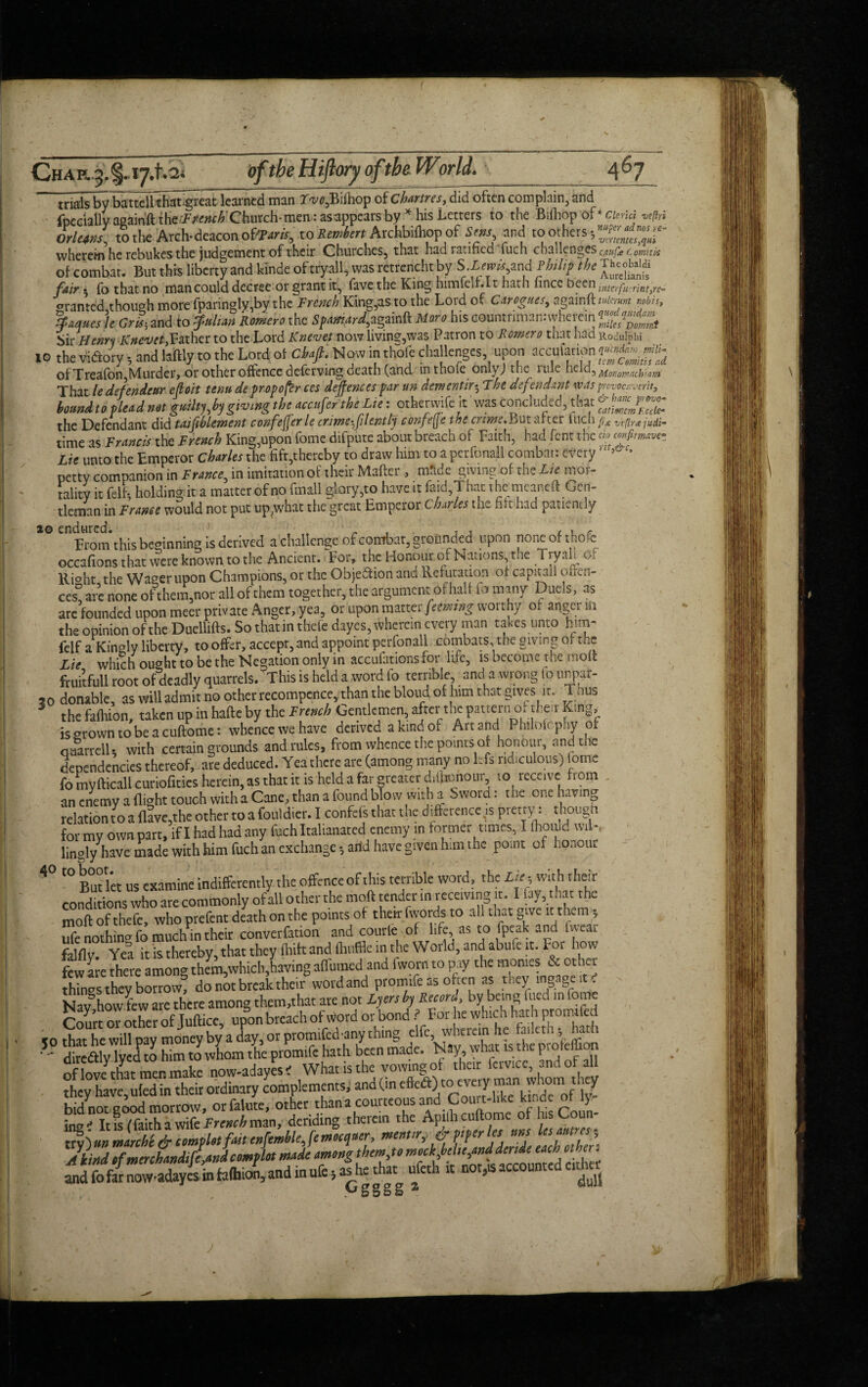 Cha H.3. %. 17.1.2. »/*£<? Hifiwy a/the. World. A6 7 triffls by battcll’tiSgreat learned man rw,Bifhop of Chartres, did often complain, and fpccially agairift {^French'Church-men: asappears by56 his Letters to the Bilhop of* Clerlci vefici Orleans, to the Arch-deacon oftaris, to Revert ArchhHhopof. S ens and to others wherem he rebukes the judgement of their Churches, that had ratified fuch challenges emfecomhis of combat. But this liberty and kinde of tryall, was retrencht by S tems tmd Phslif the fair 5 fo that no man could decree or grant it, fave the King himleU.lt hath lince been interfu:Tintyrc- ranted though more fparingly,by the French King,as to the Lord of Carogucs, againft>*« mbh, Staques )e Grit-, and to Julian Romero the Spaniard,againft More his oountfiman.-whemn £/“*» Sir Henry ICnevet,Father to the Lord Knevet now living,was Patron to Romero that had Rodul^hi 10 the Wry; and hilly to the Lord of draft. Now in thole challenges upon accufation £££• of Treafbn,Murder, or other offence delcrving death (and in thole onlvj the nue held^ Monomackwm That le defendear efloit tenu de proposer ces defences par un dementir5 The defendant was pnvocavmt, botmdto plead not guilty,by giving the accnfer the Lie: othenyife it' was concluded, that **£££ the Defendant did implement confefferle crime filently confe(Jethe crime. But after Inch fix lAfirx judi- time as Francis the French King,upon feme difpute about breach of Faith, had fent the do confirmve- Lie unto the Emperor Charles the fift,thereby to draw him to a perfonall combat: everyr’ petty companion in France, in imitation of their Mafter, mfide giving of the Lie mor¬ tality it felf* holding it a matter of no fmall glory,to have it faid,That the meaneft Gen¬ tleman in France would not put up^what the great Emperor Charles the hit had patiently CnFrom this beginning is derived a challenge of combat, grounded upon noneofthofe occafions that were known to the Ancient. For, the Honour of Nations, the Tryah o, Ri°ht the Wager upon Champions, or the Objeftion and Refutation of cap»taii oun¬ ces? are none of them,nor all of them together, the argument of half fo many Duels, as are founded upon meet private Anger, yea, or upon matter feemng worthy of angei m the opinion of the Duellifts. So that in thefe dayes, wherein every man takes unto him- felf a Kingly liberty, to offer, accept, and appoint perfonall combats, the giving of the Lie which ought to be the Negation only in accufations for life, is become the moft fruitfull root of deadly quarrels. This is held a word fo terrible and a wrong lo unpaf- 5 0 donable, as will admit no other recompcnce, than the bloud of him that gives it. Thus 5 the fafhion, taken up in hafte by the French Gentlemen, after the patternof their King, is ^rown to be a cuftome: whence we have derived a kind of Art and Philofcphy of GuarrelU with certain grounds and rules, from whence the points of honour, and the dependencies thereof, are deduced. Yea there are (among many no Ids ridiculous) iome fo myfticali cunofities herein, as that it is held a far greater difjionour to receive from an enemy a (light touch with a Cane, than a found blow with a bword: the one having relation to a (lave,the other to a fouldier. I confels that the difference^ pretiy: t|h0l!§n for my own part, if I had had any fuch Italianated enemy in former times, I (hould wil¬ lingly have made with him fuch an exchange*, arid have given him the poait of honour 4° t0 But let us examine indifferently the offence of this terrible word, the Lie* with their conditions who are commonly of all other the moft tender in receiving it. 1 iay,that the moft of thefe, who prefent death on the points of their fwords to all that give it them 3 ufe nothincr fo much in their converCation and courle of life, as to fpeak and faca.. falfly. Yea it is thereby, that they fhift and (huffle in the World, and abufe it. For how few are there among them,which,having afiumed and i worn to pay the monies & other things they borrow, do not break their word and promife as often as they mg; ge it. Nav3how few are there among them,that are not Lyers by Record\ by being hied in fome Court or other of Juftice, upon breach of word or bond ( For he which h at h promt ed <0 that he will pay money by a day, or promifed-any thing elfe, wherein he fatleth 5, ua 1 diredtiylycdto Nm toVhom & pronufe hath been made. ts t eprofit Shailed in their ordinary complements, and (in bid not cood morrow, orfalute, other thana courteous and Court-l.ke Unde ot y waclXhiwife French man, deriding thereto the Apilh cuftome of h.sCoun- trvi«»tnarcke & complotfaitenfemhle,femoequer, menus,. & merles uns lesant es A kind dmenhandtland complot made among them,to mock,belte,and dertde each other: