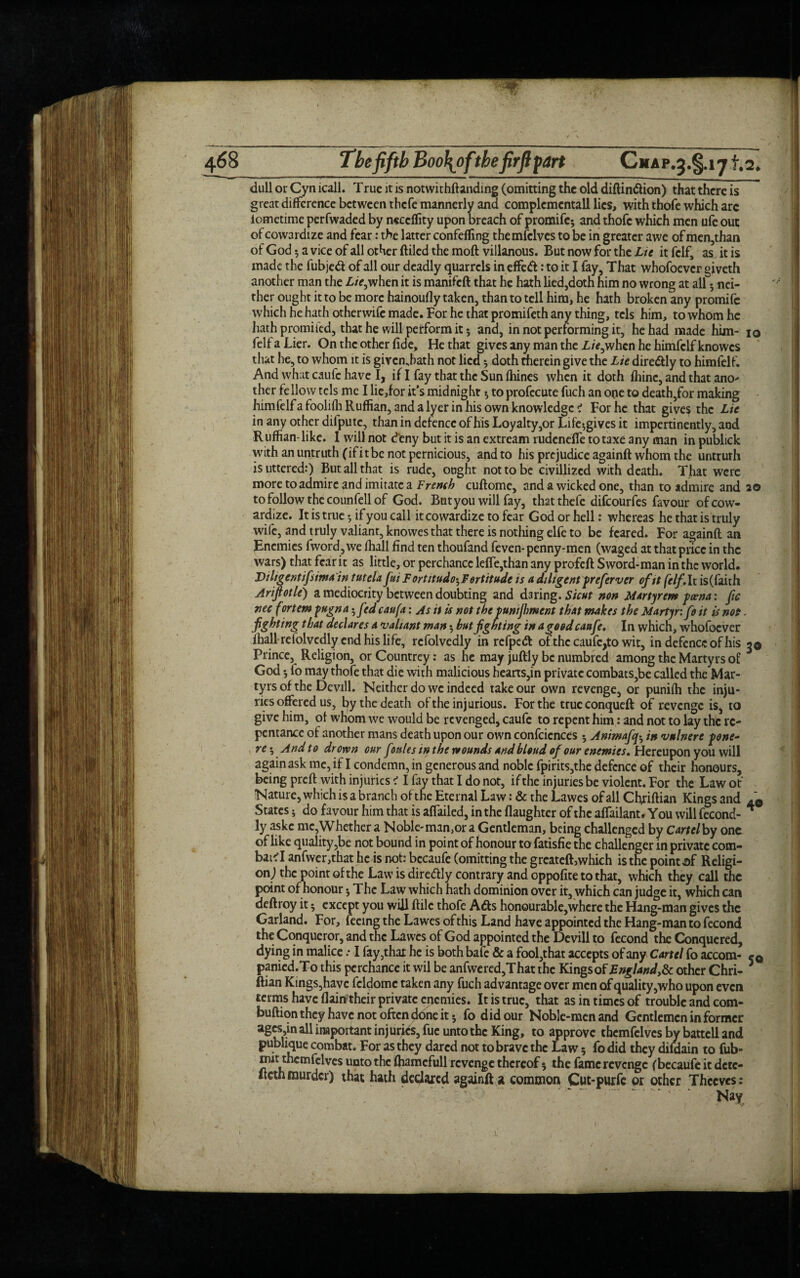 dull or Cyn icall. True it is notwithftanding (omitting the old diftin&ion) that there is great difference between thefe mannerly and complcmentall lies, with thofe which arc iometime perfwaded by neccflity upon breach of promife; and thofe which men ufe out of cowardize and fear: the latter confeffing themfclves to be in greater awe of men,than of God 5 a vice of all other (filed the moft villanous. But now for the Lie it fclf, as it is made the fubjed of all our deadly quarrels in effed: to it I fay. That whofoever giveth another man the £/>,when it is manifeft that he hath lied,doth him no wrong at all 5 nei¬ ther ought it to be more hainoufly taken, than to tell him, he hath broken any promife which he hath otherwife made. For he that promifeth any thing, tcls him, to whom he hath promi led, that he will perform it; and, in not performing it, he had made him- io felfaLier. On the other fide. He that gives any man the Z/V,when he himfclfknowcs that he, to whom it is givenjiath not lied * doth therein give the Lie diredly to himfelf. And what caufc have I, if I fay that the Sun fhines when it doth fhinc, and that ano* ther fellow tels me I lie,for it's midnight * to profecute fuch an one to death,for making himfelfafoolilh Ruffian, and a Iyer in his own knowledge i For he that give$ the Lie in any other difputc, than in defence of his Loyalty,or Life^gives it impertinently, and Ruffian- like. I will not deny but it is an extream rudeneffe to taxe any man in publick with an untruth (if it be not pernicious, and to his prejudice againft whom the untruth is uttered:) But all that is rude, ought not to be civillized with death. That were more to admire and imitate a French cuftome, and a wicked one, than to admire and 20 to follow the counfell of God. But you will fay, that thefe difeourfes favour of cow¬ ardize. It is true $ if you call it cowardize to fear God or hell: whereas he that is truly wife, and truly valiant, knovves that there is nothing elfe to be feared. For againft an Enemies fword,we (hall find ten thoufand feven- penny-men (waged at that price in the wars) that fear it as little, or perchance leffe,than any profeft Sword-man in the world. Di ligentifsima in tuteU fui F ortitudo^F ertitude is a diligent preferver of it felf.lt is(faith Ariftotle) a mediocrity between doubting and daring. Sicut non Martyrem feena: fie nee fortem fttgna • f>d caufa: As it is not the funijhment that makes the Martyr:fo it is nop. fighting that declares a valiant man 5 but fighting in a good caufe. In which, whofoever fhall refolvedly end his life, rcfolvedly in refpeft of the caufc,to wit, in defence of his 3® Prince, Religion, or Countrey: as he may juftly be numbred among the Martyrs of 3 God; fo may thofe that die with malicious hearts,in private combats,be called the Mar¬ tyrs of the Devill. Neither do we indeed take our own revenge, or punifh the inju¬ ries offered us, by the death of the injurious. For the trucconqueft of revenge is, to give him, of whom we would be revenged, caufc to repent him: and not to lay the re¬ pentance of another mans death upon our own confcicnces ; Animafa in vnlnere pne- re ^ And to drown cur fonles in the wounds and blond of our enemies. Hereupon you will again ask me, if I condemn, in generous and noble fpirits,the defence of their honours, being preft with injuries < I fay that I do not, if the injuries be violent. For the Law of Nature, which is a branch of the Eternal Law: & the Lawes of all Chriftian Kings and States 5 do favour him that is affailed, in the flaughter of the affailant. You will fecond- * ly askc me,Whether a Noble-man^r a Gentleman, being challenged by Cartelby one of like quality,be not bound in point of honour to fatisfie the challenger in private com- bai'I anfwer,that he is not: becaufe (omitting the greateft, which is the point af Religi¬ on) the point of the Law is diredly contrary and oppofite to that, which they call the point of honour 5 The Law which hath dominion over it, which can judge it, which can deftroy it 5 except you will ftile thofe Ads honourable,where the Hang-man gives the Garland. For, feeing the Lawes of this Land have appointed the Hang-man to fecond the Conqueror, and the Lawes of God appointed the Devill to fecond the Conquered, dying in malice .* I fay,that he is both bafe & a fool,that accepts of any Cartel fo accom- c® panied.To this perchance it wil be anfwered,That the Kingsof England,& other Chri- 3 ftian Kings,have fcldoinc taken any fuch advantage over men of quality,who upon even terms have (lain their private enemies. It is true, that as in times of trouble and com- buftion they have not often done it 5 fo did our Noble-men and Gentlemen in former ages,in all important injuries, fue unto the King, to approve themfclves by battcll and publique combat. For as they dared not to brave the Law 5 fo did they difdain to fub- mit themfclves unto the fliamcfull revenge thereof $ the fame revenge (becaufe it dete- iteth murder) that hath declared againft a common Cut-purfe or other Thccvcs: