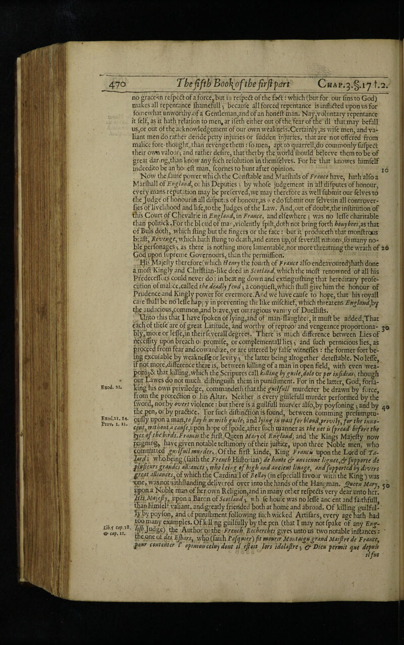 Exod. 21. 10 Exod.2i. 14- Prov» i. ii. Libj Cap. 18. <& cap. ii. no gracehn refpeft of a force, but in reiped of the fa-cft: which (but for our fins to God) makes all repentance fliamefull*, became all forced repentance is inflided upon us for foinewhat unworthy of a Gentleman,and of an honed: man. Nay,voluntary repentance it felf, as it hath relation to men, ar ifeth either out of the fear of the ill that may befall us,or out of the acknowledgement of our own weaknefs.Certainly,as wife men, and va¬ liant men do rather deride petty injuries or fudden injuries, that are not offered from malice fore- thought, than revenge them: fo men, apt to quarrell,do commonly fufpcd their own valour^ and rather defire, that therby the world (hould beleeve them to be of great daring,than know any fuch refolution in themfelves. For he that knowes himfelf indeedito be an honed: man, fcornes to hunt after opinion. Now the fame power which the Condable and Marfhals of France have, hath alfo a Marlhall of England, or his Deputies 5 by whofe judgement in all difputes of honour, every mans reputation may be preferved,we may therefore as well fubmit our felves to the Judge of honourin all difputes of honour,as s\ e do fubmit our felvesin all controver- fies of livelihood and life,to the Judges ofthe Lawn And,out of doubt,the inditution of this Court of Chevalrie in England, in France, and elfewhere $ was no leffe charitable than politick.For the bloud of man, violently fpilt,doth not bring forth honybees,as that of Buis doth, which ding but the fingers or the face : but it produceth that mondrous bead. Revenge, which hath dung to death,and eaten up,of feverall nations,fo many no¬ ble perfonages *, as there is nothing more lamentable,nor more threatning the wrath of 20 God upon fupreme Governours,; than the permiffion. Hb Majefty therefore(which Henry the fourth of France alfo endeavoured) hath done a mod Kingly and Chridian-like deed in Scotland, which the mod renowned of all his Pfedeceifors could never do: in beat ng down and extinguishing that hereditary profe- cution of malice,called the deadly feud • a conqued, which (ball give him the honour of Prudence and Kingly power for evermore. And we have caufe to hope, that hisroyall care 'fhal! be no leffe happy in preventing the like mifehief, which threatens England,by the audacious,common,and brave,yet oiuragious vanit y of Duellids. Uhto this that I have fpoken of lying,and of man-daughter, it mud be added,That eachofthele are of great Latitude, and worthy of reproof and vengeance proportiona- 30 bIy,more or lefTe,in their feverall degrees. There is much difference between Lies of neceffity upon breach o 1 promife, or complementall lies*, and fuch pernicious lies, as p.rpceed from fear andcowardize, or are uttered by falfe witneffes: the former fort be¬ ing e^cufable by weaknefic or levity *, the latter being altogether detedable. No leffe, ifpqtmoiejdifference there is, between killing of a man in open field, with even wea- pojriS5 & that killing, which the Scripures call killing by gmle,dolo or per infidias• though pur Lawes do not much didinguiih them in puniihment. For in the latter, God, forfa- kirig his own priviledge, commandeth that the gmlfull murderer be drawn by force, from the protedion o his Altar. Neither is every guilefull murder performed by the fword, nor by overt violence: but there is a guilfull murder alfo,by poyfoning *, and by the pen,oi by pradice. For fuch didindion is found, between comming prefumptu- oufly upon a man,^ flayh. m rvith guile-, and lying in wait for blond,privily, for the inno¬ cent, without a caufe,upon hope of fpoile,after fuch manner as the net is fpread before the :eyes of the birds.Francis the fird Queen Maryoi England, and the Kings Majedy now peigmug^ have given notable tedimony of their judice, upon three Noble men, who committed gmlfnil murder. Of the fird kinde, King Francis upon the Lord of Ta- 1/rd: who being (faith the French Hidorian) de haute & ancienne lignee,& fnpporte de phffieurs grandcs alliances *, who / eing of high and ancient linage, and fupported by divers great alliances, of which the Cardina 1 of Bellay (in efpeciall favour with the King) was -one, was not withdanding delivered over into the hands of the Hangman. Queen Mary, iippna Noble man of her own Religion,and in many other refpeds very dear unto her. His Majefy, upon a Baron of Scotland wh fe houle was no leffe ancient and faithfull, than himfelf valiant, and greatly friended both at home and abroad. Of killing guilful-' lybypoyfon, and of puniihment following fuch wicked Artifars, every age hath had too many examples. Ofkll ng guilfully by the pen (that I may notfpake of any Eng- hf Judge) the Author o: the French Bee here hes gives unto us two notable indances: ' the one of des Efhars, who (faith Fafcyuier) ft meunr M or taigu grand Maif re de France, pour com enter B opinion celuy dont il efloit lors idolajlre5 & Dieu permit que depute ilfut 40 50