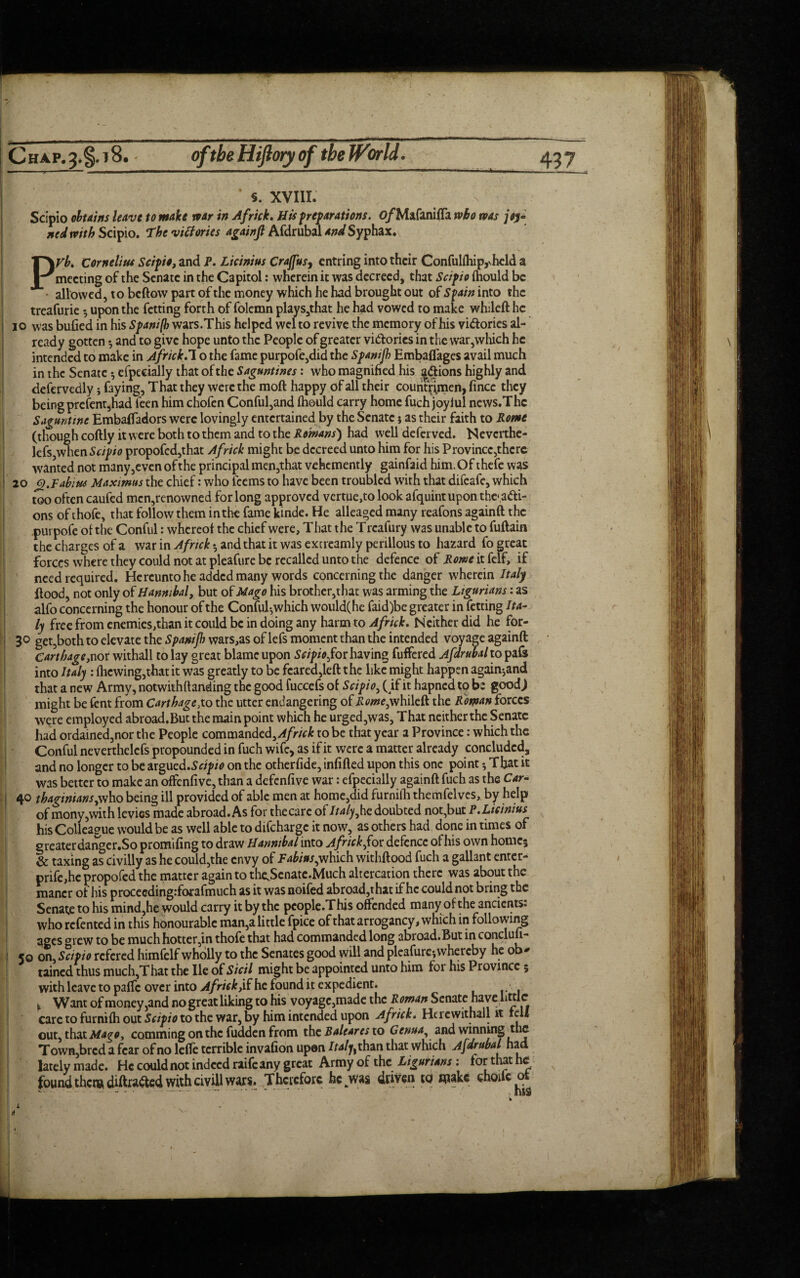 Chap.3.§.i8. of the Hiftoty of the World. 4? 7 s. XVIII. Scipio obtains leave to make rear in Af rick. His preparations. 0/MafanifTa who teas joy- ned with Scipio. The victories againft Afdrubal andSyphax. Pyb. Cornelius Scipio, and P. Licinius Crajfus, cntring into their Confulfhip,vheld a meeting of the Senate in the Capitol: wherein it was decreed, that Scipio fhould be • allowed, to bellow part of the money which he had brought out of Spain into the treafurie $ upon the fetting forth of folemn plays,that he had vowed to make whileft he io was bulled in his Spanifb wars.This helped wel to revive the memory of his victories al¬ ready gotten and to give hope unto the People of greater vi&ories in the vvar,which he intended to make in Jfrick.l o the fame purpofe,did the Spanifh Embalfages avail much in the Senate efpecially that of the Saguntines: who magnified his scions highly and defervedly * faying, That they were the moft happy of all their couritrimen, fince they being prefent,had leen him chofen Conful,and Ihould carry home fuch joyful news.Thc Saguntine EmbalTadors were lovingly entertained by the Senate $ as their faith to Rome (though coftly it were both to them and to the Romans') had well deferved. Neverthe¬ less when Scipio propofed,that Africk might be decreed unto him for his Province,there wanted not many,even of the principal men,that vehemently gainfaid him.Of thefe was 20 Q.Rabiw Maximus the chief: who teems to have been troubled with that difeafe, which too often caufed mcn,renowned for long approved vertue,to look afquintupon the* acti¬ ons of thofe, that follow them in the fame kinde. He alleaged many reafons againft the .purpofe of the Conful: whereof the chief were, T hat the T rcafury was unable to fuftain the charges of a war in Africk *, and that it was extreamly perillous to hazard fo great forces where they could not at pleafure be recalled unto the defence of Rome it felf, if need required. Hereunto he added many words concerning the danger wherein Italy Hood, not only of Hannibal, but of Mago his brother,that was arming the Ligurians: as alfo concerning the honour of the Conful-,which would(he faid)be greater in fetting Ita¬ ly free from enemies,than it could be in doing any harm to Africk. Neither did he for- 30 get,both to elevate the Spanifb wars,as of lefs moment than the intended voyage againft Carthage,nor withall to lay great blame upon Scipio,for having fuffered Afdrubal to pafs into Italy : (hcwing,that it was greatly to be fcared,leftthe like might happen again-,and that a new Army, notwithttanding the good fuccefs of Scipio, ( if it hapned to be goodj might be fent from Carthage,to the utter endangering of Pw»e,whileft the Roman forces were employed abroad.But the main point which he urged,was. That neither the Senate had ordained,nor the People commanded,^/r/^tobe that year a Province: which the Conful neverthelcfs propounded in fuch wife, as if it were a matter already concluded, and no longer to be argued.Sw/w on the otherfide, infilled upon this one point 5 That it was better to make an offenfive, than a defenfive war: efpecially againft fuch as the Car- 40 tbaginiansjxho being ill provided of able men at home,did furnifh themfelves, by help of mony,with levies made abroad. As for thecare of Italy,he doubted not,but P.Licinius his Colleague would be as well able to difeharge it now, as others had done in times of greater danger.So promifing to draw Hannibal into Africk ,for defence of his own homej & taxing as civilly as he could,the envy of Rabins,which withftood fuch a gallant enters prife,he propofed the matter again to thcScnate.Much altercation there was about the mancr of his procecdingrforafmuch as it was noifed abroad,that if he could not bring the Senate to his mind,he would carry it by the pcople.This offended many of the ancients: who refented in this honourable man,a little fpice of that arrogancy, which in following ages arew to be muchhotter,in thofe that had commanded long abroad.But in conclufi- 50 on, Scipio refered himfelf wholly to the Senates good will and pleafure-,whereby he ob¬ tained thus much,That the lie of Sicil might be appointed unto him for his Province; with leave to paffe over into Africk he found it expedient. . r 1 ¥ Want of money,and no great liking to his voyage,made the Roman Senate have little care to furnifh out Scipio to the war, by him intended upon Africk. He 1 c withall it rell out, that Mago, commingonthcfuddenfrom the Bale ares to Genua, and winning the Town,bred a fear of no leffe terrible invafion upon iWjf,than that which Afdrubal had lately made. He could not indeed raife any great Army of the Ligurians: tor that he found them, difttt&ed with civill wars. Therefore he was driven to make ehoifc at