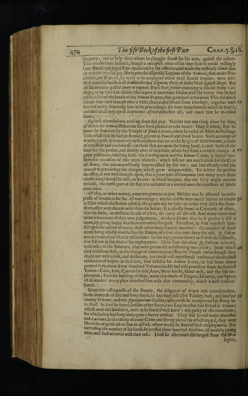 The fift'Boo1{bfthefirft&art Chap.3.§.i8, his party; and to help thofe whom he thought fitteft for his turn, againft the others. This troublefome buiinefs,though it occupied more of his time than he could willingly have fjfored: yet it got him reputation by his vi<ftories;and made the unfteady Gauls rea* dy ro enter into his pay.Hereupon the difperfed Legions of the Romans, that under Pro- conibls,and Prtetors,lay ready to be employed where need fhould require; were dire¬ cted unto the borders of Lombardie and Liguria, there to make head againft Mago. But all his menaces pahed away in vapour. For a fleer, either comming to his aid from Car¬ thage, or by him lent thither (the report is uncertain) loaden with the booty that he had taken,fell into the hands of the Roman Praetor,that governed in Sarriinia.'Xkxs did much d-ilabk him: and though after a while, there came letters from Carthage, together with io ftoie of many, heartning him in his proceedings; yet home impediments which he found, ! and that fatal! voyage ot Seif to into difturbed all; and made him be re-called home. •» ■ Againft!Hannibal was nothing done this year. Neither was any thing done by him, of Which the Roman Hiftorians have been pleafed to take notice. Only it isfaid, that he fpent the Summer by the Temple of fnno Lacinia,where he railed an Altar,with a huge Title of all that he had performed, graven in Punick and Greek letters. Such accompt of winnings paft, is commonly in Gamefters that are at the height of their fortune, a caufe of remiftion and carelefndfc; in thofe that are upon the lofing hand, a caufe both of the fame for the prefent,and fhortly after of dejedtion, when they finde a notable change. A 20 great peftilence, infefting both the Carthaginian and the Roman Camp, is faid to have been the occafion of this years idlenefs ; which fell out not much amifs for the City ofRome, that was marvelloufly impoverifhed by this war; and bad already tried the utmoft way to defray the charges, which grew infupportable. To relieve the prefent neceiljty, it was well thought upon, that a great part of Campania (not many years fince cbnfifcatedj fhould be fold, or let out: in which bargain, that the City might receive no Ioffe, the tenth part of the fine was ordained as a reward unto the dete&ors of lands concealed. - Of this, or other money, none was given to Scipio. Neither was he allowed to make preffe of Souldiers for his African voyage; neither did he over-much labour to obtain 30 n.l hat which theSenate refilled, the people did for him : or rather they did it for them- felves-,that were therein wiler than the Senate. It is ufuaMy found in Councels of eftate, that the buffo, or obftinate heads of a few’, do carry all the reft. And many times men ' make a furrender of their own judgements, to the wifdome that ha; h gotten it fclf a - name,by giving happy direction in troubles forepaft. Therefore, he that repofeth him- felf Upon the advice of many, fhall often finde himfelf deceived : the counfcli of thofe many being wholly directed by the Empire of a few, that over-fway the reft. G. Fab/us. was accounted the Oracle of his time: for his wary nature forted well with thebufineffe, that fell out in the chief of his imployment. Unto (him therefore fLfFitlviw adhered, with other ot the Senators, that were grown old in following one courfe; from which 40 they could not ftrift, as the change of times required. But the People (who though they could not well advilc, and deliberate, yet could well apprehend) embraced the needfull refolutiono£ Scipio: in fuch fort, that befidts his Roman forces, he had from divers parts of Italy about feven thoufand Voluntar ies.He had a To provifion from the feverall Towns: Corn, Iron, Canvas for fails, Axes^Beed-hocks, Hand-rails, and the like im¬ plements ; Fine for building of ftrips, many thoufands of Targets, Helmets, and Spears of all kindes: every place furnifhed him with that commodity, which it beft could af- foord. Unto this willingnefte of the People, the diligence of Scipio was correfpondent. In the compafs of five and forty dayes,he had both fell’d his Timber, built, and lanched 50 twenty Trireme, and ten Jguinquereme Gallies; wherewith he tranfported his Army in¬ to Sicil. In Sicil he foundfoefides other forces,two Legions,that had ferved at Canna: which were old Souldiers, and ( as he himfeif well knew ) not guilty of the overthrow 5 for which they had long undergone a heavy cenfure. They had ferved under Marcellas and L&vinus, at the taking of many Cities and ftrerg piecesi in which regard, they were like to be of good ufe to him in Africk, where would be ftore of fuch employment. For mcrealing the number of his horfe,he prefted three hundred Sicilians, all wealthy young nien, and fuch as loved well their cafe. Thefe he afterward difeharged from the War fo _ ' highly.