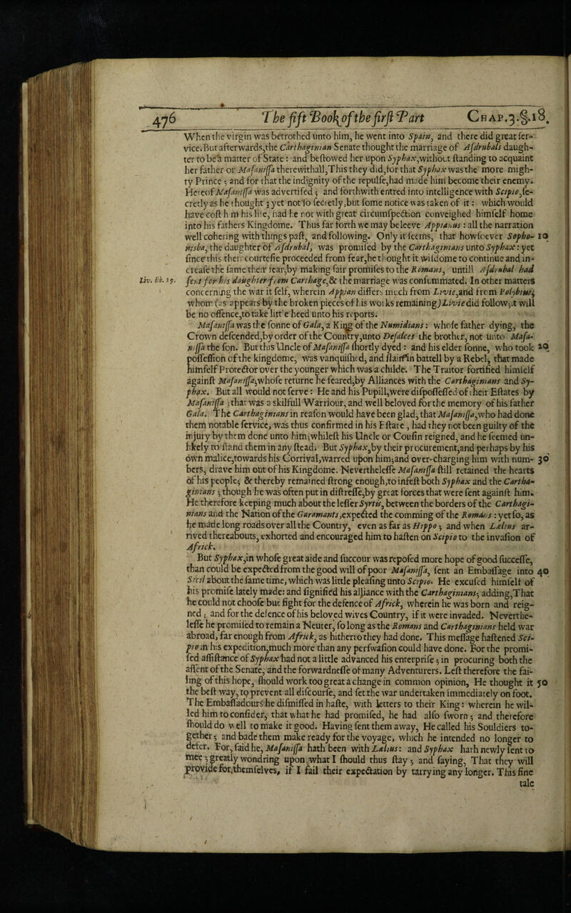 When the virgin was betrothed unto him, he went into Spain, and there did great fer- vice.But afterwards,the Carthaginian Senate thought the marriage of Afdruhals daugh¬ ter to be a matter of State: and beftowed her upon Syphax,without {landing to acquaint her father or Mafantffa therewithall,This they did,lor that Syphax was the more migh¬ ty Prince * and for that the indignity of the repulfe,had made him become their enemy. Hereof Mafaniffa was advertifed * and forthwith entred into intelligence with Sapioft- cretly as he thought 5 yet not’lo fecietly,but fome notice was taken of it: which would have coft h m his li:e, had he not with great circumfpe&lon conveighed himfelf home into his fathers Kingdome. Thus far forth we may beleeve Appiai>us: all the narration well cohering with things paft, and following. Onlyitfeems, that howfoever Sopho- 10 nisha, the daughter of sifdrubal, was promiled by the Carthaginians unto Syphax: yet fincethis their courtefie proceeded from fear,he thought it wiidome to continue and in- creafe the fame their tear,by making fair promifes to the Romans, untill Afdruhal had Uv. lib. 2?, fentfor his daughter f, em Carthage,& the marriage was confummated. In other matters ' concerning the war it felf, wherein Appjan differs much from Livie,and frem Volybiw^ whom (as appears by the broken piecesof his woiks remainingJI-mVdid follow-,^ will be no offence,to take litre heed unto his reports. Mafawffa was the fonne of Gala, a Ki^g of the Numidians: whole father dying, the Crown defeended,by order of the Country,unto Hefalces the brother, not unto Mafa- tiijfa the fon. But this Uncle of Mafani(fa (hortly dyed : and his elder fonne, who took *0 pofTeffion cf the kingdome, was vanquilhtd, and flaiif’in battell by a Rebel, that made himfelf Protedlor over the younger which was a childe. The Traitor fortified himlelf againft Majaniffa^whofe returne he feared,by Alliances with the Carthaginians and Sy¬ phax. But all would not ferve: He and his Pupill,were difpoflefied of 1 heir Eftates by Mafanifja * thar was a skilfull Warriour, and well beloved for the memory of his father Gala. The Carthaginians in reafon would have been glad, that Majamffa,who had done them notable fetvicc, was thus confirmed in his Eftate, had they not been guilty of the injury by them done unto him*whileft his Uncle or Coufin reigned, and he feemed un¬ likely to {land them in any (lead; But Syphaxi by their procurement,and perhaps by his own malice,to wards his Corrival,warred upon him*and over-charging him with num- 30 bcrS, dravc him out of his Kingdome. Nevertheleffc MaJ'amjJa ftill retained the hearts of his people* & thereby remained ftrong enough,to infefl both Syphax and the Cartha- gimans * though he was often put in diftreffe,by great forces that were fent againft him. He therefore keeping much about the leffer Syrtis, between the borders of the Carthagi¬ nians and the Nation of the Garamants}cx pe&cd the comming of the Rentes: yet fo, as he made long roads over all the Country, even as far as Hippo * and when L&hus ar¬ rived thereabouts, exhorted and encouraged him to haften on Sctpio to the invafion of Afnck. But Syphax jn whofe great aide and fuccour wasrepofed more hope of good fucceffe, than could be expe&cd from the good will of poor Mafamjfa, fent an EmbalTage into 40 Stcil aboutthe fame time, which was little pleafing unto Sciptv> He excufed himfelf of his promife lately made: and fignified his aljiance with the Carthaginians* adding,That he could not choofc but fight for the defence of Africk^ wherein he was born and reig¬ ned ; and for the defence of his beloved wives Country, if it were invaded. Neverthe- • leffc he promiled to remain a Neuter, fo long as the Romans and Carthaginians held war abroad, far enough from Afruk, as hitherto they had done. This melfage haftened Set- piom his expedition,much more than any perfwafion could have done. For the promi- fed afiiftance of Syphax had not a little advanced his enterprife * in procuring both the aflent of the Senate, and the forwardnefte of many Adventurers. Left therefore the fai¬ ling of this hope, fliould work too great a change in common opinion. He thought it JO the belt way, tp prevent all difeourfe, and fetthe war undertaken immediately on foot. The Embaftadourlhe difmiffed in hafte, with letters to their King: wherein he wil¬ led him to confider, that what he had promifed, he had alfo fworn* and therefore fliould do well to make it good. Having fent them away, He called hisSouldiers to¬ gether* and bade them make ready for the voyage, which he intended no longer to defer. For,faidhe, Mafamffa hath been with : and Syphax hath newly fent to mee * greatly wondring upon what I fhould thus ftay* and faying, That they will provide fo^themfelves, if I fail their cxpe&ation by tarrying any longer. This fine talc ! ■