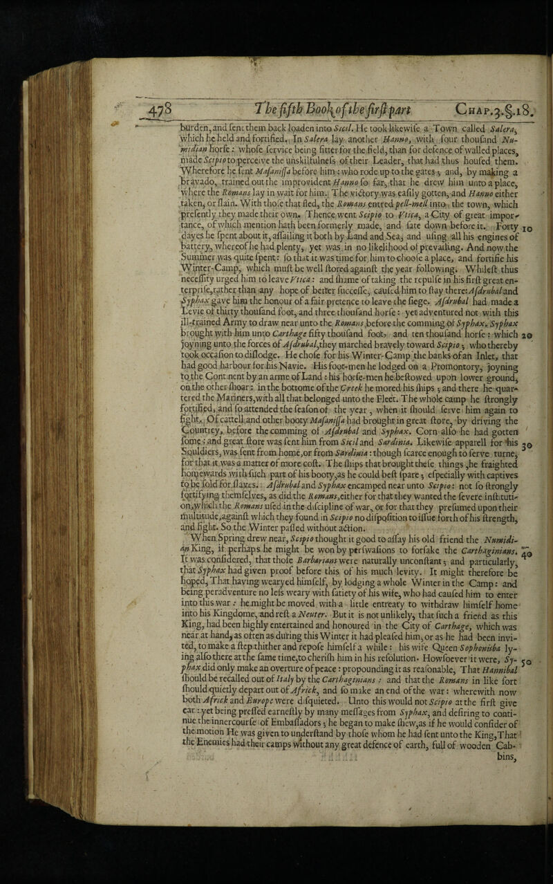 burden, and fenc them back Ipaden into Sicd. He took like wile a Town called Salerai which he held and Fortified. In Salem lay another H-anno, with Four thoufand Nu- widian horfe: whofe fervice being fitter For the field, than For defence of walled places, made Scipio to perceive the unskilfulnefs of their Leader, that had thus houfed them. Wherefore he fent Mafamjfa before him : who rode up to the gates •, and, by making a bravado, trained out the improvident Bmno fo far, that he drew him unto a place, where the Rowans lay in wait for him. The victory was eafily gotten, and Hanno either taken, or flain. With thofe that fled, the Rowans entred pell-mell into the town, which prefently they made their own. Thence went Scipio to Vtica^ a City of great import tance, of which mention hath been formerly made, and fate down before it. Forty IO dayes he fpent about it, aflailing it both by Land and Sea, and ufing all his engines of battery, whereof he had plenty, yet was in no likelihood of prevailing. And now the Summer was quite fpent: fo that it was time for him to choofe a place, and fortifie his Winter-Camp, which muff be well ftored agamft the year following. Whileft thus necefllty urged him to leave Vtica: and fhame of taking the repulfe in his firft great en- terprife,rather than any hope of better Fuccdfe, caufcd him to flay therc’Afdrubaland Syphax gave him the honour of a fair pretence to leave the fiege. Afdrubal had made a Levie of thirty thoufand foot, and three thoufand horfe: yet adventured not with this ill-trained Army to draw near unto the Rowans ^before the comming of Syphax. Syphax brought with him unto Cart hag: fifty thoufand foots and ten thoufand horfe : which 20 joy ning unto the forces of Ajdrubal^they marched bravely toward Sap 10 who thereby took occafiontodiflodge. Hechofe for his Winter-Gamp uthe banks of an Inlet, that had good harbour for his Navie. His foot-men he lodged on a Promontory, joyning to the Continent by an arme of Land: his horfe-men he beftowed upoh lower ground, on the other flioar: in the bottome of the Creek he mored his {hips 5 and there he quar¬ tered the Mariners,with all that belonged unto the Fleet. The whole camp he ftrongly fortified, and lo attended the feafon of the year , when it fliould ferve him again to fight. Ofcatteli and other booty Mafanijfa had brought in great ftore, by driving the Countrey, before the comming of Ajdrubal and Syphax. Corn alfo he had gotten fome : and great ftore was fent him from Sicil and Sardinia. Likewife apparell for his SQuldicrs, was fent from home,or from Sardinia: though fcarce enough to ferve turne, for that it w-as a matter of more coft. The (hips that brought thefe things, he fraighted hotpewards with fuch part of his booty,as he could beft {'pare 5 efpecially with captives tQ b? fold for.flayes. Afdrubd and Syphax encamped near unto Sap 10: not fo ftrongly fortifying, themfelves, as did the Rowans, cither for that they wanted the fevere inftitutri on,)vhieh the Romans ufed in the difeipline of war, or for that they prefumed upon their multitude,againft which they found in Scipio no difpofition to iffue forth of his ftrength, and fight. So the Winter pafted without adtion. When Spring drew near, Scipio thought it good to alfay his old friend the Numidi- an King, if perhaps he might be won by perfwafions to forfake the Carthaginians. T0 It was confidered, that thofe Barbarians were naturally unconftant^ and particularly, ^ that Syphax had given proof before this of his much levity. It might therefore be hoped. That having wearyed himfelf, by lodging a whole Winter in the Camp: and being peradventure no lefs weary with fatiety of his wife, who had caufcd him to enter into this war .* he might be moved with a little entreaty to withdraw himfelf home into his Kingdome, and reft a Neuter. But it is not unlikely, that fuch a friend as this King, had been highly entertained and honoured in the City of Carthage, which was near at hand, as often as during this Winter it had pleafed him, or as he had been invi¬ ted, to make a ftep thither and repofe himfelf a while: his wife Queen Sophonisba ly¬ ing alfo there atthe fame time,to cherifli him in his refolution. Howfoever it were, Sy- phax did only make an overture of peace: propounding it as reafonable, That Hannibal 5 ftiould be recalled out of Italy by the Carthaginians : and that the Romans in like fort fhould quietly depart out of Africk, and fomake an end of the war: wherewith now both A fnck and Europe were difquieted. Unto this would not Scipio atthe firft give car: vet being preffed earneftly by many meflages from Syphax, and defiring to conti¬ nue the innercourfe of Embafiadors •, he began to make (hew,as if he would confider of the motion He was given to underftand by thofe whom he had fent unto the King,That the Enemies had their camps without any great defence of earth, full of wooden Cab* ?d.LL * bins.