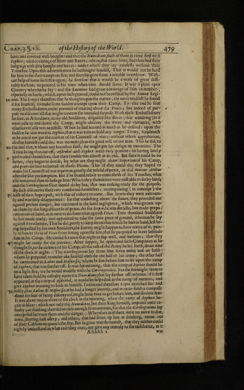 bins, and covered with boughs: and that the 'Numidians-f\uch of them as came firft with Sjphax, ulcd coverings of Mats and Reeds •, others,that came later, had thatched their lodgings with drie boughs and leaves: under winch they lay carelefly without their Trenches. Upon this advertifement he bethought himlelf, That it would not be hard for him to fet their camps on fire, and thereby give them a notable overthrow. With¬ out help of fome fuch ftratagem, he forefaw that it would be a work of great diffi¬ culty for him, to proceed in his wars when time Ihould ferve. It was a plain open Country wherein he lay : and the Enemies had great advantage of him in number-, efpecially in horfe which,upon fuch ground, could not berefifted by the Roman Legi- io ons. The longer therefore that he thought upon the matter •, the more needfull he found it for himfelf, to make fome fudden attempt upon their Camp. To this end he fent many Embaftadours,under pretence of treating about the Peace-, but indeed of pur- pofc to difeover all that might concern the intended furprife. With thefe Embaftadours he fent, as Attendants, many old Souldiers, difguifed like haves -, that wandring (as it were) idle up and down the Camp, might obferve the waies and entrances, with whatfoever elfe was needfull. When he had learned as much as he defired: upon the fudden lie lent word to Sjphax jhdx. it was vain to hold any longer Treaty, forafmuch as he could not get the confent of his Councell of war without whole approbation, all that himfelf could do, was no more,than the good will of one man. This he did, to 20 the end that, without any breach ol faith, he might put his defign in execution. The Truce being thus cut oft, A(clrubal and Sjphax were very penlive; as having lately # perfwaded thcmfelves, that their trouble was almoft at an end. But lince it could be no better, they began to devife, by what art they might draw Scipio out of his Camp, and provoke him to battail in thofe Plains. This if they could do, they hoped to make his Councell of war repent as greatly the refulal of peace, as did Manus Atilius after the like preemption. But if he Ihould refufe to come forth of his Trenches, what elfe remained than to befiege him? Which they themfelvcs were well able to do by lands and the Carthaginian Fleet Ihould do by Sea, that was making ready for the purpofe. By fuch difcourles thefe two comforted themfelvesrecompencing (in conceipt) the 30 lofte of their hopes paft, with that ol victory to come. But herein they were extream- ly and worthily difappointed: for that confulting about the future, they provided not againft prefent danger, but continued in rhe fame negligence ,, which was grown up¬ on them by the long difeourfe of peace. As for Scipio-,he was hot idle-, but made prepa-j ration out of hand, as it were to do lomewhat againft Vtica. Two thoufand Souldiers he had made ready, and appointed to take the fame piece of ground, whereon he lay againft Vtica before. This he did,partly to keep fccret that which he had in hand,left be¬ ing fufpeded by his own Souldiers,the Enemy might happen to have notice of it-, part¬ ly to hinder thofe of Vtica from fetting upon the few, that he purpoled to leave behinde him in his Camp. He cauled h s men that night to fup well, and betimes 5 that they 40 might be ready for the journey. After fupper, he appointed tuch Companies as he thought ft,to the defence of his Camp-, all the reft of the Army he led forth about nine of the clock at night. The Carthaginians lay trom him feven miles and an halfe: whom he purpoled to undertake himlelf with the one half of his army 5 the other al he committed to Lalius and Mafani(fay whom he fent before him to fet upon the camp of Sjphax. that was farther off. It was his meaning, that the camp ofSjphax Ihould be on a light fire, ere he would meddle with the Carthaginians. Eor the fire might leem to have taken hold by cafualty upon the Numtdiansjlm lay farther oft: whereas if it nrit appeared in the camp of Afdrubal, it would be fufpeded as the doing of enemies, and give Sjphax warning to look to himfelf.Tothis end therefore Scipio marched fair and 50 foftlyjthat Lahus & Mafani(fa,who had a longer journey, and Were to fetch a compaffe about for fear of bein? difeovered,might have time to get before him, and do their tea . It was about two or three of the clock in the morning, when the camp of Sjphax be¬ gan to blaze: which not only the Numidnins,but their King himlelf, imputed unto ca¬ fualty -ras thinking themfelves fafe enough from enemies, for that the Carthaginians hy interpofed between them and the danger. Wherefore as if there weie no more to doe, fome, ftarting half afleep* and others, that had fittenup late at drinking, nnne out of their Cabbins to quench the fire. But fo great was the tumult, that they neither could rightly understand in what cafe they were, nor give any remedy to the mifchance, as it -