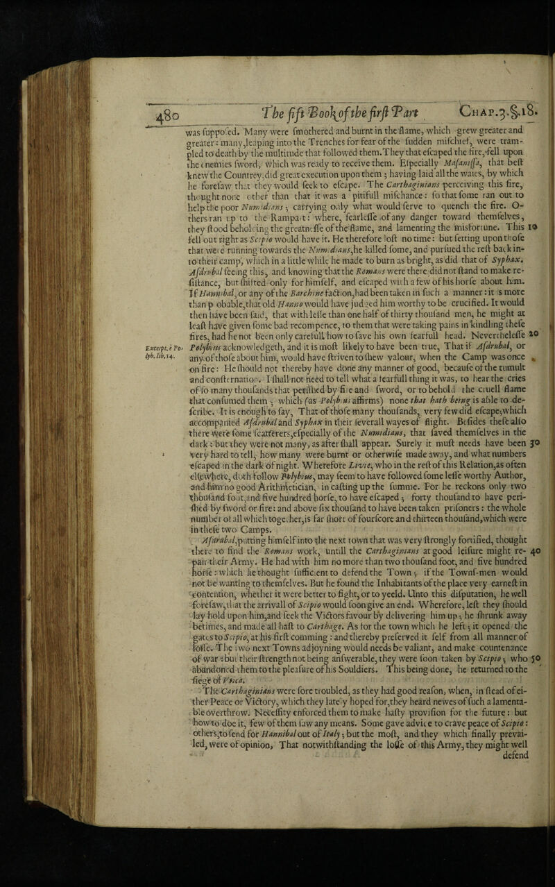 \ 4§o Tbe fift rBoo\of tbefirflTan Chap.3.§.i8. was fuppofed. Many were fmothered and burnt in the flame, which grew greater and greater: many Reaping into the Trenches for fear of the fudden mifchief,^ were tram¬ pled to death by the multitude that followed them.They that efcaped the fire,-fell upon the t nemies fword, which was ready to receive them. Elpecially Majantffa, that belt knew the Countrey,did great execution upon them ; having laid all the wates, by which he ford aw that they would feekto efcape. The Carthaginians perceiving this fire, thought none other than that it was a pitifull mifchance: fothatfome ran out to help the poor Nunudians carrying only what would ferve to quench the fire. Ci¬ thers ran up to the Rampa.t: where, fearleflc of any danger toward themfelves, they flood beholcing the greatndTe of the flame, and lamenting the misfortune. This io fell out right as Sapo would have it. He therefore loft no time: but fettiog uponthofe that wCie running towards theNum;diansj\z killed fome,and purified the reft back in¬ to their camp, which in a little while he made to burn as bright, as did that of Syfhxx. rubai feeing this, and knowing that the Romans were there,didnot ftand to make re¬ finance, butfhifted only forhimfelf, and efcaped with a few of his horfe about him. Kmwbal.ov any oft he 2?<w/?/7J<?fadion,had been taken in fuch a manner: it is more than p obable,that old Hanno would have judged him worthy to be crucified. It would then have been faid, that with Idle than one half of thirty thoilfand men, he might at lcaft have given fome bad recompence, to them that were taking pains in kindling thefe fires, had he not been only careful! how to fave his own fearfull head. Neverthelefle *0 £xeirpuiTo’ Polybms acknowledged, and it is moft likely to have been true, That if Afdrubal, or any-of thofe about him, would have ftriven to flaevv valour, when the Camp was once „ on fire: He Ihould not thereby have done any manner of good, bccaufe of the tumult and confirmation. I (hall not need to tell what a tearfull thing it was, to hear the cries of fo many thoufimds that periihed by fiie and fword, or to behold the cruell flame that confumed them ; which fas Polyb.us affirms) none that hath being is able to de¬ scribe. It is enough to fay, That of thofe many thoufands, very few did efcape;which accompanied djdrubal and Syfhax in their ievcrall wayes of flight. Bcfides thefe alio there-Were fome fcatftrers,efpecially of the Numidians> that faved themfelves in the dark : but they were not many, as after fliall appear. Surely it muff needs have been jo * very hard to tell, how many were burnt or otherwife made away, and what numbers efcaped in the dark of night. Wherefore Livie^ who in the reft of this Relation,as often ellew'heae, doth follow Polybius, may feem to have followed fome lefie worthy Author, and hi'm no good Arithmetician, in calling up the fumme. For he reckons only two thbufafid foot,and five hundred horfe, to have efcaped; forty thoufand to have peri- flied by fword or fire: and above fix thoufand to have been taken prifoners: the whole number ot all which together,is far ihort of fourfeore and thirteen thoufand,which were in thefe two Camps. Ajdrabal^putting himfelf into the next town that was very ftrongly fortified, thought there to find the Romans work, untill the Carthaginians at good leifure might re- 40 pair their Army. He had with him no more than two thoufand foot, and five hundred horfe: which bethought fufficientto defend the Town-, if the Townf-men would not be wanting to themfelves. But he found the Inhabitants of the place very earneft in contention, whether it were better to fight, or to yeeld. Unto this deputation, he well forefaWjthat the arrivall of Scipo would foon give an end. Wherefore, left they Ihould lay hold upon him,and feek the Vidors favour by delivering him up he ihrunk away betimes, and made all haft to Carthage. As lor the town which he left it opened the gates to Scipo^ at his firftcomming: and thereby preferred it felf from all manner of lofle. The two next Towns adjoyning would needs be valiant, and make countenance of war : but their ftrength not being anfwerable, they were foon taken by Sctpo^ who 50 abandoned them to the pleafure of his Souldiers. This being done, he returned to the fiegeof Vfica. ThtCarthaginians were fore troubled, as they had good reafon, when, in ftead of ei¬ ther Peace or Vidory, which they lately hoped for,they heard newes of fuch a lamenta¬ ble overthrow. Neceflity enforced them to make hafty provifion for the future: but howto doe it, few of them lbw any means. Some gave advice to crave peace of Scipo: others,to fend for Hannibal out Italy ^buixho. moft, and they which finally prevai¬ led, were of opinion, That notwithftanding the lofle of this Army, they might well