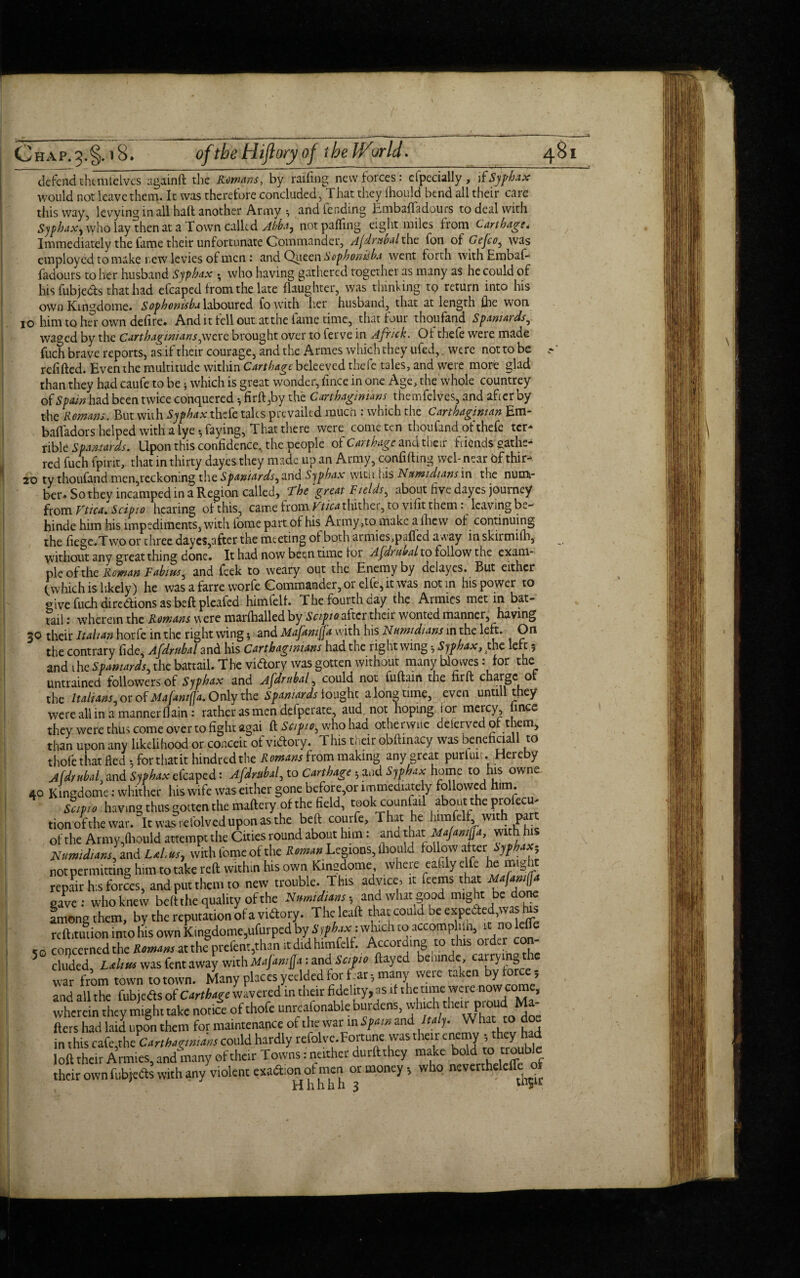 defendchemtelves againft the Romans, by railing new forces: efpecially, Syphax would not leave them. It was therefore concluded, That they Ihould bend all their care this way, levying in all hail another Army and lending Embafladours to deal with SyphdX) who lay then at a Town called Ahha0 not palling eight miles from Carthage, Immediately the fame their unfortunate Commander, Afdruhal the fon of Gefco, was employed to make new levies of men: and Queen Scphonisba went forth withEmbaf- fadours to her husband Syphax ^ who having gathered together as many as he could of hisfubje&s that had efcaped from the late flaughter, was thinking to return into his own Kingdome. Sophonisba laboured fowith her husband, that at length lhe won io him to her own delire. And it fell out at the fame time, that four thoufand Spaniards, waged by the Carthaginians,were, brought over to ferve in Africk. Oi thefe were made fuch brave reports, as if their courage, and the Armes which they ufed, were not to be .-' refilled. Even the multitude within Carthage beleeved thefe tales, and were more glad than they had caufe to be; which is great wonder, fince in one Age, the whole countrey of Spam had been twice conquered •, firft,by the Carthaginians themfelves, and after by the Remans. But with Syphax thefe talcs prevailed much : which the Carthaginian Em- balfadors helped with a lye •, faying, That there were come ten thoufand of thefe ter¬ rible Spaniards. Upon this confidence, the people of Carthage and their friends gathe¬ red fuch fpirit, that in thirty dayes they made up an Army, confiding web near 6f thir- 20 ty thoufand men,reckoning the Spaniards, and Syphax with his Namidians in the num¬ ber, So they incamped in a Region called, The 'great Fields, about five dayes journey from Ftica. Scipio hearing of this, came from Kf/V^thithei, to vifit them . leaving b*.- hinde him his impediments, with iome part of his Army ,to make a lhew of continuing the liege.Twoor three dayes,after the meeting of both armies,palfed a*cay inskirmilh, without any great thing done. It had now been tune loi Afdrubal to follow the exam¬ ple of the Roman Fabws, and feek to weary out the Enemy by delayes. But either (which is likely) he was a farre worfe Commander, or elfe, it was notin his power to give fuch diredions as bed pleafed himfelh The fourth day the Armies met m bat- tail : wherein the Romans were marlhalled by Scipio after their wonted manner, having 30 their Italian horfe in the right wing; and Mafamffa with his Numidians in the left. On the contrary fide^ Afdrtthal and his Carthaginians had the right wing Syphax, the leu $ and the Spaniards, the battail. The vidory was gotten without many hlowes: for the untrained followers of Syphax and Afdruhal, could not fudairt the fird charge n the Italians, or of Mafantfja. Only the Spaniards fought a long time, even untill they were all in a manner (lain: rather as men defperate, aud. not hoping i or mercy mce they were thus come over to fight agai d Scipio, who had otherwise deserved of them, than upon any likelihood or conceit of vidory. This their obdinacy was beneficiall to thofe that fled •, for that it hindredthe Romans from making any great purluic. Hereby Afdruhal, and Syphax efcaped: Afdruhal, to Carthage ■, and Syphax home to his owne 40 Kingdome: whither his wife was either gone before,or immediate y followed him. Scipio having thus gotten the maflery of the field, took counful about the profecu* tionofthe war. It was refolved upon as the belt courfe. That he iiimfelf w.th part of the Arintdhould attempt the Cities round about him: and that Majanfa, with his Jiumidians, and Lai,us, with fome of the RomanLegions, Ihould follow after not permitting him to take reft within his own Kingdome, where eafily elfe he mig repair h:s forces, and put them to new trouble. This advice, it feems that Majamffa gave: who knew beftihe quality of the Nmidians,, and what good might be done among them, by the reputation of a vidory. Theleaft that could be expeded,was his rcft.tution into his own Kingdome,ufurped by S ifhax: which to accomplilh, t; no Me so concerned the Romans at the prefent,than it did himfelf. According to this older con eluded, LatUtu was fent away with Mafamjja :and Scipio ftayed bemndc, cairying war from town totown. Many places veelded for far; many vveie taken by force; and all the fubjeds of Carthage wavered in their fidelity, as if the time were now.““> wherein they might take notice of thofe unreafonable burdens, which their proud Ma fliers had laid upon them for maintenance of the war mb/wwand /w/y. Wha co doe in this cafe,the Carthaginians could hardly refolve.Fortune was their enemy they h d loft their Armies, and many of their Towns: neither durftthey make bold™ their own fubjeds with any violent exadion ofmen or money; who nevertheleffe o t , Hhhbh 3