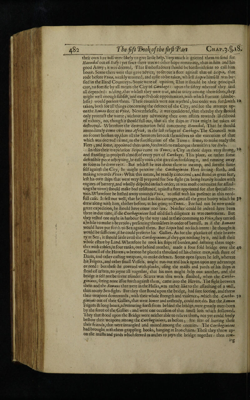 their own tree will were likely to give little help.Very much it grieved them to fend for Hannibal out of Italy : yet fince there was no other hope remaining, than in him and his good Army *, it was decreed. That Embaftadours fhould be forthwith fent to call him home. Some there were that gave advice, to fet out a fleet againft that of Scipio, that rode before Vtica, weakly manned, and eafie to be taken, whrleft Scipio himfelf was bu- lied in the Hand Countreys. Some were of opinion. That it fhould be their principall care, to fortifie by all means the City of Carthage: upon the lafery whereof they laid all depended: adding,that whileft they were true, and at unity among them (elves,they might well enough fubfift, and expcdlthofe opportunities,with which Fortune (doubt- leflej would prelent them. Thefe counfels were not reje&ed * but order was forthwith Xo taken, both for all things concerning the defence of the City, and for the attempt up¬ on the Roman fleet at Vtica. Nevertheleffe, it was confidcred,that thereby they fbould only protraft the wane 5 without any advancing their own affairs towards likelihood of victory, no, though it fhould fall our, that all the (hips at Vtica might be taken or deftroyed. Wherefore the determination held concerning Hannibal, That he fhould immediately come over into Jfrick, as the laft refuge of Carthage, The Councell was no fooner broken Up,than all the Senators betook thcmfelves to the execution of that which was decreed : fome, to the fortification of the Town * fome, to make ready the Fleet yand fome, appointed thereunto,forthwith toembarque themfclves for Italy. • In-this their trepidation Scipio comt to Tunes, a City mthoie dayes very ftrong, i0 and Handing in profpe&almoft of every part of Carthage. This place, or rather fome defenfible piece adjoyning,he eafily took, the garrifon forfaking it, and running away as foonas he drew near. But whileft he was about there to incamp, and fortifie him- felfagainft 1 he City, he might perceive the Carthaginian Fleet letting forth, and making towards Vtica: What this meant, he readily conceived 5 and flood in great fear, left his own fbips that were very ill prepared for Sea-fighr (as being heavily loaden with engines of battery,and wholly difpofedin fuch order, as was tnoft convenient for aflaul- ting the town) fhould make bad refiftaned, againft a fleet appointed for that fpeciall fer- vice. Wherefore he hafted away towards Vtica, to affifl with his prefence in this need- full cafe. It fell out well, that he had fenr his carriages,and all the great booty which he 30 drew along with him, thither before, at his going to Tunes. For had not he now made great expedition, he fhould have come too late. Neither could he indeed have been there in due time, if the Carthaginians had ufed fuch diligence as Was convenient. But they refted one night in harbour by the way: and at their comming to Vtica,they tarried a^whiletomakeabravadojprefentingthemfelvesinorderofbattell, as if the Romans would have put forth to Sea againft them. But Scipio had no fuch intent: he thought it would be fufficient,if he could preferve his Gallies. As for the pleafure of their brave¬ ry at Sea $ it fhould little avail the Carthaginians they got nothing by it, and loft their whole eftare by Land. Wherefore he took his fhips of burden,and faftning them toge¬ ther with cables,in four ranks, one behind another, made a four fold bridge over the 40 ChannelloftheHaven*, whereon he placed a thoufand of his choice men,with ftore of Darts, and other carting weapons, to make defence. Some open fpaces he left, whereat his Frigots, and other fmall Veffels, might run out and back again upon any advantage or need.: butthefe he covered with planks, ufing the marts and yards of his fhips in ftead of rafters, to joyne all together, that his men might help one another, and the bridge it felf not be torne afunder. Scarce was this work finifhed, when the Cartha¬ ginians^ feeing none iffue forth againft them, came into the Haven, The fight between them and the Romans that were in the Hulks, was rather liketothe affadtingof a wall, than to any Sea-fight. For they that flood upon the bridge, had fure footing, and threw their weapons downwards, with their whole ftrength and violence $ which the Cartha- 50 ginians out of their Gallies, that were lower and unfteady, could not do* But the Roman Frigots & long boats,adventuring forth from behind the bridge,were greatly over-born by the force of the Gallies*, and were one occafion of that fmall lots which followed. 1 hey that flood upon the Bridge were neither able to relieve them, nor yet could freely beftow their weapons among the Carthaginians, as before •, for fear of hurting thefc their friends,that were intangled and mixed among the enemies. The Carthaginians had brought with them grappling hooks, hanging at Iron chains. Thefe they threw up¬ on the mails and yards which ferved as arches to joyn the bridge together; then row-