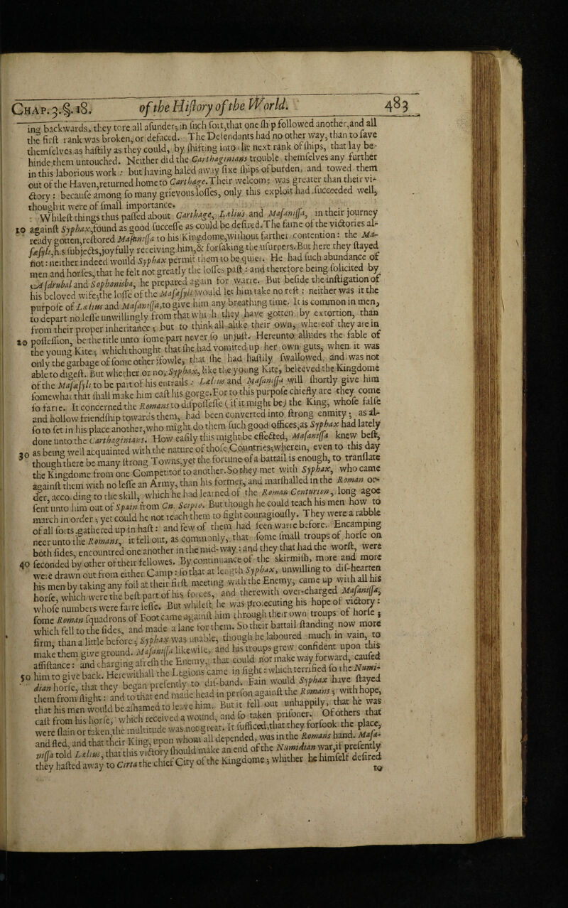lSJl^S;Mds7tFe7torc all afunder-, irt fuch foil,that one flap followed another,and all tire firft tank was broken, or defoced. The Delendants had no other way, than to fave themfelves as haftily as they could, by (hitting into die next rank 01 tops, that lay be- hmde them untouched. Neither did the Cmthagm.ms trouble themfelves any further in this laborious work : but having haled away fixe (hips of burden, and towed therrt out of the Haven returned home to Cart/w^e.Their welcome tyas greater than their vi* dory : becaufe among To many grievous Ioffes, only this exploit.had. fuceceded well, though it were of fmall importance. . ■' . , . . W bileft things thus paffed about Carthage, L&ltus and Mafiwffa, in their journey to a-ainft Sjpbaxl*found as good fucceffe as could be defined.The tame of the vidtones al¬ ready gotten,reftoredMafhmfja to his Kingdome,without farther contention: the Ma- (Mt h,s fubjeOs,joyfully receiving him,& tortaking toe ufurpers.But here they ftay.d not: neither indeed would Sjphax permit them to be quiet. He had filch abundance of men and horfes, that he felt not greatly the Ioffes patty and therefore being tolicite bv tdrubaland Sophonisb*, he prepared again tor wan e. But befide the mitigation of his beloved wifcithe Ioffe of the Mofafpli would let him take no reft: neither was it the purpofe of and JUa/k»t([tt,tQ give him any breathing time. Ins common in men, to depart no Icffeunwilhngly from that whi h they have gotten by extortion, than from their proper inheritance, but to think all alike their own, whe.eof they are in 10 pofteffion, be the title unto tome part never fo unjuft. Hereunto alludes the table of the young Kite, which thought thatAe hadvomited up her own guts, when it was only the garbage of fotneother i'fowle, that (he had haftily fvva lowed, and was not ableto digefti But whether or no like the young hire, be.eevedthc kingdoms of the MafM to be part of his entrails •• Ld,m and Mafamjjo.will fliordy give him fomewhac that (ltall make him cat! his gorge.For to this purpofe chiefly are they come fo fan e. It concerned the Roman to ditpoffeffe (it it might bej the King, whole falfe and hollow friendtop towards them, had been converted into ftrong enmity • as aN fo to fet in his place another,who might do them fuch good otfices.asiwAax had lately doneuntothet How eafily this mightbc effefted, Mafas, ft knew beft, ,o as being well acquainted with the nature of thoie ,Countnes;wkrem, even to this day J though there be many ltrong Towns,yet the fortune ot a battail is enough, to tranflate the Kingdome from one Competitor to another.So they met witn Syphax, who came aoainft them with no leffe an Army, than his forme,, and marihalled in the Ir, acco, ding to the skill, which he had learned of the Romm Cmtmm, long^agoe fent unto lum out of Spam from C», Sc,p,o. But tnough he could teach his men how to march in order, yet could he not teach them to fight couragioufly. They were a rabble of all forts .gathered up in haft: and few of them had teen wane before. Encamping neer unto tfe Romans, it fell out, as commonly, that tone tmall troupsot horfe on both fides, encotmtred one another in the mid-way: and they that had the worft, wer flOfecon^byoth.oH^U^^gm™ Ssmenbytaking'any'foil at their fir ft. meeting with the Enemy, came up vathallhs horfe which were the befl part of his forces, and therewith over-charged whofe numbers were farre leffe. But wliilcil he was projecting his hopcoi vi&ory. fome Romm fquadrons of Eoot came again!! him through their own troups of horfe s which fell to the fides and made a lane for them. So their battail handing now more firm than a little before, typbax was unable, though he laboured much in vain, o make themgive round. Mafmiffii likewite, and ids troups grew confident upon this affiftance™ arid chargiri® afrelh the Enemy, that could riot make way forward, caufed atlittance. , L ,ions canle fioht: which terrified to the Nitmi- 50 him to give back. Heiewithall the Liyoi - , |am wouU s hax have ftayed