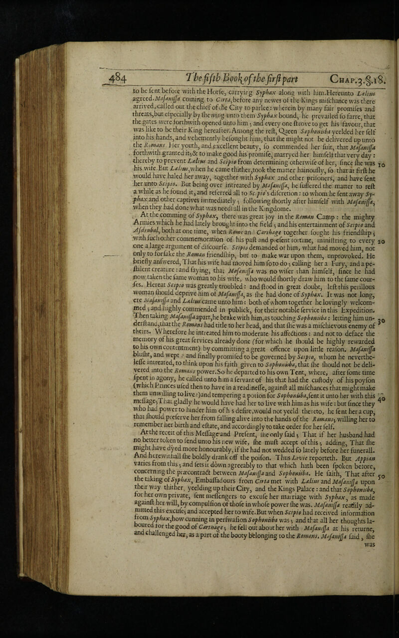 4%4_7 be fifth Boofofthe fir ft fart Chap.^.iS. to be fent before with the Horie, carrying Syphax along with him.Hereunto Lalms 3.s)rccd.MaJar/i(fa coming to Cirta^before any newes of the Kings mifcharice was there arrived, called out the chief of the City to parlee: wherein by many fair promifes and threats,but especially by Shewing unto them Syphax bounds he prevailed fo farre that the gates were forthwith opened unto him and every one drove to get his ifavour, that was like to be their King hereafter. Among the reft, Queen Sophonisba yeelded her felf into his hands, and vehemently befought him, that fhe might not be delivered up unto the Romans. Her youth, and .excellent beauty, fo commended her fuit, that Mafaniff'a - forthwith granted it-,& to make good his promifc, marryed her himfelf that very day : thereby to prevent Latins and Scipio from determining otherwife of her, fince flie was j0 his wife.But Laliu,.r,when he came thither,took the matter hainoufly, fo that at firft he would have haled her away, together with Syphax and other prifoners, and have fent her unto Scipio. But being over intreated by Mafaniffa^ he differed the matter to reft a while as lie found it, and referred all to Sapio’s diferetion: to whom he fent away Sy¬ phax and other captives immediately *, following fhortly after himfelf with Mafaniffa when they had done what was neediull in the Kingdome. At the comming of Syphax, there was great joy in the Roman Camp : the mighty Armies which he had lately brought into the field 5 and his entertainment of Sctpio and Ajdrnbal^ both at one time, when Rome an ! Carthage together fought his friendfhip - with fuchother commemoration of his paft and piefent fortune, miniftring to every 20 one a large argument of ditcourfe. Sapid demanded of him, what had moved him, not ~— only to for fake the Roman friendfhip, but to make war upon them, unprovoked. He briefly anfwered, That his wife had moved him foto do •, calling her a Fury, and a pe- ftilent creature: and faying, that MafmiJJ'a was nowifer than himfelf, fince he had now taken the fame woman to his wife, who Would fhortly draw him to the fame cour- fes. Her eat Scipio was greatly troubled: and flood in great doubt, left this peiillous woman lhould deprive him of Mafaniffa, as fhe had done of Syphax. It was not long, ere Mafaniffa and Lahm came unto him: both of w hom together he lovingly welcom- medand highly commended in publick, for their notable fervice in this Expedition. Then taking Mafaniffa aparr,he brake with him,as touching Sophonisba: letting him un- derft and,that the Romans had title to her head, and that fhe was a mifehievous enemy of * theirs. Wherefore he intreated him to moderate his affections; and not to deface the memoiy of his great fervices already done (for which he fhould be highly rewarded to his own contentment) by committing a great offence upon little real'on. Mafaniffa j !i . 5 an^ wePc •' 3°d finally promited to be governed by Sapio, whom he neverthe- lefleintieated, to think upon his faith given to Sophonisba, that fhe fhould not be deli¬ vered into the Romans power.So he departed to his own Tent, where, after fome time lpent in agony, he called unto him a fervant of his that had the cuftody of his poyfon (which Princes uled then to have in a readineffe, againft all mifchances that might make them unwilling to live.*)and tempering a potion for Sophonisba fe.nt it unto her with this 71 mefiage-,That gladly he would have had her to live with him as his wife: but fince they ^ rvho had power to hinder him of h s defire,would not yeeld thereto, he fent her a cup, that fhould pieferve her from falling alive into the hands of the Romans^ willing her to remember her birth and eftate, and accordingly to take order for her felf. Atthe receit of this Meffagc-and Prefent, iheonlyfakfo That if her husband had no better token to fend unto his new wife, fhe muft accept of this ^ adding, That fhe a V£ dyed more honourably, if fhe had not wedded fo lately before her funerall. And herewithall fhe boldly drank off the poifon. Thus Livie reporteth. But Appian varies from this 5 and lets it down agreeably to that which hath been fpoken berore, concerning the precontract between Mafaniffa and Sophonisba. He faith, That after the taking of Syphax^ Embaffadours from Cirta met with Latins and Mafaniffa upon 5 their way thither, yeelding up their City, and the Kings Palace: and that Sophonisbay for her own private, fent meffengers to excufe her marriage with Syphax, as made againft her will, by compulfion of thofc in whofe power fhe was. Mafaniffa readily ad¬ mitted this exculcg and accepted her to wife.But when Sapio had received information from Syphax^how cunning in perfwafion Sophonisba was 5 and that all her thoughts la- om ed tor the good oi Carthage he fell out about her with Mafaniffa at his returne, and challenged hex, as apart of the booty belonging to the Romans. Mafaniffa faid, fhe was