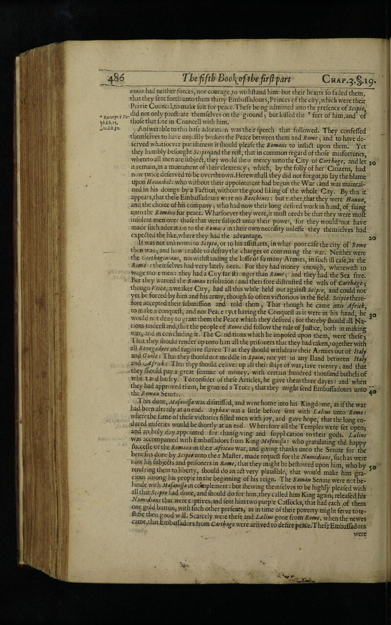 __ '3*§*^9* r.m/s had neither forces, nor courage,to withftand him: But their hearts fo failed them, that they fent forth unto them thirty Embaffadours,Princes of the city, which were their Privie CounCcl,tomake fuit for peace.Thefe being admitted into the prefence ofScipio, ■‘E^.iPfl-didnotonlyProftrate themfdves on the ground-, but killed the * feet of him, and of yb.iibas. thofe that fate in Councell with him. \,iv.hb.30. Anlwerable to this bafe adoration wastheir fpcech that followed. They confefted themfelves to have unf itly broken the Peace between them and Rome • and to have de- lerved whatfoeverpur.iihmentitfliouldpleafetheiftfw^ to inflid upon them. Yet they humbly befought Scipio^and the reft, that in common regard of thofe misfortunes whereto all men are fubjed, they would ihew mercy unto the City of Carthage, and let IO it remain,as a monument of their clemency; which, by the folly of her Citizens, had now twice deterved to be overthrown.Herewithall they did not forgot,to lay the blame upon Hamibal: who without their appointment had begun the War ;and was maintai¬ ned in his doings by a Fadion,without the good liking of the whole City. By this it appears,that thefe Embaftadours were no Rarchines: but rather,that they were Hanno and the choice of his company •, who had now their long delired work in hand, of fuing unto the Romans for peace. Whatfoever they were,it muft needs be that they were moft iniolent men over thofe that were fubjed unto their power, for they would mot have made fuch adoration to the Roman in their own necdfity unlefte they themfelves had expected the like,where they had the advantage. 2o it wasnot unknown to Scipto,oi to his affiftants, in what poor cafe the city of Rome - then was $ and how unable to defray the charges of continuing the war. Neither were the Carthaginians, riorwithftanding the loffeof fo many Armies, in fuch ill cafe,as the Romans themfelves had very lately been. For they had money enouch, wherewith to wage mo; e men: they had a Cuy far ftronger than Rome and they liad the Sea free. But they wanted the Roman refoltuion: and therefore diftrufted the wals of Carthage 5 thougu Vtica, aweaker City, had all this while held out againft Scipio, and could not yet be forced by him and his army, though fo often victorious in the field. Scipio there- fioie accepted their fubmiffioii and told them. That though he came into Africk, to make a conqucft, and not Pear e : yet having the Conqucft as it were in his hand, he’ w°uld not deny to grant them the Peace which they defired for thereby fhould all Na¬ tions underftandjthat the people of Rome did follow the rule of Juftice, both in making war,: and m concluding it. The Ch ndtions which he impofed upon them, were thefe; 1 hat they fhould render up unto him all the prifoners that they had taken,together with all Rmegadpes and fugitive Oaves: That they fhould withdraw their Armies out of Italy and Gaule: That they fhoiild not meddle in Spam, nor yet in any Hand between Italy and ^Africk: Thar thfy fhould deliver up all their fhips of war, fave twenty; and that they fhould pay a great fumme of money , with certain hundred thoufand bufhds of - whe; t and barley. Toconfider of thefe Articles, he gave them three dayes: and when they had approved them, he granted a Truce; that they might fend Embaffadours unto 7* the Roman benate. T* 30 This done, Mafanip was difmifTed, and went home into his Kingdome, as if the war had been already at an end. Sjphax was a little before fent with Lalms unto Rome: where the fame of thefe victories filled men with joy, and gave hope, that the lone en¬ dured naileries would be (hortly at an end. Wherefore all the Temples were fet open- and an holy day appointed for ihanlgiving and fupphcation to their gods. L&htts was accompanied with Embaffadors from King Mafamp: who gratulating the. happy luccefle of the Romans in their African war, and giving thanks unto the Senate for the bene its done by Scipio unto their Mafter, made requeft for the Numidtans, fuchas were now his fubjeds and prifoners in Rome, chat they might be beftowed upon him, who by rendring them to liberty, fhould do an ad very piaufible, that would make him era- 5 cious among his people in the beginning of his reign. The Roman Senate were net be- hinde with Majamp in complement: but fhewing themfelves to be highly pleafed with all that Scipio had done, and fhould do for him,they called him King again- rclcafed his A urmdians that were captives;and fent him two purple Caffocks, that had each ,of them one gold button, with fuch other prefents, as in time of their poverty might ferve tote- nihe their good wdl. Scarcely were thefe and Ldtw gone from Rome, when the newes came,that tmbalfadors from Carthage were arrived to defirc peace.Thefg Embaftadors , were