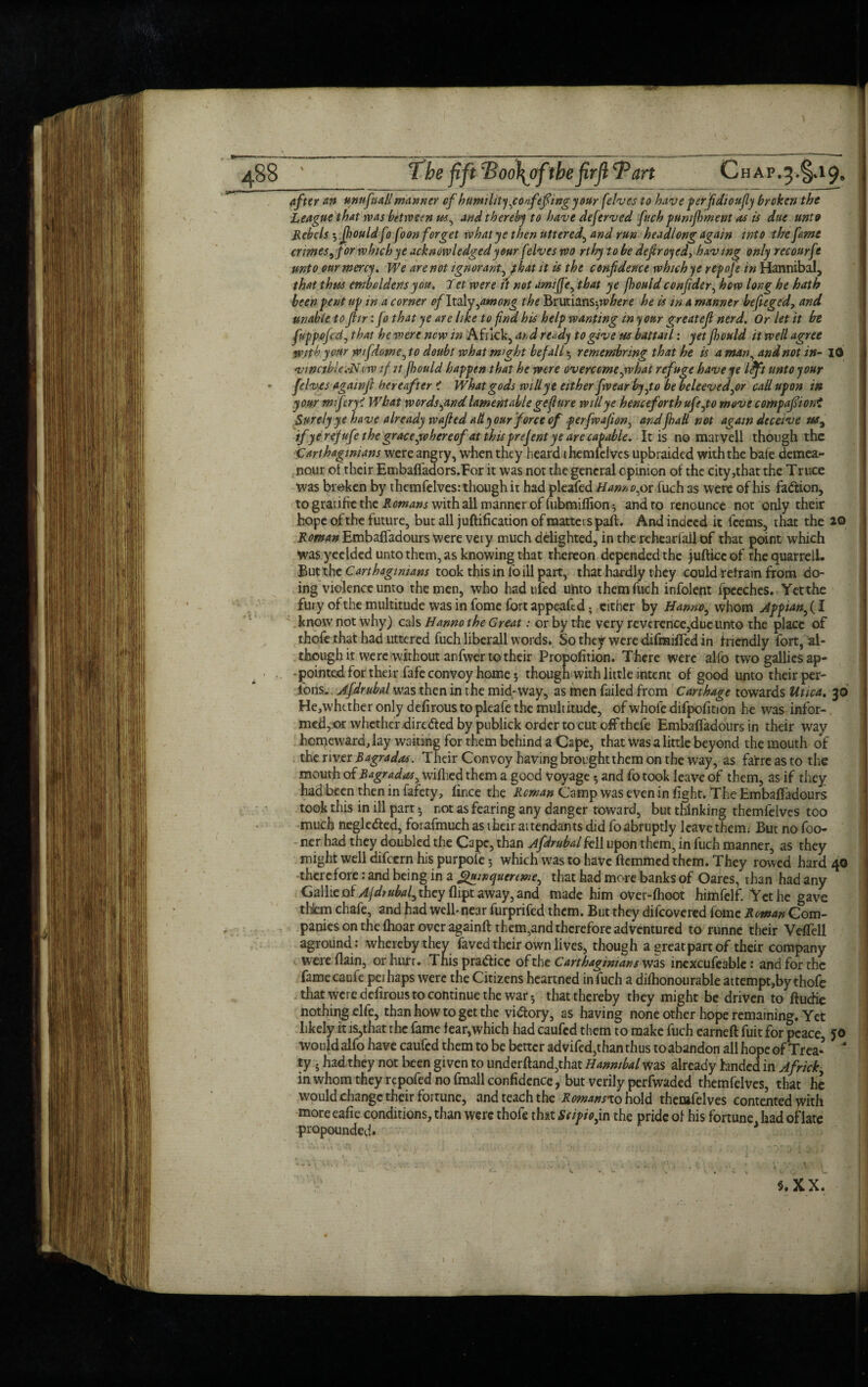 after an unufnaH manner of humility jonfefiing your (elves to have perfidtoufly broken the League that was between us, and thereby to have dejerved fuch pumjhment as is due unto Rebels 3 Jfjouldfo foon forget what ye then uttered, and run headlong again into the fame crimes, Jor which ye acknowledged your fdves wo rthy to be defrayed, having only recourfr unto our mercy* We are not ignorant, f lat it is the confidence which ye repofe in Hannibal, that thus emboldens you. Jet were it not ami fie, that ye jhould confide r, how long he hath been pent tip in a corner of Italy,among the TStVkitmsjvbere he is in a manner befieged, and unable to fiir: fo that ye are like to find his help wanting in your greatefi nerd. Or let it be fuppofcztj that he were new in Africk, and ready to give us battail: yet Jhould it well agree with your wifdome, to doubt what might befall - remembring that he is a man, and not in- Id vmctble.-N tw if it jhould happen that he were overcome ,w hat refuge have ye l Oft unto your felves again ft hereafter ? What gods will ye either fw ear by,to be beleeved,or call upon in your miferyi What words jind lamentable geflure will ye henceforth ufe,to move compafiioni Surely ye have already wafied alt your force of perfwafion, andfhaU not again deceive us, if ye rejufe the grace jvhereof at this prejent ye are capable. It is no marvell though the Carthaginians were angry, when they heard themfelves upbraided with the bale demea¬ nour ot their Embafladors.Eor it was not the general opinion of the city,that the Truce was broken by themfelves: though it had pleafed Hanno,or fuch as were of his faction, to graufre the Romans with all manner of fubmiflion^ andro renounce not only their hope of the future, but all juftification of matters paft. And indeed it feems, that the 2© Roman Embaftadours were very much delighted, in the reheadail of that point which was yeelded unto them, as knowing that thereon depended the jufti.ee of thequarrell. But the Carthaginians took this in foill part, that hardly t hey could retrain from do¬ ing violence unto the men, who hadufed unto them fuch infolent fpeeches. Yet the fury of the multitude was in fome fort appeaftd; cither by Hanno, whom Appianfil know not why) cals Hanno the Great: or by the very reverence,due unto the place of thofe that had uttered fuch liberall words. So they were difmifted in friendly fort, al¬ though it were without anfwer to their Propofition. There were alfo two gallies ap- . ■ ■. * pointed for their fafe convoy home 3 though with little intent of good unto their per- fons. Ajdrubal was then in the mid-way, as men failed from Carthage towards Utica. 30 He,whether only defirous to pleafe the multitude, of whole difpofition he was infor-. med, or whether dire&ed by publick order to cut off thefe Embaftadours in their way homeward, lay waiting for them behind a Cape, that Was a little beyond the mouth of the river Bagradas. Their Convoy having brought them on the way, as farre as to the mout h of Bagradas, wiflied them a good voyage 5 and fo took leave of them, as if they had been then in fafety, fince the Reman Camp was even in fight. The Embaftadours took this in ill part * not as fearing any danger toward, but thinking themfelves too much negledled, forafmuch as their aitendants did fo abruptly leave them; But no foo- ner had they doubled the Cape, than Afdrubal fell upon them, in fuch manner, as they might well difeern his purpofe 3 which was to have fternmed them. They rowed hard 40 there fore: and being in a guinquertwe, that had more banks of Oares, than had any Gallie oi Ajdiubaf they dipt away, and made him over-fhoot himfelf. Yet he gave thlem chafe, and had well-near furprifed them. But they difeovered fome Roman Com¬ panies on the fhoar over againft them,and therefore adventured to runne their Veftell aground : whereby they faved their own lives, though a great part of their company were (lain, orhurr. This practice of the Carthaginians was inexcusable: and for the fame caufe pei haps were the Citizens heartned in fuch a difhonourable attempt,by thofe that were defirous to continue the war 5 that thereby they might be driven to ftudie nothing elfe, than how to get the vidtory, as having none other hope remaining. Yet likely it is,that the fame fear,which had caufed them to make fuch earned fuit for peace, jo would alfo have caufed them to be better advifed,than thus toabandon all hope of Trea-  ty . had they not been given to underftand,that Hannibal Was already Ended in Africk, in whom they rtpofed no fmall confidence, but verily perfwaded themfelves, that he would change their fortune, and teach the Romansxohold themfelves contented with more eafie conditions, than were thofe that Scipiojn the pride of his fortune had oflate propounded. * S.XX.