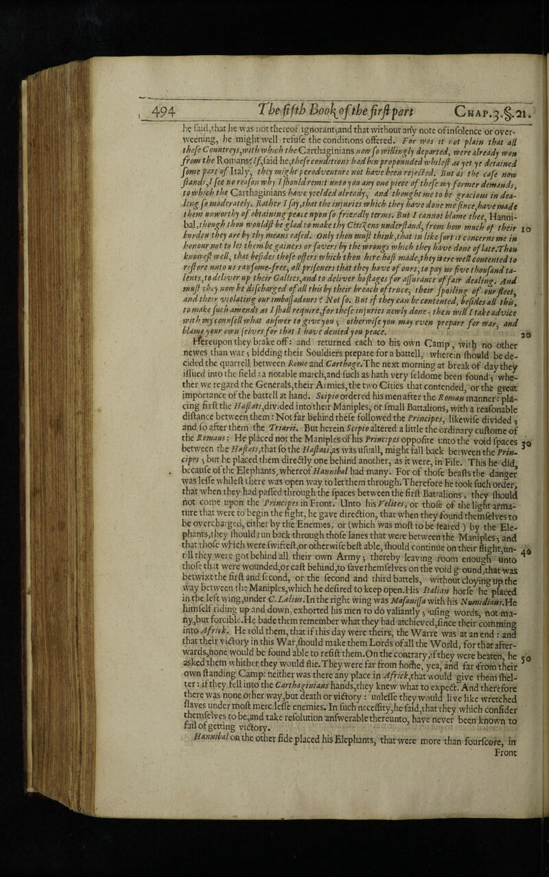 he faid,that he was not thereof lgnorant^and that without any note ofinfolence or ovcr^ weening, he might well refufe the conditions offered. For was it r ot plain that all thefe Countreysjvith which the Carthaginians now fo willingly departed, were already won from the Romans?//’,laid hc,thefe conditions had bin propounded wbulefl as yet ye detained fome part of Italy, they might per adventure not have been rejected. But as the cafe now ftandsfl fee no reafon why Iflotild remit unto you any one piece of thefe my former demands to which the Carthaginians have yeelded already, and thought me to he gracious in dea¬ ling f9 moderately. Rather Ifay,that the injuries which they have done me fince five made them unworthy of obtaining peat e upon fo friendly terms. But I cannot blame thee Hanni- bal ,t hough thou wouldfi be glad to make thy Citizens underf and', from how much of their 10 burden they are by thy means eafed. Only thou mufl think,that in like fort :t concerns me in honour not to let thcmbe gainers or fivers by the wrongs which they have done oflate.Fhou know eft w elf that befides thofe offers which then here hafl made fhty were welt contented to reft ore unto us ranfome-free, all pr if oners that they have of ours, to pay us five thou find ta¬ lent s,to deliver up their G allies,and to deliver hoflages for affurance of fair dealing. And muf they now be difeharged of all this by their breach of truce, thetr fpolling of. our fleet, and their violating our tmbafjadours < Not fo. But if they can be contented, befides all this, to make fuch amends as I flail require,for thefe injuries newly done. then will I take advice with my conn fell what anfwer to give you • otherwife you may even prepare for war and blame your own [elves for that I have denied you peace. 3 26 hereupon they brake off: and returned each to his own Camp, with no other newes than war; bidding their Souldiers prepare for a battell, wherein fhould be de¬ cided the quarrell between Rome 2.nd Carthage.The next morning at break of day they itfued into the field: a notable march,and fuch as hath very fddome been found * whe¬ ther we regard the Generals,their Armies, the two Cities that contended, or the great importance of the battell at hand. Stipio ordered his men after the Roman manner: pla¬ cing firft the H ajl at 1,divided into their Maniples, or fmall Battalions, with a reafonable diftance between them: Not far behind thefe followed the Principes, likewife divided - and lo after them the 1'narii. But herein Scipto altered a little the ordinary cuflomc of the Romans: He placed not the Maniples of his Principes opposite unto the voidfpaces between the Haftati,that fo the Haflati,as was ufuall, might fall back between the Prin- * cipes ; but he placed them diredly one behind another, as it were, in File. This he did . bccaufe of the Elephants, whereof Hannibal had many. For of thofe beads the danger was leffe whiled there was open way to letthem through.Therefore he took fuch order, that when they had paffed through the fpaces between the fird Battalions, they Ihould not come upon the Principes in Front. Unto his Fehtes, or thofe of the li^ht arma¬ ture that were to begin the fight, he gave dire&ion, that when they found themtelvesto be overcharged, either by the Enemies, or (which was mod to be feared ) by the Ele- phants,they Ihould run back through thofe lanes that were between the Maniples • and that thofe which were fwifted,or otherwife bed able, Ihould continue on their flight un- t-11 they were got behind all their own Army; thereby leaving room enough unto ^ thofe that were wounded,or cad behind,to lave rhemfelves on the void g ound,that was betwixt the fiid and fecond, or the fecond and third battels, without cloying up the way between the Maniples,which he dedred to keep open.His Italian horfe he placed in the left wing,under C.L&lius.In the right wing was Mafantffa with his Nwmdians.Hc himfeif riding up and down, exhorted his men to do valiantly; aifing words, not ma¬ ny,but forcible.He bade them remember what they had achieved,fince their comming into Afriek. He told them, that if this day were theirs, the Warre was at an end : and that their vitfory in this War,Ihould make them Lords of all the World, for that after¬ wards,none would be found able to refift them.On the contrary ,if they were beaten he asked them whither they would flie.They were far from hodie, yea, and far From their 5 own (landing Camp: neither was there any place in Africk,that would give them fhel- ter: if they fell into the Carthaginians hands,they knew what to expeft. And therefore there was none other way, but death or vi&ory : unleffe they would live like wretched (laves under mod meroleffe enemies. In fuch neceffity,he faid,that they which confider themfelves to be,and take refolution anfwerable thereunto, have never been known to rail of getting vi&ory. Hannibal on the other fide placed his Elephants, that were more than fourfeore, in Front