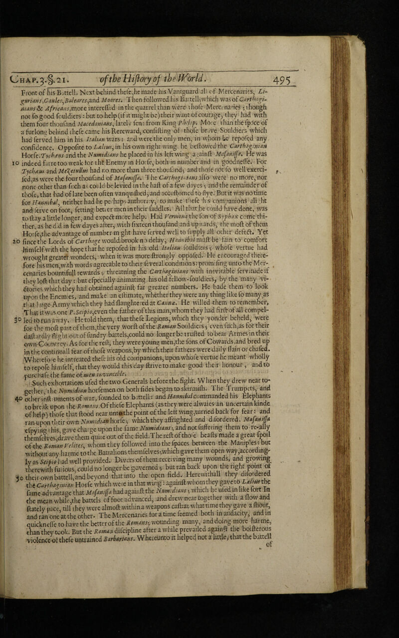 Front of his Battell. Next behind thefe,he made hisVantguard all of Mercenaries, Li¬ gurians .Gaules^ B aleares^z nd Moores. Then followed Iris Hutelfwhich was of Carthagi¬ nians & Africans, more interdftd in the quarrel than were ihofe Mercenaries 5 though not fo good fouldiers: but to help (if it might be) their want 6fcourage, they had with them four thoufand Macedonians, lately fenc from King Philip. More than the fplee of a furlong behind thefe came his Rereward, confiding 6f thofe bpave Souldiers which had ferved him in his Italian wars 5 ar.d were the only men, in whom be repofed any confidence. Oppofite to Ldliue, in his own right wing he bellowed the Carthaginian Hork.Tychaus and the Numidians he placed in his left wing againd Mafaniffa. He was 10 indeed far re too weak lor the Enemy in Horfe, both in number and in goodnclTe. For Tyckeus and Me\etuUm had r.o more than three thoufand-, and thole not fo well exerci- ^ led as were the four thoufand of Mafamffk. 7 he Carthaginians alfo were no more, nor none other than frch as could be levied in the had of a few dayes and the remainder of thofe, that had of late been often vanquillied, and accudomed to flye. But it was no time for Hanmhaf neither had he perhaps authority, to make thefe h.s companions alight and ferve on foot, fetting better men in their laddies. All that he could have done, was to day a little longer, and expedt more help. Had Vermina the fon of Syphax come thi¬ ther, as he did in few dayes after, with fixteen thoufand and upwards, the mod of them Horfe,the advantage of number might have ferved well to fupply all other defed. Yet 20 fince the Lords of Carthage would brook no delay, Hanmb.il mud be fain to comfort frimfelfwith the hope that he repofed in his old Italian fouldiers-, whole vertue had wrought greater wonders, when it was more drongly oppofed. He encouraged there¬ fore his men,with words agreeable to their feveral condition s: promifing unto the Mer- § cenaries bountifull rewards -, threatning the Carthaginians with inevitable fervitude if they lod that day: but efpecially animating his old fellow* fouldiers, by the many vi- dories which they had obtained againd far greater numbers. He bade them to look upon the Enemies, and make an edimate, whether they were any thing like fo many,as that hu?e Army which they had flaughteied at Carina. He willed them toiemcmbei. That it was one P.Scipio.cvm the father of this man,whom they had firdof ail compel¬ led to run away. He told them, that thefe Legions, which they yonder beheld, were for the mod part of them,the very word of the Roman Souldiers even fuch,as for their dadardly flight out of fund ry battels,could no longer be truded to bear Armes in their own Goumrey. As for the red, they were young men,the fons of Cowards,and bred up in the conunuall fear of thofe weapons,by which their fathers were daily (lain or chafed. Wherefc'e he intreated thefe his old companions, upon whofe vertue he meant wholly to re pole himfelf, that they would this day drive to make good their honour, and to purchak the fame of men invincible. Such exhortations ufed the two Generals beforethe fight. When they drew near to* gether the Numidian horfemen on both fides began to skirmidi. The Trumpets, and ^.o other induments of war, founded to battell: %x\&Hannibalcommanded his Elephants to break upon the Romans.Of thefe Elephants (as they were alwaies an uncertain kinde of help) thofe that dood near untothe point of the kit wing,turned back for fear: and rarrupon their own Numidian horfe which they affrighted and difordered. Majanifla efpving this gave chai se upon the fame Numidians \ and not differing them to re»ally themfelves drave them quite out of the field.The red of tho re beads made a great fpoil oftht Roman Velites, whom they followed into the fpaces between the Maniples : but without any harme to the Battalions themfelves -,which gave them open way,according' !v as Sapio had well provided. Divers of them receiving many wounds, and growing ^ therewith fui ious, could no longer be governed 5 butranback upon the right point of 50 their ownbattell,and beyond thatinto the open field. Herewithall they diiordered the Carthaymian Horfe which were in that wing: againd whom they gaveto'Lxliu* the fame advantage that Mafamfa had againd the Nam;duns $ which he uled in like fort. In the mean while,the battels of foot advanced, and drew near together with a flow and ftately pace till they were almod within a weapons cad:at what time they gave a ftiout, and ran one at the other- The Mercenaries for a time feemed both in audacity, and in quicknede to have the better of the Romanswounding many and doing more harme, than they took. But the Roman difcipline after a while prevailed againd the boiderous violence of thefe untrained Barbarians. Whereunto it helper not a little > that the battell 01