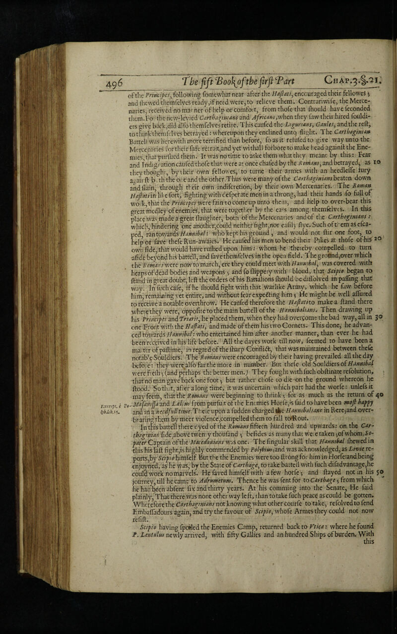 of the Principes, following fomewhat near after the Haflati, encouraged their fellowes 5 and ihewed themfelves ready, if need were, to relieve them. Contrariwife, the Merce¬ naries, received no manner of help or comfoit, from thofe that (hould havefeconded thcm.Fo the new-levied Cart hitmans and Africans, when they faw their hired fouldi- ers sive back.did alfo themfelves retire. This caufed the Ligurians, Gaides, and the reft, tothinkthemfdves betrayed: whereupon they enclined unto, flight. The Carthaginian Battel 1 was herewith more terrified than before, fo as it refufed to give way unto the Mercenaries for their fafe re:raft.and yet withall forbore to make head againft the Ene¬ mies, that purfued them. It was no time to aske them what they meant by this: Fear and Indication caufed thofe that were at once chafed by the Romans, and betrayed, as 10 they thought, by their own felloues, to turne their armes with an heedlefle fury a-airft b.th the ore and the other.Thus were many ofthe Carthaginians beaten down and (lain, through their own indifcretion, by their own Mercenaries. The Roman Hafiati in like Fort, fighting with defperate men in a throng, had their hands fo full of wo, k, that the Principes were fain to come up unto them, and help to over-bear this F great medley of enemies, that were together by the ears among themfelves. In this place was made a great (laughter, both ofthe Mercenaries and of the Carthaginians : which, hindering one another,could neither fight,nor eafily flye. Such of them as efca- ped, ran towards Hannibal: who kept his ground , and would not ftir one foot, to help or fave thefe Run-awaies. Fie caufed his men to bend their Pikes at thofe of-hi* 20 own fide, that would have rufhed upon him*: whom he thereby compelled to turn afide beyond his battel), and fave themfelves in the open field. The ground,over which the Remans were now to march, ere they could meet with Hannibal, was covered with heaps of dead bodies and weapons •, and foflippery with bloud, that Scipio began to ftand in great doubt, left the orders of his Battalions (hould be diflblved in paffmg that W3y. In Rich cafe, if he (hould fight with that warlike Army, which he faw before him, remaining vet entire, and without fear expecting him ? He might be well allured to receive a notable overthrow. He caufed therefore the H aflat no make a ftand there where they were, oppofite to the main battell ofthe Hannibaluns, Then drawing up his Principes and Trtarir, he placed them, when they had overcome the bad way, all in 30 one Front with the Haflati, and made of them his two Cornets. This done, he advan¬ ced towards Hannibal: who entertained him after another manner, than ever he had been received in his life before. All the dayes work till now, feemed to have been a matter ofpaftime, in regard ofthe (harp Conflict, that was maintained between thefe notab'e Souldiers. The Romans were encouraged by thei r having prevailed all the day befoie: they were alfo far the more in number. But thefe old Souldiers of Hannibal were frefli •, (and perhaps the better men.; They fought withfuch obftinate refolution, 1 that no man gave back one foot •, but rather chofe to die-on the ground whereon he flood. So that, after a long time, it was uncertain which part had the worfe: unlefs it mayfeem, that the Romans were beginning to (Iftink •, for as much as the return of 40 r.xccrpt. e Fo- Mafwifla and Laliu* from purfutr ofthe Enemies Horfe,is faid to have been mofi happy lybAbn). and in a necdfulltime-.Thtle upon a fudden charged the Hanmbalianr in Rcrc-,and over¬ bearing them by meet violence,compelled them to fall tO'Rout. In this battell there eyed of the Remans fifteen hundred and upwards: on the Car¬ thaginian fide,abovctwen y thoufand *, befides as many that We; e taken *,ofwhom,£y- pater Captain ofthe Macedonians was one. Thefingular skill that Hannibal (hewed in this his laft fight,is highly commended by Polybius ^and was acknowledged, as Livie re- ports,by Stip/o himfelf But the the Enemies were too ftrongfor him in Horfe:and being enjoyned, as he Was, by the State of Carthage, to take baited with fuch difadvantage,he could work no marvels. He faved himfelf with a few horfe-, and ftayed not in his fo journey, till he came to Adrumetum. Thence he was fent for to Carthage $ from which he had been abfent fix and thirty years. At his comming into the Senate, He faid plainly, That there was none other way left, than to take fuch peace as could be gotten. Wherefore the Carthaginians not knowing what other courfe to take, refolvedto fend Embaffadours again, and try the favour of Scipio, whole Armes they could not now refill. Scipio having fpodedthe Enemies Camp, returned back to Vtica: where he found J*. Lentulm newly arrived, with fifty Gallics and an hundred Ships of burden. With this