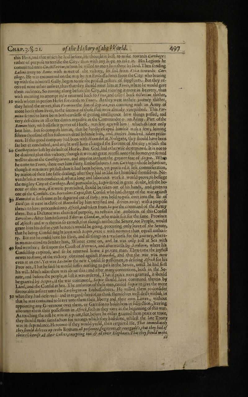 this Fleet,and thatwhich he had before,He thought it belt to make towards Carthage ; rather of purpofc to tern fie the City, than with any hope to take it. His Legions he committed unto Cn.Octaviw^whom he willed to meet him there by land.Then fending L&htts away to Rome with newesof the victory, let fail horn Vtiea towards Car¬ thage. He was encountred on the way by ten Embafladours from the City: who bearing up with the admirall Gaily,began to ufe the pitifull gefture of iuppliants. But they re¬ ceived none other anfwer,than that they fhould meet him at Tunes,where he would give them audience. So rowing along before the City,and viewing it more in bravery, than with meaning to attempt it, he returned back to T tica^and called back Oclavius thither^ io with whom in perion He fet forwards to Tunes. As they were in their journey thither, they heard the newes,that Vevmina the fon of Syphax,was camming with an Army of more horfe than Foot, to the fuccour ofthofe that were already vanquifhed. This Ver¬ min a feems to have been both carelefie of getting intelligence how things puffed, and very deft drive in all other duties requifite in the Commander p. an Army. Part ofthe Roman foot, with all their power of Horfe, was fent aganft him : which did not only beat him, but focompafshimin, that he hardly efcaped himfelf w.tha few-, leaving fifteen thoufand of his followers dead behinde him, and twelve hundred taken prifo- ners. If this pood company had been with Hannibal at Nadagara, they fliould have been far bet er concluded, and might well have changed the Fortune of the day, which the 20 Carthaginian loft by default of Horfe* But God had otherwise determined. It is notto be doubted that this vidory, though it were no great accefie unto the former-,yet ferved well to daunt the Carthaginians^ and imprint in them the greater fear of Scipio. Whop, he came to Tunes there met him thirty EmbafTadpurs f pm Cartbagr.whofe behaviour, though it was more pitifull than it had been before, yet proem ed it lefs commiferation, by reafon of their late falfe dealing, after they had in like fort humbled themfelves. Nc- verthelefs it was confidercd,what a long and laborious work it would prove,to befiege the mighty City of Carthage. And particularly, Scipio Hood in great doubt, left the ho¬ nour ot this war, if it were protraded, fliould be taken out of his hands, and given to one ofthe Confuls. Cn. Servilius Capio,that Conful who had charge of the war agamft ,n Hannibal at ftcli tune as he departed out of Italy: was bold to pafs over into the lie of 5 Sieil (as it were in chafe of Hannibal by him terrified and driven away) with a purpolc thence to have proceededinto Africk,and taken from Scipio the command of the Army there But a Didator was ch'ofen of purpofc, to reftrain the ambition of this Conful Servility. After him followed Tiberius Claudius, who made fuit for the fame Province of Afnck: and w is therein fo earneft,that though neither the Senate nor People, would grant him his defire yet he needs would be going, procuring only leave of the Senate, that he beiim Conful might jovn with Scipio,were it with no more than equall authou- rv. But ere he could have his Fleet, and all things in a rcaduicfs for the journeywhere- in no man eared to further him. Winter came on and he was only toft at Sea witfi 40 foul weather , fir ft upon the Coaft of Hetrnria, and afterwards by Sardinia- where his Conful (hip expired, and fo he returned home a private man. Then came the joyfull newes to Rome ofthe vidory obtained againik Hannibal, and thagthe war was now even at an end.Y et was Lentdm the new Conful fo paffionate in Mitmg4frtck for his Province, That he faid he would fuffer nothing to pals in the Senate, untill he had nrft his will. Much adoe there was about this: and after many contentions, both in the Se¬ nate, and before the people^ la ft it was ordered, Tim if peace were granted it fhould be granted by Sapio \ if the war continued, Scipio fhould have command therein by Land, and the Conful at Sea. The ambition of theft men,caufed Scipio to give the more favourable anfwer unto the Carthaginian EmbafTadours. He willed them to confider 50 what they had dclerved: and in regard thereof,to think themielves well dealt withal, iri that he was contented to leave unto them their liberty an$l their own Lawes, without appointing any Governour over them, or Garnfon to hold them in fubjedion, leaving alio unto Sera their pofftflions in Jfiickjuch as they were at the beginning of this war. As touching the reft be was at a point,that,before he either granted them peace or truce they fhould make fatisfadion for wrongs which they had done, wlide ftt he late Treaty was in dependance.Hereunto if they would yceld then required He, That immediately they Ihould deli v er up to the Romans all prifonersjugitives& rtnegUo s Jhat they hadjj theindikemfe all then Callus,excepting ten: & all then Elephants.That they jhouid make 4# t
