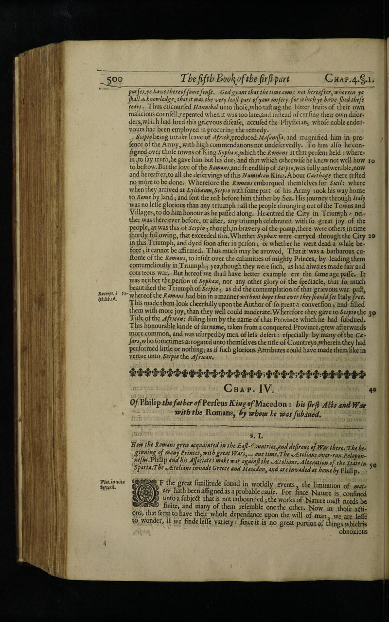 Excerpt, e (jb.lib.i6. purfesje have thereof feme f-nfe. God grant that the time come not hereafter, wherein ye jhall iu knowledge, that it was the very leaf part ofyourmifery for which ye have jhedthefe tears. Thus difcourfed Hannibal unto thofe,who tailing the bitter fruits oF their own malicious counfell,repented when it was too late-,and inftead of curling their own difor- ders,which had bred this grievous difeafe, accufcd the Phyfician, whofe noble endea¬ vours had been employed in procuring the remedy. .. Scipio being to take leave of Afnck^roduccd Mafantjfa, and magnified him in pre- fcnce of the Army, with high commendations not undefcrvedly. To him alfo hecon- figned over thofe towns of King Syphax^ which the Romans at that prefent held : where^ in ,tp fay truth,hc gave him but his due-, and that which otherwile he knew not well how 10 to beflow.But the love of the Romans ,and frendfhip of Scipio^was fully anfwerable,now and hereafter,to all the defervings of this Numidian King. About Carthage there refted no more to be done. Wherefore the ikw^embarqued themfelves for Sicili where when they arrived at Lylibaum^Sctpio with fome part of his Army took his way home to Rome by land ; and fent the reft before him thither by Sea. His journey through Italy was no leffe glorious than any triumph : all the people thronging out of the Towns and Villages, to do him honour as he pafted along. He^ntredthe City in Triumph.* nei¬ ther was there ever before, or after, any triumph celebrated with fo great joy of the people, as was this of Scipio • though,in bravery of the pomp,there were others in time lhortly following, that exceeded this. Whether Syphax were carryed through the City 20 in this Triumph, and dyed foon after in prifon 5 or whether he were dead a while be¬ fore -, it cannot be affirmed. Thus much may be avowed. That it was a barbarous cu- flome of the Remans, to infult over the calamities of mighty Princes, by leading them contumelioufiy in Triumph,; yea,though they were fuch, as had alwaies made fair and courteous war. But hereof we fhall have better example ere the fame age paffe. It was neither the perfon of Syphax, nor any other glory of the fpedacle, that fo much beautified the Triumph of Scipio- as did the contemplation of that grievous war paft, Vo whereof the R omans had bin in a manner without hope that ever they jbould fet Italy free. This made them look cheerfully upon the Author of fo great a converfion* and filled them with more joy, than they Well could moderate. Wherefore they gave to Scipio the 30 T itle of the Afrtcan: Ailing him by the name of that Province which he had fubdued. This honourable kinde of furname, taken from a conquered Province,grew afterwards more common, and w'as ufurped by men oflcfs defert: efpecially bymanyofthe C&- farsi who fometimes arrogated unto themfelves the title of Countreys, wherein they had perf ormed little or nothing; as if fuch glorious Attributes could have made them like in vertue unto Scipio the African. Chap. IV. 49 . 4 j . .iv i l i \ -•»-j,ix i j 70 .f O/Philip the father o/Perfeus KingofWlzcc&an : his flrfl Ads and War mtb the Romans, by whom he was fubdued. o 'io rr-'.t §. I. Flat.in vita iertarii. U ow the Romans grew acquainted in the Eafl- dentries ^and defirous ofwar there. The be- gening of many Princes y with great Wars,one time.The -AEtolians over-run Pelopon- neftu. Philip and his Afjeciates make war again ft the ^tolians. Alteration of the State in <a Sparta.The Italians invade Greece and Macedon, and are invaded at home by Philip. 5 ■ T the great fimilitude found in worldly events, the limitation of mat¬ ter hath been affigned as a probable caufe. For fincc Nature is confined unto a fubjedt that is not unbounded; the works of Nature muft needs be - - finite, and many of them refemblc one the other. Now in thofe a<fti- ons, that feem to have their whole dependance upon the will of man, we are leffe to wonder, if we finde leiTe variety: fxncc it is no great portion of things whiefns obnoxious