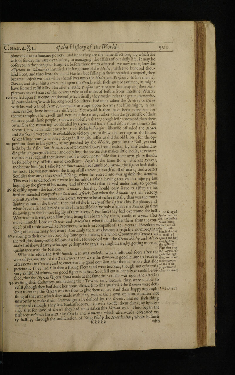 obnoxious unto humane power; and hnce they are the lame affections, by which the wils of fundry men are over-ruled, in managing the affairs of our daily life. It may be obferved in the change of Empiies, before thofe times whereof we now write, how the Adrians or Chaldeans invaded the kmgdome ofthc Medes, with two hundred thou¬ sand Foot, and threcfcore thou land Horfe .• but failing in their intended conqueft, they became fobjeft within a while themfelves unto the Medes and Perfians. In like manner Darius, and after him Xerxes- fell upon the Greeks with fuch number of men, as might have feemed refiftlcfle. But after that the P rfians we e beaten home again, their Em* pile was never fecure of the Greeks: who at all times of leifure from inteftine War re, 10 devifed upon that conqucft thereof,which finally they made under the great Alexander. If Nabuchedomfor with his rough old Souldiers, had unde taken the Medes: or Cyrus ^ with his wel-trained Army, had made attempt upon Greece • the iiliie might, in hu mane reafon, have been farre different. Yet would it then have been expedient for them to employ the travell and vertue of their men, rather than the greatneffe of their names a°ainft thole people 5 that were no leffe valiant,though leffe renowned,than their own. For the menacing words ufed by Cyrw, and fome fmall difpleafurcs done to the Greeks ( in which kinde it may be, that Nabuchodomfor likewile offended the Medes and Per funs) were not fo available to victory , as to draw on revenge in the future. Great Kingdomesawhen they decay in {l ength, differ as did the old Lion , for the op- 20 preffion done in his youth * being pinched by the Wolfe, gored by the Bull, yea and kickt by the Affe. But Princes are oltencarried away from reafon, by mii-underftan- dina the language of Fame: and defpifing the vertue that makes little noife, adventure to provoke it againft themfelves -, as if it were not poffiblethat their own glory Ihould be foiled by any of leffe-noied excellence. Againft the lame ftone, whereat Xerxes, and before him fas I take it) Evilmerodach,had '(tumbled, Pyrrhus the Epirot hath dalht his foot. He was not indeed the King of all Greece • though mod of mark, and abetter Souldier than any other Greehjh King, when he entred into war againft the Rowans. This war he undertook as it were for his minds lake: having received no injury but hoping by the ffory of his name, and ofthe Greeks that ferved under him, to prevail 30 foeafily againft the barbarous Romans, that they Ihould only ferve as aiftep to his further intended conquefts,ofS/V/7 and Africk. But when the Romans by their viftory againft Pyrrhus, had found their own vertue to be of richer metall, than was the more fhininCT valour of the Greeks: then did all the bravery of the Epirot (his Elephants and whatloever elfe had ferved to make him terrible) ferve only to make the Romans,in time following, to think more highly of themfelves. * For fince they had overcome the belt * xhc Klng 0* Wa rriour in Greece, even Him, that, being thus beaten by them could in a year after make himfelf Lord of-Greece and Macedon: what fliould hinder them from the con- Naviejbeing aueft of all thofe unwarlike Provinces, which incompaffeof 12. years a Macedonian b^cnomoi King of late memory had won i Certainly there was hereunto requ.fire no more,than ^ 40 to bang to their own devotion by fome good means, the whole Country of Greece: a 1 thofe 0f the reflet his done,would follow if it felt. How to deal with the Greeks^ <indr had lbewed away:which,or perhaps a be ter* they might leain,by getting mo - - the grWn 1 • 1 1 \i,r:An Fleet that ever ^Whendaei-efore the firftPunick war was ended, which followed foon after the wars of Pyrrhus and of the Tarenmes: then were the Romans at good let lure to hearken ther, we never after newes in Greece •, and to entertain any good occafion, that ihould be on that • prefented/T hey had alfo then a ftrong Fleet: and were become though not othei wife preparations 1 very skilfull Mariners, yet good fighters at Sea So it fell our as happily as coddMae filed that the Illyrian Queen Teuta made at the fame time cruell ^ war upon the Greeks . wafting their Countrey, and hacking their Towns, only becauie they were unabL to 5 refill though they had done her none ofence.Into this quarrell if the Romans were deft- rous to enter ♦ the Queen was not flow to give them caule. And their happy accompli- I*.**.*.* fhirw of that war which they made With Her, was, in their own opinion, a matter not unworthy to make their Patronage to bedefired by the Greeks. But no fuch thing hanoened:though they fentEmbaffadours, asitwere tooftcr themfelves-, byfigmfy- ingfthat for love of Greece they had undertaken this flyrian vvar- Tbus be8a tbcJ firft acquaintance betwixt the Greeks and Romans: which afterwards enciealed ve¬ ry haftlly, through the indiferetion of KingPhd^sht Wetdonm