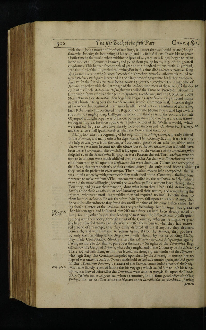 The ft ft TSooh^ofthefirjl Tart Chap.^.^i, with them, being now the fubjeCt oFour ftory, it is meet that we fhould relate (though fomewhat briefly) the beginning of his reign,and his fir ft Actions. It was like to prove a bufie time in the world,when,within the {pace of 4, years, new Kings began to reign in the molt of all Countries known $ and 3. of them young boies, in 3. of the great eft kingdomes This hapned from the third year of the hundred thirty ninth Olympiad* unto the third of the Olympiad folio wing. For in this time died Seleucus Cer annus King of Afia and Syria in whofe room fuccceded his brother Antnochus^ftcrwa.rds called the Great.Ptolemy Philopater fucceeded in the Kingdome of Egypt unto his father Energetes. And Philip the fon of Demetrius,being i6.or iy.years old, received the Kingdome of Macedon^together wi; h the Patronage of the Acb&ans and moft of the Greeks Joy the de- 10 ceafe of his Uncle Antigoms Dofon,that was called the Tutor or Protedor. About the fame time a fo was the like change in Cappadocia,Lacedamon, and the Countries about Mount Taurus For Anarathesthen began his reign in Cappadocia, Lycurgus found means to make himfelf King over the Lacedaemonians^ whofe Common-weal, fincethe flight of Cleemenes, had continued in a manner headlefle-, and Achaus, a kinfman of Antiochusy but a Rebell unto him, occupied the Regions near unto Mount Taurus, and kept awhile the State of a mighty King Laft!y,in the fecond and third years of the 100. and fortieth Olympiad it was,that open war brake out between Rome and Carthage• and that Hanni¬ bal began his great Invafion upon Italy. Thofe troubles of the Weftern world, which were ind ed the greateft,we hive already followed unto an end: Of Antiochus^Ptolemy, 20 and the refRwe (hall fpeak hereafter^when the Romans find them out. Philips foon after the beginning of his reign,came into Petoponnnefus-,* reatly d'efired of the Achxans, and many others his dependants.That Country,having freed it felfby ' the help of Anti genus from the danger’ (accounted great) of an eafie fubjeCtion unto Cleomencs 5 was now become no lefle obnoxious to the Macedonian^than it thould have been to the Spartan-,and therewithall it lay open unto the violence of the zAtolians^ho defpifed even the Macedonian Kings,that were Patrons thereof.The AAohans were no men to be idle;nor were much addicted unto any other Art than war.Therefore wanting employment,they fell upon the Mejfenians that were their own Clients, and (excepting the Eleansj that were anciently of their confanguinity ) the only good friends which 30 they had at the prefent in Peloponnefus. Their invafion was no lefle unexpected, than it was unjuft: whereby with greater eafe they made fpoilof the Countrey $ finding none prepared to make refifiance.The Achnans,were called by the Mejfenians to help: which they d d the more willingly becaufe the ^/Etolians pafling without leave through their Territory, had (as was their manner) done what harm they lifted. Old Arams could hardly abide thelc Atolians •, as both knowing well their nature, and remembring the injuries, wherewith moft ingratefully they had requited no fmall benefits done to them by the Ach&ans. He was therefore fohaftyto fall upon this their Army, that he co aid hardly endure to ftay few daies untill the time of his own Office came; be¬ ing chofen Prartor of the Achaans for the year following. But his anger was greater 40 Vib. ’y.cap.t, than his courage: andhefhewed himfelf a man fitter (as hath been already noted of S.s.ibid, him j for any other fervice, than leading of an Army. He fuffered them to pafle quiet¬ ly along with their booty, through a part of the Country, wherein he might very ea- fily have d ftrefled them ♦, and afterwards prefled them fio near, when they had recove¬ red ground of advantage, that they eafily defeated all his Army. So they departed home rich, and well animated to return again. As for the Ach&ans, they got here¬ by only the friendfbip of the Mejfenians: with whom, by licence of King Philips they made Confederacy. Shortly after* the Atolians invaded Peloponnefus again 5 having no more to do, than to paffe over the narrow Straights of the Conuthian Bay, called now the Gulph of Lcpanto, where they might land in the Countrey of the Eleans. 50 Theie joyned with them, in this their fecond invafion, a greatnumber ofth z Illyrians: who neglecting that Condition impofed upon them by the Romans, of fetting out no (hips of war unto the coaft of Greece: made bold to feek adventures again, and did great mifehief. Demetrius Phanus, a creature of the Romans^ commanded a part of thefe Illy- ebap. 5, S j. rtans: who fhortly repented him of this his voyage *, which caufed him to lofe his King- dome, as is (hewed before.But this Demetrius went another \yay,& fell upon the Hands of the Cyclades in the Agean fea: whence returning, he did fome good offices for King philips his friends. The reft of the Illyrians under Scerdtlaidas, or Scerdiletus? having * gotten l