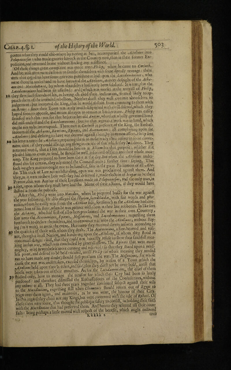 ooEKnwlwthcy could dfc-wiiere by roving at S«, accompanied the ^Etolum mto 'pelopoimcfus : who made greater havock in the Country now,than m their former b peditiomand returned home without finding any refinance. . ■ . , 1 Ofthefe things great complaint was made unto Philip, when he came to Corinth. And bccaufe nun were defnoas to fatisfic themfelveswith feme .fpeedy revenge: there Were that urged to have feme, grievous puhiihmer.t laid upon toe LuUato.mns s who were thouafc underhand to have favoured the Julians, ,n nicer dcfp.ght of the Acht- rns and Macedonians, by whom themfelves had lately beenlubdued. .ns nuyhatthe Lacedxmomm had been fo affected: and (which was tvorfe) at the arnva 1 of Philip, 10 they flew l'uch friends of his, as having ch.cked their inclination, teemed like. V toap- neach them of the intended rebellion. Neither durfl they well commit themfelves to iud°cment: but intreated the King, that he would abftain from camming to them with an Armv •• (nice their Town was lately muchdifqmetcd witlvciviUdifcoid,which they hoped foon toappeafe, and meant alwayes to remain at his devotion .Philip was eafily fatisfied with this: not for that he(orraiherold Aratm,who then wholly governed him) did mttunderftand the LutdamonUns: but tor that a greater work was in hand which Oiwht not to be interrupted. There met at Corinth m pretence of the King, the hmbaf- fadours of the Jchaans, Boeotians, Eptrots, and Acarnamam: ad complaining upon the ^fohms: and defiling to have war decreed againft than by common tfSm.rhhf lent *0 his letters unto t he Julians,requiring them to make ready then anlwerm feme conve- ° dme : if they could alledge any thing in exculeot that which they had done T hey returned word, that a Diet, fhoulft .be Holden at i%a»»forthat pmpofe. whither if it pleafed him to come,or (end, he fhouid be well informed ofthem and then whole mea- nin«. The K.ng prepared to have been there at the day.But when the Mns undet- (food this for certain, they adjourned the Councell unto a fulther time, faying, lhat Lb weighty matters ought not to behandled, fave in the great Parliament of all ^ ha. This trick of Law notwithftanding, open war was proc aimed againft them. And thev as it were to fhew how well they had deferved ii,made cleftiun of Scopus to ne thei r Prsetor.that was Author ofthefe Invafions made on pdoponnefc and tfr only man,in S0a fort, upon whom they muft have laid the blame of thete afitons, if they would have ^After tids ^^ wem'into Maction, where he prepared buhly for the war againft the vcai following. He alfo a flayed the Illjrm,ScerdiUf.cs, with fair words and pfo- mifesiwhom he eafily won from the v£tolim lide, forafmuch as the ^Etohans had cou- zened him of his fhare.when he was partner witli tnem in their late robberies. In like fort the Mhsum, who had Hrft of all otliers proclaimed the war in their own Countrey, fent unto t he Acarnanuns Eptrots, Mejjexum, and Lacedemonians : reqmfting the forthwith to declare themfelves,and to denounce war unto the iAtohans; without flay¬ ing fas it were) to await the event. Hereunto they received divers antweis according to ao the qualiiits of thole with whom they dealt. The AcArnanians^ a free-hearted and va i~ 4 ant'thouoha (mail Nation,and bordering upon i\vt<sEtoUms,ot whom they flood in com nual?cbnwer; laid, chat they could not honeftly refufe to (hew their fhithfull mea- gS, which was concluded by general! affent. The Eptrots that were more liiio'htv were nevenhelefs more cunning and refctvedilo that they flood upon a need Icf? point and defired to be held excufed, untill Philip (ofwho.e meaning they needed not to have made any doubt) fliould fit ft proclaim the war. The Meflemcwt, for whole eiufe the war was undertaken, excufed themfelyes, by rcafon of a Town w.uch the . ere tal jo ftudied only,’ how to mar^.rfie |^nforwhi A reign over them againand mamu n as ^ ^ ofe hri oj thefothere^re fome°^tl!at thoughmle publique fafety to confiff, in holdingtlieii; faith SS» had preferved them And hereto they referred4gr coum Ms; bring perhaps a little moved with rt^ofthe beneht, which might M