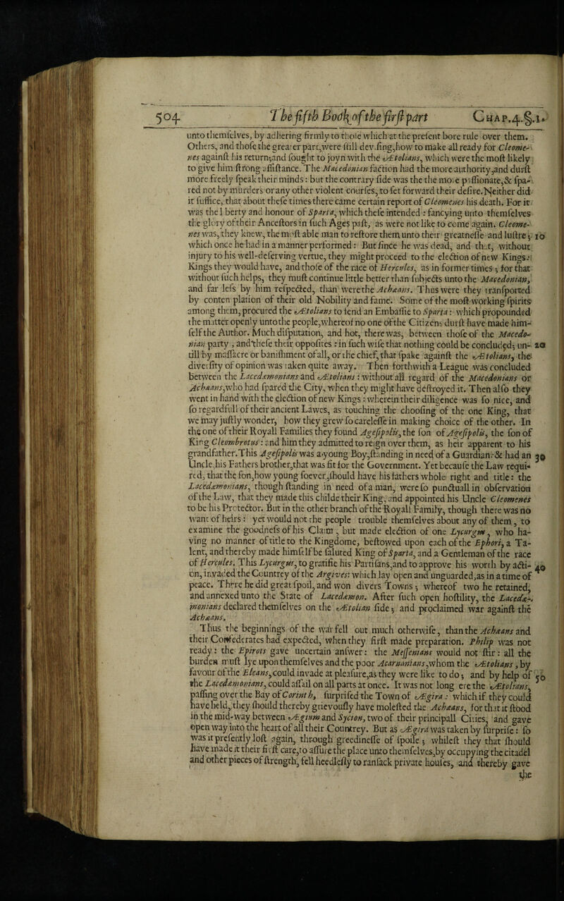 unto themielves, by adhering firmly to thole which at the prelent bore rule over them. Others, and thole the greater parr,were hill dev.ling,how to make all ready for Cleome- nes againft his return-and fought to joyn with tire <tALtolians, which were the moft likely to give him ftrong afiiftance. The Macedonian fadlion had the more authority,and durft more freely fpeak their minds: but the contrary fide was the the moie p ilfionate,& fpa- red not by murders or any other violent courfes, to fet forward their defire.Neither did it fuffice, that about thefe times there came certain report of Clements his death. For it v/as the 1 b’erty and honour of Sfart a, which thefe intended : fancying unto themfelves the glory oftheir Anceftors in fuch Ages paft, as were not like to come again. Cleome- nes was, they knew, the moft able man to reftorc them unto their greatnefte and luftre 5 10 which once he had in a manner performed: Butfince he was dead, and that, without injury to his well-deferving vertue, they mightproceed to the election of new Kings.- Kings they would have, and thofe of the race of Hercules, as in former times * for that without fuch helps, they muft continue little better than fubje&s unto the Macedonian, and far lefs by him refpedted, than were the Acbaans. Thus were they tranfported by conten plation oftheir old Nobility and fame. Some ofthe moft working fpirits among them, procured the ^A'.tohans to lend an Hmbalfie to Spart a: which propounded the matter openly untothe people,whereof no one ofthe Citizens durft have made him- felf the Author. Much deputation, and hot, there was, between thofe of the Macedo- nian party , and'thefe their oppofites : in fuch wife that nothing could be concluded-, un- 20 till by msfftcre or banifhment ofall, or the chief, that fpakc againft the csBtolians, the diveifity of opinion was taken quite away. T hen forthwith a League was concluded between the Lacedemonians and ^Etolians : without all regard ofthe Macedonians or Achaans,who had fpared the City, when they might have deftroyed it. Then alfo they went in hand with the election of new Kings: wherein their diligence was fo nice, and foregardfull oftheir ancient Lawes, as touching the choofing of the one King, that we may juftly wonder, how they grew focareleffe in making choice of the other. In the one of their Royall Families they found Agefipotis, the fon of Agtfipolis, the fon of King Cleombrotus: and him they admitted to reign over them, as heir apparent to his grandfather.This Ageftpolis was a.young Boy,ftanding in need of a Guardian.-& had an 39 Uncle,his Fathers brother,that was fit for the Government. Yet becaufe the Law requi- 3 re d, that the fon, how young foe ver,lhould have his fathers whola right and title: the Lacedemonians, though (landing in need of a man, werefo pundluallin obfervation of the Law, that they made this childe their King, and appointed his Uncle Cleomenes to be his Prctedfcor. But in the other branch of the Royall Family, though there was no warn of heirs: yet would not the people trouble themfelves about any of them., to examine the goodnefs of his Claim , but made ele&ion of one Lycurgm, who ha¬ ving no manner of title to the Kingdome, beftowed upon each ofthe Ephori, a Ta¬ lent, and thereby made himfelf be falutcd King of Sparta, and a Gentleman of the race oi Hercules. This Lycurgus,to gratifie his Parrifans, and to approve his worth byadi- 40 cn, invaded the Ccuntrey of the Argives: which lay open and unguarded,as in a time of peace. Thrre he did great fpoil, and won divers Towns 5 whereof two he retained, and annexed unto the State of Lacedanson. After fuch open hoftility, the Laced,k-, montans declared themfelves on the tohan fide* and proclaimed war againft the Ach&ans. Thus the beginnings of the war fell out much otherwife, than the Achtans and their Confederates had expedited, when they firft made preparation. Phthp was not ready: the Epirots gave uncertain anfwer: the Meffenians would not ftir: all the burden muft lye upon themfelves and the poor Acarmtnians,whom the tAltolians ,by favour of the E leans, could invade at pleafure,as they were like to do * and by help of c0 »he Lacedemonians, could affail on all parts at once. It was not long ere the ^Johans, palling over the Bay oiCorint b, furprifed the Town of cyE.gira : which if they could have held, they fhould thereby grievoufly have moleftcd the Acbaans, for that it flood in the mid-way between <tAigium and Sycion, two of their principall Cifies, and gave open way into the heart of all their Countrey. But as cSgird was taken by furprife: fo was it prcfently loft again, through greedinefTe of fpoile * whileft they that fhould have made it their firft care,to aftiire the place unto themfelves,by occupying the citadel and other pieces of flrength, fell heedidly to ranfack private houles, and thereby gave