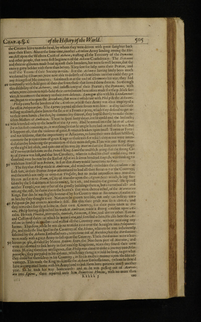 ■^heOtizens leave to make head, by whom they were driven with great (laughter back umo their Fleet. About the fame time,another e/£tolian Army landing among the £ le¬ ans Sc\\ upon the Weftern Coal! of Achata , wafting all the Temtory of the Dylans and other people, that were firft beginners of the Achaan Confederacy. The Dymsans and their neighbours made head againft thefe Invaders, but were fo well beaten,that the encmv grew bolder with them than before. They Cent for help unto their Prtctor, and to all the Towns of their Society in vain. For the Ach&ans having lately been much weakened by elements^were now able to do little of themfelves : neither could they get anv ftren°th of Me cenaries, forafmuch as at the end of elements his war, they had to covetouflv with-held part of their due from thoft that ferved them therein. So through this difability of the Achaans^ and inefficiency of their Prcetot, the Dymaans, with others were driven to with-hold their contribution heretofore made Far the publick ier- vice & to convert the money to their own defence. Lycurgw alfo with his Lacedamont- am (froan to Win upon the Arcadians,that were confederate with Philip &c the Achaans. ' htftvcamclothc borders ofthe *&tolia»s,whilft their Army was .thus employed a far off in Peloponnefu*. The Epims joyned all their forces with him : and by iuchtneir willing readinefs,drew him to the fiece of a Frontier piece, which tuey defired to get in¬ to their own hands, for that, by commodity thereof, they hoped (hortlyno make them- felves Mafters of Ambracta. There he fpent forty dayes;ere he could end the bufinefs, lQ which tended only to the benefit ofthe £p rots. Had he entred into the heart of *AEto- l/a at his firft comming in, it was thought that he might have had an end of the war .Bat it happens oft, that the violence of great Armies is broken upon imall Tow ns 01 Foits: and not feldome.that the importunity of Aftociates, to have tneir own defines fulfilled, converts the preparations of great K.ngs to thofc ufes for which they never were mten- ded-thereby hindering the profecution of their mam defigns.T bus was out King Hen¬ ry the eight led afide, and quite out of his way,by Maximilian the Em peror to t he fiege oiTournar.TiX. fuchtime as the French King Lewisthe twelfth. h aring that die ftrong t- tv of Tenvm was loft,and that his Cavallery, wherein refted his chief confide! ce, two thoufand were beaten by the Earl of Efjex will feven hundred Englfo was thinking to withdraw himfelf into Britain, in fear that Henry would have come to rants. The ftav that Philip made at Ambracus, did wondroufly embolden tne v&>ouans . in fi eh fort as their Prffitor Scepas adventured to lead all their force-, o .t o' t.ic Count! ey; and therewith not only to over-run Tteffatie, but to make impreffion into Mmte*. He ran as fat as to Di#»,aCityofJKW*»uponthe ^M».>ea: winch, bang tot- faken by the Inhabitants at his co timing, he took, and razed to tne giound. Iiclpa.uj neither Temple, nor any other of the goodly buildings there.n, but overturned all: and amon°the reft, he threw down the Statua’s that were there eicdled, of the *.-«*»/** Kinosf For this he was highly honoured by h s Country-men at Ins return •, forafmucn as hereby thev thought their Nation to be grown terrible, not only las bef o:e) unto felf. But this their pride was focn abated; and they^rewarded fliortly at home in their own Countrey tor their pa,ns taken at D,- uJ. Philip having difpatched his work at Amhncm, made a ftrong u.vafion upon tolu He took Pbotti^Mtlrcpoln Otni‘<dt^ V&inmm, £/an/a,and divers other Towns and CafFes of theirs: or which he burnt fome,and fortified o. hers,He alio beat the «B- tell ms in fundty skirmiihes: and wafted all the Countrey over, without receiving any harme This done,’while he was about to make a cut over the Straights into Fdofome- Jijand to do the like fpoil in the Cpuwrey of the £/«« whereto he was vehemently Tohcited by the Acbsa» \Embaffadours; r.ews came out of Mctim,that the IHritmms wemready with a great Army to fall upon the Country. Thefe Darianum wereabtr- eobarous people, divided by Mount JfaaM from the Northern part of M.Kcdm, and 5 were acctiftomed to feek booty in that wealthy Kingdome, wnen they found their own times Huvinu therefore intelligence, that Philips about tomakc a journey into Pelc- pmicfo. they purpofed in his abfence, which they thougat would be long,to get what L„ could f or thentfelves in his Countrey; as had b en their manner upcin the like ad¬ vantages. This made the King to mimifle the Acktm.Embaffadours, (whom he ihou d h ve accompanied home w.th°his Army) and to bid them have pawnee unud ano her vear So‘he took his way homewards: and as he was palling out of Acarm- *jm into £fkm, there repaired unto Un Vemem^ Thorns, with no more than 3° 40