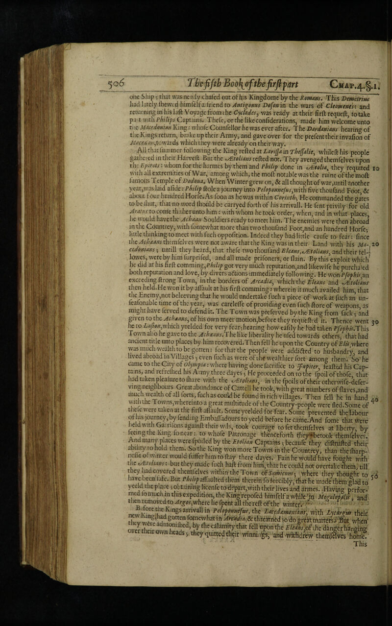 one Ship that was newiy/chafed out ofhis Kingdome by the Romans. This Demetrius had lately fhewed himlelia lriendto Antigonus Dofon in the wars of Cleons cues: and returning in his laft Voyage from the Cyclades3 was ready at their firft: requeft, to take p.u t with Philips Captains. Thefe, or the like confiderations, made him welcome unto the Macedonian King: whofe Counfellor he was ever after. The Dardanians hearing of the Kings return, brake up their Army, and gave over for the prefent their invafion of MacUon,towards which they were already on their way. All that fuinmer following the King relied at Larifla in Theffalic., whileft his people gathered in thcii Harveft But the zAZtolians relied not. They avenged themfelves upon the Ejurats: whom for the harmes by them and Philip done in zAtolia% they requited io with all extremities of War, among which, the moll notable was the ruine of the moll famous f emple of Dodonat When Winter grew on, & all thought of war,until another year,was laid alide: Philip Hole a journey into Peloponnefius^vith live thoufand Foot & about four hundred Horfe.As foon as he was within Corinth$ He commanded the gates to be lliut, that no word Ihould be carryed forth of his arrivall. He fent privily for old Aratus to come timber unto him : with whom he took order, when, and in what places, he Would have the Ach&an Souldiersrcady to meet him. The enemies were then abroad in the Countrey, with lomevvhat more than two thoufand Foot,and an hundred Horfe-, little thinking to meet with fuch oppofition. Indeed they had little caufe to fear: lince the Achxans themfelves were not aware that the King was in their Land with his Ma- 20 cedonians * untill they heard, that thefe two thoufand Eleans^tolians^ and their fel-i lowes, were by him furprifed, and all made prifoners, or llain. By this’exploit which’ he did at his firft comming,P/W//> got very much reputation,and likewife he purchased both reputation and love, by divers adlions immediately following. He won Pfophis an exceeding Hi ong Town, in the borders of Arcadia^ which the Eleans and zAAolians then held.He won it by alfault at his firft comming: wherein it much availed him, that the Enemy,not beleeving that he would undertake fuch a piece of work at fuch an un- lealonable time of the year, was carelelfe of providing even fuch llore of weapons, as might have ferved to defend it. The Town was preferved by the King from fack • and given to the Ackaans, of his own meet motion,before they requefted it. Thence went 50 he to Lafion which yeelded for very fear-,hearing how eafily he had taken Pfophis,This * Town also he gave to the Achxans.The like liberality he ufed towards others, that had ancient title unto places by him recovered.Then fell he upon the Country of f/^where was much wealth to be gotten: for that the people were addi<fled to husbandry, and lived abroad m Villages-, even fuch as were of the wealthier fort among them. So he came to the City of Olympia: where having done facrifice to ftp up iter y feafted his Cap¬ tains, and retrelhed his Army three dayes 5 He proceeded on to the fpoil of thofe that had taken plcafure to fliare with the zAitelians^ in the fpoils of their otherwife-defer- ving neighbours Great abundance of Cattcll he took, with great numbers of flaves,and much wealth ofalliorts, fuch as couU be found in rich villages. Then fell he in hand with the Towns,whereinto a great multitude of the Country-people were fled.Some of 4 thefe were taken at the firft affault. Some yeelded for fear. Some prevented the labour , , !s j°l,‘l™7>by lending Embaftadours to yeeld before he came. And Tome that were held with Garmons againft their w.ls,- took courage to fet themfelves at liberty, by leeingthe King fonear: to whofe Patronage thenceforth they**betook themfelves. ^^fP?le.d,by r^c ^^^.Captafris 5 becaufe they diftriifted their This