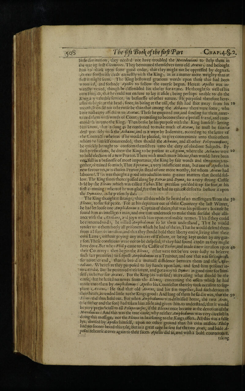 / ejo8 The fift *Boo1\6fthefirft Tart Chap.4.§.2. little diminution, they needed not have troubled the Macedonians to help them in the war ag inft Cleomenes. They bemoaned themfelves unto old Arattts 5 and befought him to think upon Tome good order, that they might not be opprefled by degrees. A'raftti forthwith dealt earnestly with the King*, as in a matter more weighty than at fir ft it might feem. The King bellowed gracious words upon thofe that had been wfon -cd, and forbade Apelles to follow the courfe begun. Hereat Apelles was in¬ wardly vexed, though he diffembled his choler foratime. He thought fo vvell ofhis own Prof <ft, that he could not endure to lay it afide ^ being perhaps unable to do the Kang any valuable fervice, in bufinefte of other nature. Hepurpofed therefore here¬ after to begin at the head •, fince, in biting at the tail, the fifh had (hot away from his 10 mouth Jr co Id not otherwife be than that among the Achruns there were lbme , who bore no hearty nffdtion to A rains. Thefe he enquired out,and fending for them,enter* tained them with words of Court •, promising to become their efpeciall friend,and com¬ mend h m unto the King. Then brake he his purpofe with the King himfelf: letting him’know, that as long 4s he continued to make much ofJr-zw, he muft be faintoi deal prec.fely wis lithe Acbaans,znd as it were by Indenture, according to the letter of t he Cor,trait: whereas if he would be pleafed, to give countenance unto thofe others whom he himfclf commended, then fhould the Achaans, and all other Peloponnesians, be quickly brought to conform themfelves unto the duty of obedient Subjects. By fuchpurfwafions, he drew the King to be prefent at where the Achaans were 20 to hold ele&ion of a new Pra'tor.There with much more labour,than w’oulci have been r,e$dfull in a bufinefte of more importance, the King by fair words and threatnings to¬ gether,obtained fo much,That Eperatns, a very insufficient man, but one of Apelles his new favour tes,was chofen Praetor,in ftead of one more worthy, for whom Aratus had laboured.Tl is was thought a good introdudion unto greater matters that fhould fol¬ low. The King from thence pafted along by Patras and Dyma, to a very ftrong Caftle held by the E leans ,which was called Tichos.Jhe garrifon yeelded it up for fear,at his firft c mming: whereof he was glad,for that he had an earneft defire to beftow it upon the Dymnans, as he p efendy did.- ' The King thought it ftrange,’ that all this while he heard of no meftengers 5from the 30 Eleans, to me for peace. For at his departure out of their Countrey the laft Winter, he had let loofe one Ampin damns a Captain of theirs,that was his prifoner ; becaufe he found h m an intelligent man, and one that undertook to make them forfake their alli¬ ance with the i/Etchans^ and joyn with him upon reafonable termes. 1 his ;f they could becontented todo, he willed Amph/damns to let them underftand, That he would render un 0 them fieely all prifoners which he had of theirs^Thathe would defend them > from ail forrain invafionjand that.they fhould hold their liberty entire,living after their own Lawe -, without p aying any manner of Tribute, or being kept under by any gar- r.fon.Thefe conditions were not t© be defpifed, if they had found credit as they mmht have done.But when Phi Ip came to the Caftle of Tichos,znd made a new invafion upon 40 their Countrey : then began the Eleans, (that were not before over-hafty to beleeve inch lair promifes) to fufped Amphidamus as a Traitour, and one that was fet onwvork for no or: cr end , than to breed a mutuall diffidence between them and the t chan's. Wheref rethey purpofed to lay hands upon him, and fend him prifoner in¬ to ,Aiuha. But he perceived their intent, and got away t6 Eyma: in good time forhim- felf-, in better for Arams. For the King (as-was faid) marvailing what fhould be the catife, ■ hat he heard no newes from the El cans, concerning the offers whicji he had made unto them by Amphidamm: Apelles his Counlellor thereby took occafion to fup- plant rat us. He faid that old Arams, and his fon together,. had fuch devices in their heads,as tended little tothe Kings good: And long of them he Ciid.it was, that the 50 El tans did thus hold out. Forwhcn Jmphtdumus wasdifmifted home rhe two A rat/ (tiue father and the fon) had taken him afide and given him to underftand, that it would be very prejudiciall to all Pcloponnejus, if the Eleans once became at the devotion ofthe Macedonian: And this was the true caute, why neither Ampbidamus was very carefullfin doing this meflage; nor thcEleans in hearkning to the Kings offers. All this was a falfc ye divifed by Apelles him felf, upon no other ground than his own malice, tbdip l>ad no fooner heard this tale, but in a great rage he Tent fob the two A rat/, and bade A- pellcs rehearle it over again to their faces-. Apelles did fo,,and with a bold conn rename, taking