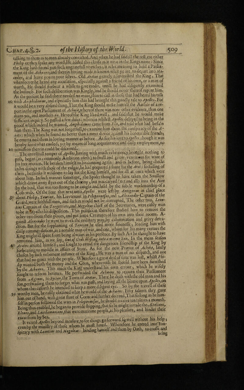 talking to them as to men already convi&ed. And when he had faidall the reft,ere either Philip 01 they fpake any word-,He added this claule as it we-.em the Kings name: Since the King hath found you fuck ungratefull wretches it is his meaning to hold a Parlia¬ ment of the Acheuns^and therein having made it known what ye are, to depart into Ma- tedov, and leave you to your felves. Old Aratix gravely admonifticd the King, That whensoever he heard any accufation, cfpecially againft a friend of his own, or a man of worth. He lhould forbear a while to give credit, untill he had diligently examined the bufinefs For fucli deliberation was Kingly, and' he fliould ne ver thereof repent him. At the preient he find there needed no more,than to call in thoie that hadhearn his talk io with Anphidampts^and efpecially him that had brought this goodly tale to Apelles. For it would be a very abfurd thing,That rhe King lhould make hunlelf the Author of a re- pprt in the open Parliament of Achai4}\vhcxQo£ the re was none other evidence, than one mans y&q and anothers no. Hereof the King liked well, and fard that he would make fufhcienunquiry.So palfcd a few daies: wherein whileft Apelles delayed to bring in the proof which indeed he wanted, Amp hi damns came from £ A, and told what had bvfatn . him the re. The King was not forgetfull,to examine him about the confpiracy of the A ~ uU: which when he found no better than a meer device againft his honourable friends-, he enterra ned them in loving manner as before As for his love to Ape ties..though it was hereby fomewhat cooled $ yet by means of long acquaintance and crafty employment,no ao remiftion therein could be difeerned. The unreftfull temper of Apelles with much vehemency bronght nothing to pafs began (as commonly Ambition ufeth) to fwell and grow venemeus for want of his free motion. He betakes himfelf to his cunning again i and as be foie, being checkt in his domes with thofe of the vulgar,he had prepared a fnare for the Amt,: fo failing of them he thinks it wifdome to lay for the King himfelf, and for all at once wmch rreie about him. In fuch manner fometirne, the Spider thought to have taken the S wallpw which drave away flyes put of the chisnny * but was carved (net and all) into the Aire by the bird, that was too ftrong to be caught and held hy the fubde workmanlhip of a Cob-web. Of the four that next untoApelles were left by Antigonus in chief place 30 about Philip *, Taurion, his Lievtenant ip Peloponnefnsym& ^Alexander Captain of the Guard were faithfull men, and fuch as would not be corrupted, The other two Leon- ttus Captain of the Targettiers,^ Megaleas chief of the Secretaries, were eahly won tiohie dX*AHlleshisdifpofition. This pplipciap therefore ftudied how to remove the other two from their places, and put foipe Creatufes of his own into their rooms. A- oainft Alexander he went to work the ordinary yvay,by calumniation and privy detra¬ ction. But for the fupplanting of Latmon he ufed more ftneneffe; loading him with daily commendations,as a notable man of war, and one, whom for his many vertues rhe Kin^ might ill fpare from being alvvaies in his prefence. By luch Ait he thought to have removed him, as we fay, Out of Gods blefing into a ^armeSun.ln the mean feafon 40 Arms retired himfelf.; and fought to avoid the dangerous fnendfh.p of the Kmg by forbearing to meddle in affairs of State. As for the new Prattot of-Afcw, l«ely chofen by fuch vehement inftanceofthe King; He was a man of no difpatch an on that had no grace withthe people. Wherefore a great deal of time was loft, whilftMr- ^ wanted both the money andthe Com, wherewith he lhould have been furn.lh d bv the JcheMs. This made the King undetfland his own errouf; which he wifely fought to refovm betimes. He perfwaded the Athens to rejourn their Patliament ftol ^nmn, to Sjcton, the Town of Aram. There he dealt withthe old man and his fon pcrfvvadirg themto forget what was pall; and laying all the blame upon Apejajgg whom thei ccforth he intended to keep a mote dd.gent eye. So by the travell of thefe so worthy men, he ealily obtained what hewouldofthe-afc^»/. Fifty talents they gave 5 him out of hand; with great ftore of Corn: and f urther decreed,That fo long as he him- felfin perfon followed the wars in PeUpjitwefm, he thou d receive ten t alents ^»«h’ Beinu thus cnabled,he began to provide fhipping,thac fo he might invade thty&toliMf, £/eaft,and Lueditmtmms fiat were maritime people,at his pleafure, and hinder their CXIt vexed^Kfo beyond meafure.to fee things go forward Iq well without his help even bv the miniftry of thofe whom he mod hated. Wherefore he entred into ton- fpiracy with Lcontlm and : binding himfelf and them by Oath, to crolfcaod