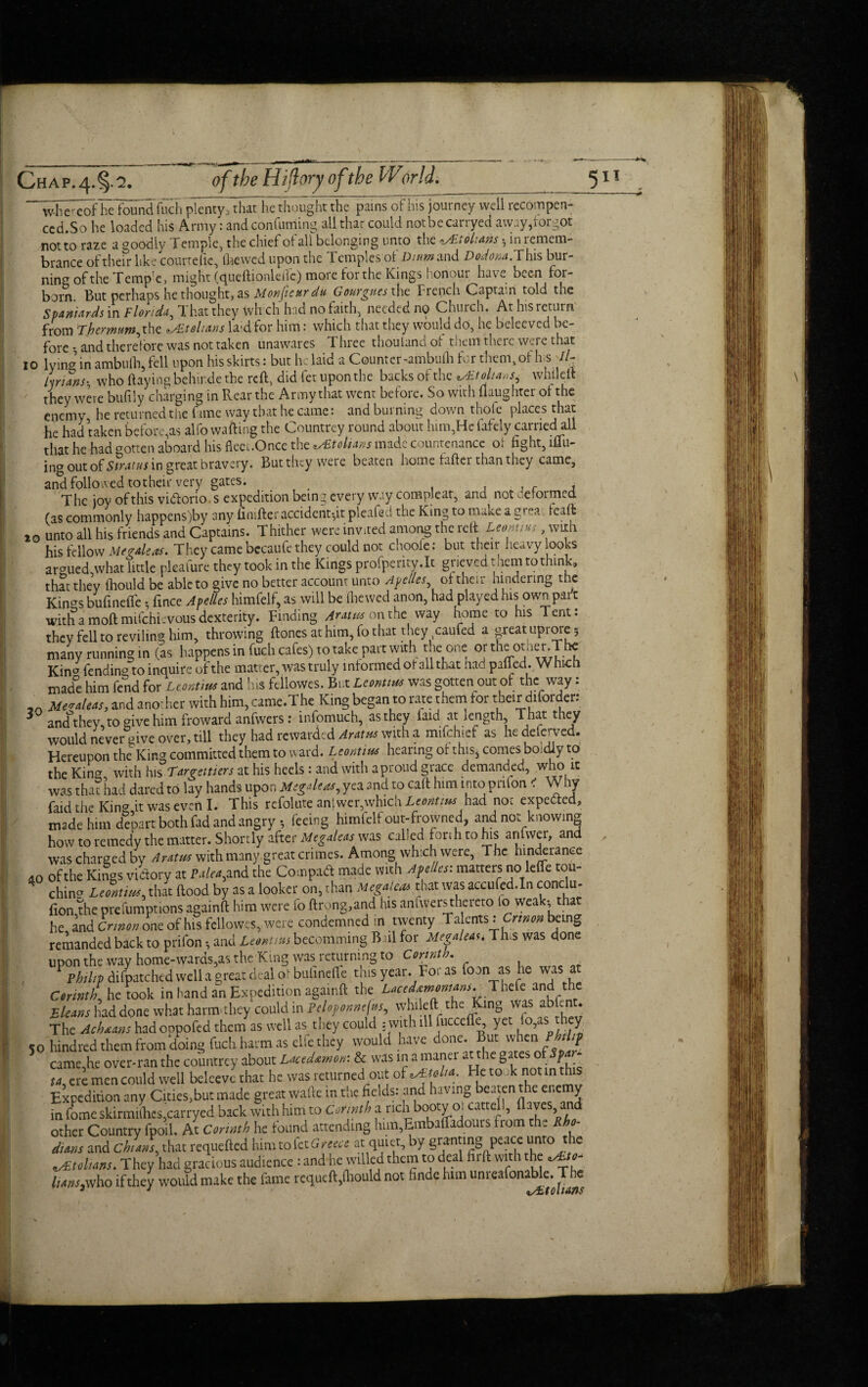 whereof he found inch plenty, that he thought the pains of his journey well rccompen- ced.So he loaded his Army: and confuming all that could notbecarryed away,forgot not to raze a goodly Temple, the chief of all belonging unto the «y£toluws , in remem¬ brance of their like courtefie, ihewcd upon the Temples of Dinm and Dodom. This bur¬ ning of the Temp’e, might (queftionleftc) more for the Kings honour have been for- born. But perhaps he thought, as MonfieurdU Gourgues the French Captain told the Spaniards in Florida, That they fvh ch had no faith, needed no Church. At his return from rhemtm, the teltans laid for him: which that they would do, he beleevcd be¬ fore and therefore was not taken unawares Three thouland of them there were that 10 lying in ambulb, fell upon his skirts: but he laid a Counter-ambulh for them, of his //- Lriwss who (laying behirde the reft, did fet upon the backs of the o£.tolia»s6 whileft they were bufily charging in Rear the Army that went before. So with (laughter o( the enemy he returned the fame way that he came: and burning down thole places that he had taken before,as alfo wafting the Countrey round about him,He fafely earned all that he had aotten aboard his fleei.Once the tSEtolians made countenance o* fight, iflu- ing out of Stratus in great bravery. But they were beaten home (after than they came, and followed to their very gates. , f A The joy of this vi&orio s expedition being every way Compleat, and not deformed (as commonly happens)by any finifter accident*,it pleafed the King to make a grea lead: 10 unto all his friends and Captains. Thither were invited among the reft Leontius, with his fellow Megaleas. They came bccaufe they could not choofe: but their heavy looks argued what little pleafure they took in the Kings profperity.lt grieved mem to think, that they (hould be able to give no better account unto Apelles of their hindering the Kin^s bufinelTe • fince Apelles himfelf, as will be (hewed anon, had played his own part with a moft mifehievous dexterity. Finding Aratus on the way home to his Tent: they fell to reviling him, throwing (tones at him, fo that they caufed a great uprore 5 many running in (as happens in fuch cafes) to take part with the one or the other The Kin^ fending to inquire of the matter, was truly informed of all that had palled. Which made him fend for Leontius and his fellowes. But Leontius was gotten out of the way: Me^leas, and another with him, came.The King began to rate them for theirdiforder: 3 and’theymogivehimfrowardanfwers: infomuch, as they laid at length. That they would never give over, till they had rewarded Aratus with a mifchief as hedeferved. Hereupon the King committed them to ward. Leontius hearing of this, comes boldly to the Kincr wkh his Target tiers at his heels : and with a proud grace demanded, who it was thathad dared to lay hands upon Megaleas, yea and to call him into pnfon ' Why faid the King it was even I. This refolute antwer,which Leontius had not expected, made him depart both fad and angry, feeing himfelf out-frowned, and not knowing how to remedy the matter. Shortly after Megaleas was called forth to his anfwcr, and was charged by Aratus with many great crimes. Among which were. The hindrance 40 of the Kings victory at Palea, and the Compaft made with Apelles: matters no leffcrou- ching Leontius that Rood by as a looker on, than Megaleas that was accufed.In conclu- fion the prefumptions againft him were fo ftrong,and his aniwers thereto to weak* that he and Crinon one of his fellowes, were condemned in twenty Talents iCrtnon being remanded back to prifon, and Leontius becomming Bail for Megaleas. This was done upon the way home-wards,as the King was returning to Corinth. , ‘ Philip difpatchtd well a great deal of bufineffe this year. For as foon as he was at Cerinth he took in hand an Expedition againft the Lutitmnww. Thefe and the Jsleans had done what harm*they could in Peloportnefttp^ whileft the King was abftnt. The Achnans hadoopofed them as well as they could : with ill fuccefle, yet >>,as ey 50 hindred them from doing fuch harm as elfe they would have done. But when PWt? came he over-ran the countrey about Lacedamon: & was in a maner at the gates of p (4, ere men could well belceve that he was returned out of i&ttli*. He to ik not in this Expedition any Cities,but made great wafte in the fields: and having beaten the enemy t feme skirmiihcsjcarryed back with him to Corinth a rich booty ot cartel!, Awes and other Country fpoil. At Cmmb he found wending him,Embalfadours from the Rho¬ dians and Chians, that requefted him to fet Greece at quiet, by granting peace unto the They had gracious audience: and he willed them to deal firft with the ^/»- Ums,who if they would make the lame requeft,(hould not finde him unreafonaUe. The